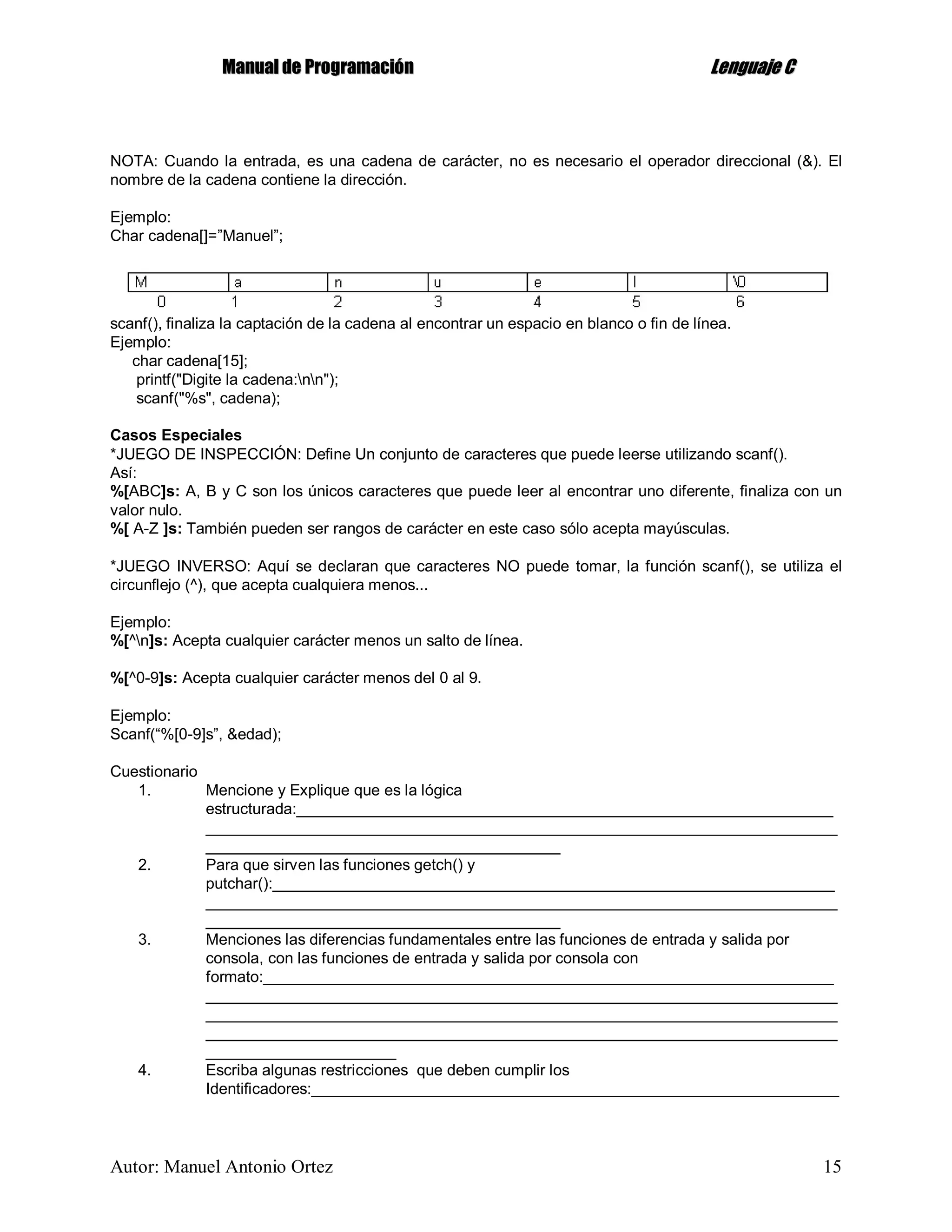MMaannuuaall ddee PPrrooggrraammaacciióónn LLeenngguuaajjee CC
Autor: Manuel Antonio Ortez 15
NOTA: Cuando la entrada, es una cadena de carácter, no es necesario el operador direccional (&). El
nombre de la cadena contiene la dirección.
Ejemplo:
Char cadena[]=”Manuel”;
scanf(), finaliza la captación de la cadena al encontrar un espacio en blanco o fin de línea.
Ejemplo:
char cadena[15];
printf("Digite la cadena:nn");
scanf("%s", cadena);
Casos Especiales
*JUEGO DE INSPECCIÓN: Define Un conjunto de caracteres que puede leerse utilizando scanf().
Así:
%[ABC]s: A, B y C son los únicos caracteres que puede leer al encontrar uno diferente, finaliza con un
valor nulo.
%[ A-Z ]s: También pueden ser rangos de carácter en este caso sólo acepta mayúsculas.
*JUEGO INVERSO: Aquí se declaran que caracteres NO puede tomar, la función scanf(), se utiliza el
circunflejo (^), que acepta cualquiera menos...
Ejemplo:
%[^n]s: Acepta cualquier carácter menos un salto de línea.
%[^0-9]s: Acepta cualquier carácter menos del 0 al 9.
Ejemplo:
Scanf(“%[0-9]s”, &edad);
Cuestionario
1. Mencione y Explique que es la lógica
estructurada:______________________________________________________________
_________________________________________________________________________
_________________________________________
2. Para que sirven las funciones getch() y
putchar():_________________________________________________________________
_________________________________________________________________________
_________________________________________
3. Menciones las diferencias fundamentales entre las funciones de entrada y salida por
consola, con las funciones de entrada y salida por consola con
formato:__________________________________________________________________
_________________________________________________________________________
_________________________________________________________________________
_________________________________________________________________________
______________________
4. Escriba algunas restricciones que deben cumplir los
Identificadores:_____________________________________________________________
 