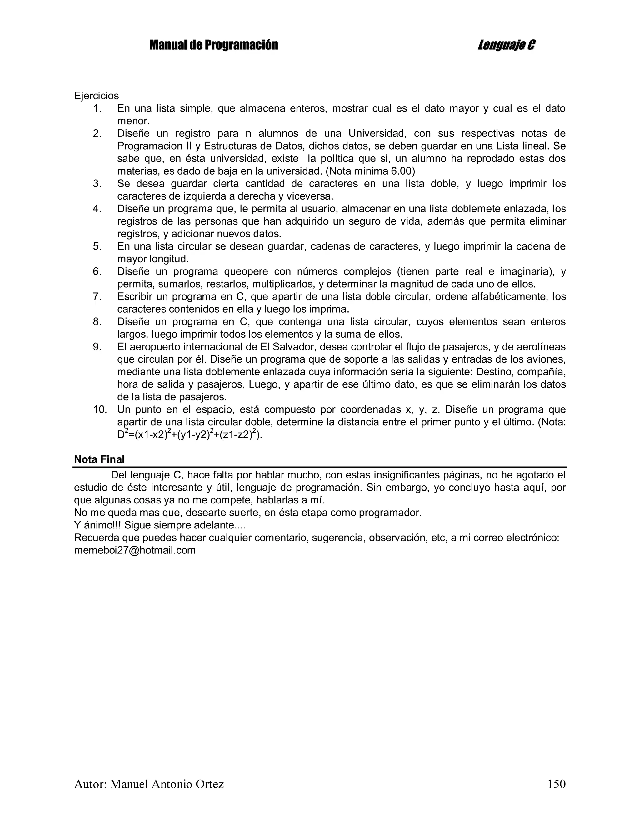 MMaannuuaall ddee PPrrooggrraammaacciióónn LLeenngguuaajjee CC
Autor: Manuel Antonio Ortez 150
Ejercicios
1. En una lista simple, que almacena enteros, mostrar cual es el dato mayor y cual es el dato
menor.
2. Diseñe un registro para n alumnos de una Universidad, con sus respectivas notas de
Programacion II y Estructuras de Datos, dichos datos, se deben guardar en una Lista lineal. Se
sabe que, en ésta universidad, existe la política que si, un alumno ha reprodado estas dos
materias, es dado de baja en la universidad. (Nota mínima 6.00)
3. Se desea guardar cierta cantidad de caracteres en una lista doble, y luego imprimir los
caracteres de izquierda a derecha y viceversa.
4. Diseñe un programa que, le permita al usuario, almacenar en una lista doblemete enlazada, los
registros de las personas que han adquirido un seguro de vida, además que permita eliminar
registros, y adicionar nuevos datos.
5. En una lista circular se desean guardar, cadenas de caracteres, y luego imprimir la cadena de
mayor longitud.
6. Diseñe un programa queopere con números complejos (tienen parte real e imaginaria), y
permita, sumarlos, restarlos, multiplicarlos, y determinar la magnitud de cada uno de ellos.
7. Escribir un programa en C, que apartir de una lista doble circular, ordene alfabéticamente, los
caracteres contenidos en ella y luego los imprima.
8. Diseñe un programa en C, que contenga una lista circular, cuyos elementos sean enteros
largos, luego imprimir todos los elementos y la suma de ellos.
9. El aeropuerto internacional de El Salvador, desea controlar el flujo de pasajeros, y de aerolíneas
que circulan por él. Diseñe un programa que de soporte a las salidas y entradas de los aviones,
mediante una lista doblemente enlazada cuya información sería la siguiente: Destino, compañía,
hora de salida y pasajeros. Luego, y apartir de ese último dato, es que se eliminarán los datos
de la lista de pasajeros.
10. Un punto en el espacio, está compuesto por coordenadas x, y, z. Diseñe un programa que
apartir de una lista circular doble, determine la distancia entre el primer punto y el último. (Nota:
D2
=(x1-x2)2
+(y1-y2)2
+(z1-z2)2
).
Nota Final
Del lenguaje C, hace falta por hablar mucho, con estas insignificantes páginas, no he agotado el
estudio de éste interesante y útil, lenguaje de programación. Sin embargo, yo concluyo hasta aquí, por
que algunas cosas ya no me compete, hablarlas a mí.
No me queda mas que, desearte suerte, en ésta etapa como programador.
Y ánimo!!! Sigue siempre adelante....
Recuerda que puedes hacer cualquier comentario, sugerencia, observación, etc, a mi correo electrónico:
memeboi27@hotmail.com
 