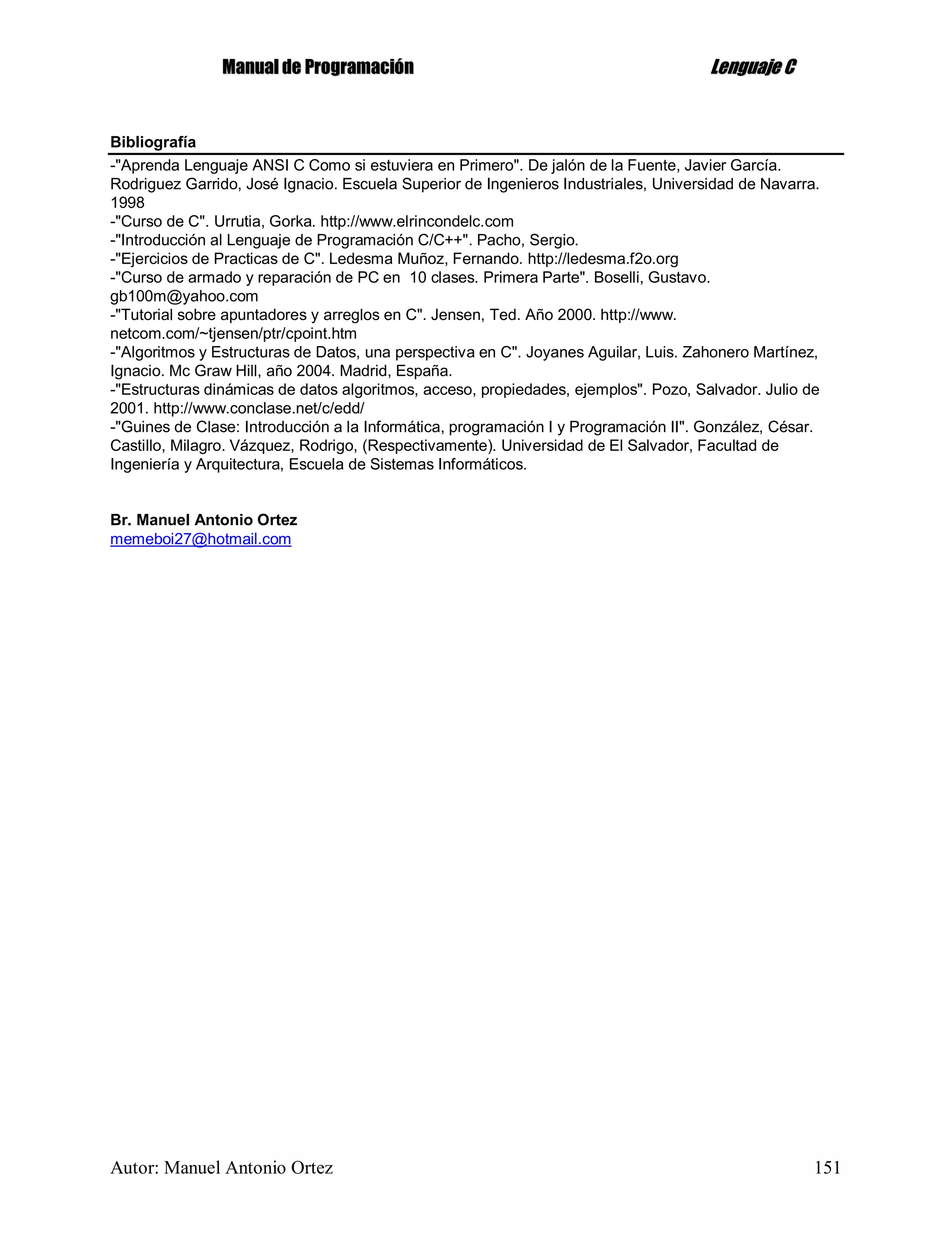 MMaannuuaall ddee PPrrooggrraammaacciióónn LLeenngguuaajjee CC
Autor: Manuel Antonio Ortez 151
Bibliografía
-"Aprenda Lenguaje ANSI C Como si estuviera en Primero". De jalón de la Fuente, Javier García.
Rodriguez Garrido, José Ignacio. Escuela Superior de Ingenieros Industriales, Universidad de Navarra.
1998
-"Curso de C". Urrutia, Gorka. http://www.elrincondelc.com
-"Introducción al Lenguaje de Programación C/C++". Pacho, Sergio.
-"Ejercicios de Practicas de C". Ledesma Muñoz, Fernando. http://ledesma.f2o.org
-"Curso de armado y reparación de PC en 10 clases. Primera Parte". Boselli, Gustavo.
gb100m@yahoo.com
-"Tutorial sobre apuntadores y arreglos en C". Jensen, Ted. Año 2000. http://www.
netcom.com/~tjensen/ptr/cpoint.htm
-"Algoritmos y Estructuras de Datos, una perspectiva en C". Joyanes Aguilar, Luis. Zahonero Martínez,
Ignacio. Mc Graw Hill, año 2004. Madrid, España.
-"Estructuras dinámicas de datos algoritmos, acceso, propiedades, ejemplos". Pozo, Salvador. Julio de
2001. http://www.conclase.net/c/edd/
-"Guines de Clase: Introducción a la Informática, programación I y Programación II". González, César.
Castillo, Milagro. Vázquez, Rodrigo, (Respectivamente). Universidad de El Salvador, Facultad de
Ingeniería y Arquitectura, Escuela de Sistemas Informáticos.
Br. Manuel Antonio Ortez
memeboi27@hotmail.com
 