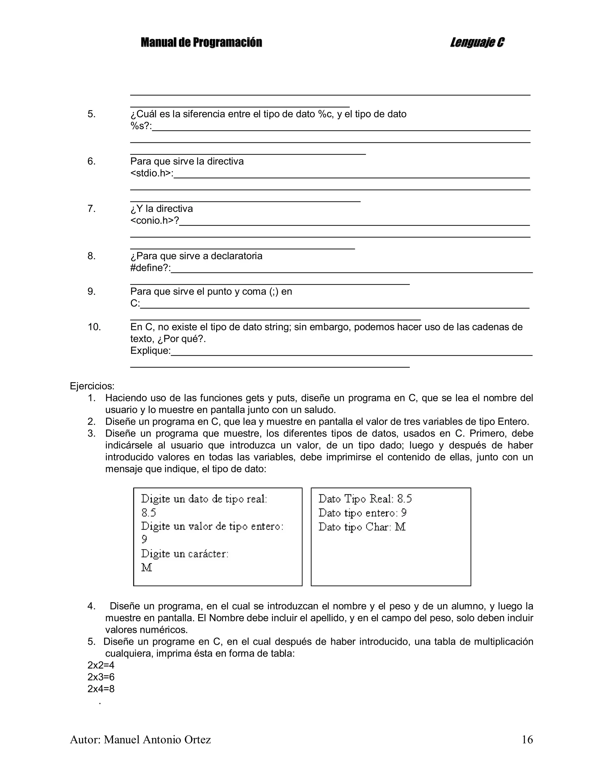 MMaannuuaall ddee PPrrooggrraammaacciióónn LLeenngguuaajjee CC
Autor: Manuel Antonio Ortez 16
_________________________________________________________________________
________________________________________
5. ¿Cuál es la siferencia entre el tipo de dato %c, y el tipo de dato
%s?:_____________________________________________________________________
_________________________________________________________________________
___________________________________________
6. Para que sirve la directiva
<stdio.h>:_________________________________________________________________
_________________________________________________________________________
__________________________________________
7. ¿Y la directiva
<conio.h>?________________________________________________________________
_________________________________________________________________________
_________________________________________
8. ¿Para que sirve a declaratoria
#define?:__________________________________________________________________
___________________________________________________
9. Para que sirve el punto y coma (;) en
C:_______________________________________________________________________
_____________________________________________________
10. En C, no existe el tipo de dato string; sin embargo, podemos hacer uso de las cadenas de
texto, ¿Por qué?.
Explique:__________________________________________________________________
___________________________________________________
Ejercicios:
1. Haciendo uso de las funciones gets y puts, diseñe un programa en C, que se lea el nombre del
usuario y lo muestre en pantalla junto con un saludo.
2. Diseñe un programa en C, que lea y muestre en pantalla el valor de tres variables de tipo Entero.
3. Diseñe un programa que muestre, los diferentes tipos de datos, usados en C. Primero, debe
indicársele al usuario que introduzca un valor, de un tipo dado; luego y después de haber
introducido valores en todas las variables, debe imprimirse el contenido de ellas, junto con un
mensaje que indique, el tipo de dato:
4. Diseñe un programa, en el cual se introduzcan el nombre y el peso y de un alumno, y luego la
muestre en pantalla. El Nombre debe incluir el apellido, y en el campo del peso, solo deben incluir
valores numéricos.
5. Diseñe un programe en C, en el cual después de haber introducido, una tabla de multiplicación
cualquiera, imprima ésta en forma de tabla:
2x2=4
2x3=6
2x4=8
.
 