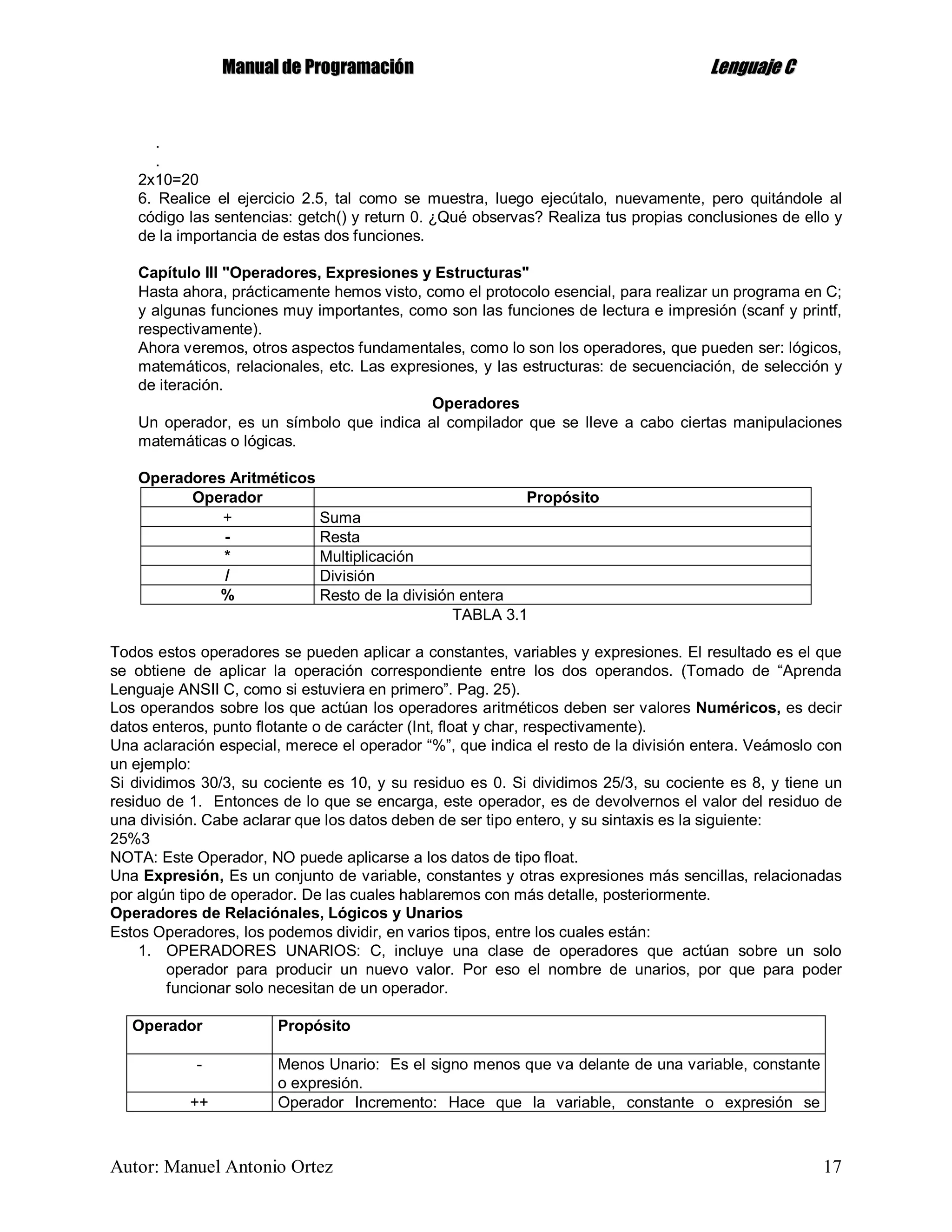 MMaannuuaall ddee PPrrooggrraammaacciióónn LLeenngguuaajjee CC
Autor: Manuel Antonio Ortez 17
.
.
2x10=20
6. Realice el ejercicio 2.5, tal como se muestra, luego ejecútalo, nuevamente, pero quitándole al
código las sentencias: getch() y return 0. ¿Qué observas? Realiza tus propias conclusiones de ello y
de la importancia de estas dos funciones.
Capítulo III "Operadores, Expresiones y Estructuras"
Hasta ahora, prácticamente hemos visto, como el protocolo esencial, para realizar un programa en C;
y algunas funciones muy importantes, como son las funciones de lectura e impresión (scanf y printf,
respectivamente).
Ahora veremos, otros aspectos fundamentales, como lo son los operadores, que pueden ser: lógicos,
matemáticos, relacionales, etc. Las expresiones, y las estructuras: de secuenciación, de selección y
de iteración.
Operadores
Un operador, es un símbolo que indica al compilador que se lleve a cabo ciertas manipulaciones
matemáticas o lógicas.
Operadores Aritméticos
Operador Propósito
+ Suma
- Resta
* Multiplicación
/ División
% Resto de la división entera
TABLA 3.1
Todos estos operadores se pueden aplicar a constantes, variables y expresiones. El resultado es el que
se obtiene de aplicar la operación correspondiente entre los dos operandos. (Tomado de “Aprenda
Lenguaje ANSII C, como si estuviera en primero”. Pag. 25).
Los operandos sobre los que actúan los operadores aritméticos deben ser valores Numéricos, es decir
datos enteros, punto flotante o de carácter (Int, float y char, respectivamente).
Una aclaración especial, merece el operador “%”, que indica el resto de la división entera. Veámoslo con
un ejemplo:
Si dividimos 30/3, su cociente es 10, y su residuo es 0. Si dividimos 25/3, su cociente es 8, y tiene un
residuo de 1. Entonces de lo que se encarga, este operador, es de devolvernos el valor del residuo de
una división. Cabe aclarar que los datos deben de ser tipo entero, y su sintaxis es la siguiente:
25%3
NOTA: Este Operador, NO puede aplicarse a los datos de tipo float.
Una Expresión, Es un conjunto de variable, constantes y otras expresiones más sencillas, relacionadas
por algún tipo de operador. De las cuales hablaremos con más detalle, posteriormente.
Operadores de Relaciónales, Lógicos y Unarios
Estos Operadores, los podemos dividir, en varios tipos, entre los cuales están:
1. OPERADORES UNARIOS: C, incluye una clase de operadores que actúan sobre un solo
operador para producir un nuevo valor. Por eso el nombre de unarios, por que para poder
funcionar solo necesitan de un operador.
Operador Propósito
- Menos Unario: Es el signo menos que va delante de una variable, constante
o expresión.
++ Operador Incremento: Hace que la variable, constante o expresión se
 