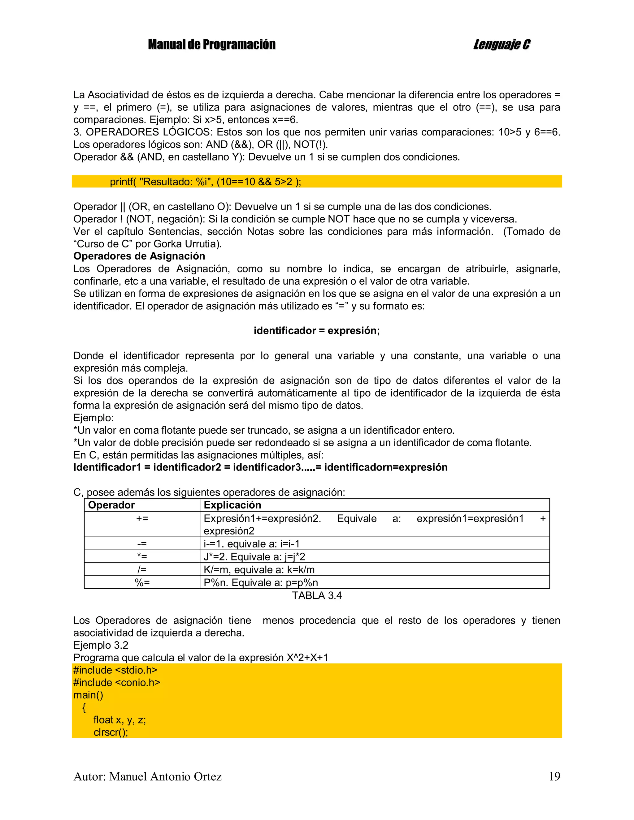 MMaannuuaall ddee PPrrooggrraammaacciióónn LLeenngguuaajjee CC
Autor: Manuel Antonio Ortez 19
La Asociatividad de éstos es de izquierda a derecha. Cabe mencionar la diferencia entre los operadores =
y ==, el primero (=), se utiliza para asignaciones de valores, mientras que el otro (==), se usa para
comparaciones. Ejemplo: Si x>5, entonces x==6.
3. OPERADORES LÓGICOS: Estos son los que nos permiten unir varias comparaciones: 10>5 y 6==6.
Los operadores lógicos son: AND (&&), OR (||), NOT(!).
Operador && (AND, en castellano Y): Devuelve un 1 si se cumplen dos condiciones.
printf( "Resultado: %i", (10==10 && 5>2 );
Operador || (OR, en castellano O): Devuelve un 1 si se cumple una de las dos condiciones.
Operador ! (NOT, negación): Si la condición se cumple NOT hace que no se cumpla y viceversa.
Ver el capítulo Sentencias, sección Notas sobre las condiciones para más información. (Tomado de
“Curso de C” por Gorka Urrutia).
Operadores de Asignación
Los Operadores de Asignación, como su nombre lo indica, se encargan de atribuirle, asignarle,
confinarle, etc a una variable, el resultado de una expresión o el valor de otra variable.
Se utilizan en forma de expresiones de asignación en los que se asigna en el valor de una expresión a un
identificador. El operador de asignación más utilizado es “=” y su formato es:
identificador = expresión;
Donde el identificador representa por lo general una variable y una constante, una variable o una
expresión más compleja.
Si los dos operandos de la expresión de asignación son de tipo de datos diferentes el valor de la
expresión de la derecha se convertirá automáticamente al tipo de identificador de la izquierda de ésta
forma la expresión de asignación será del mismo tipo de datos.
Ejemplo:
*Un valor en coma flotante puede ser truncado, se asigna a un identificador entero.
*Un valor de doble precisión puede ser redondeado si se asigna a un identificador de coma flotante.
En C, están permitidas las asignaciones múltiples, así:
Identificador1 = identificador2 = identificador3.....= identificadorn=expresión
C, posee además los siguientes operadores de asignación:
Operador Explicación
+= Expresión1+=expresión2. Equivale a: expresión1=expresión1 +
expresión2
-= i-=1. equivale a: i=i-1
*= J*=2. Equivale a: j=j*2
/= K/=m, equivale a: k=k/m
%= P%n. Equivale a: p=p%n
TABLA 3.4
Los Operadores de asignación tiene menos procedencia que el resto de los operadores y tienen
asociatividad de izquierda a derecha.
Ejemplo 3.2
Programa que calcula el valor de la expresión X^2+X+1
#include <stdio.h>
#include <conio.h>
main()
{
float x, y, z;
clrscr();
 
