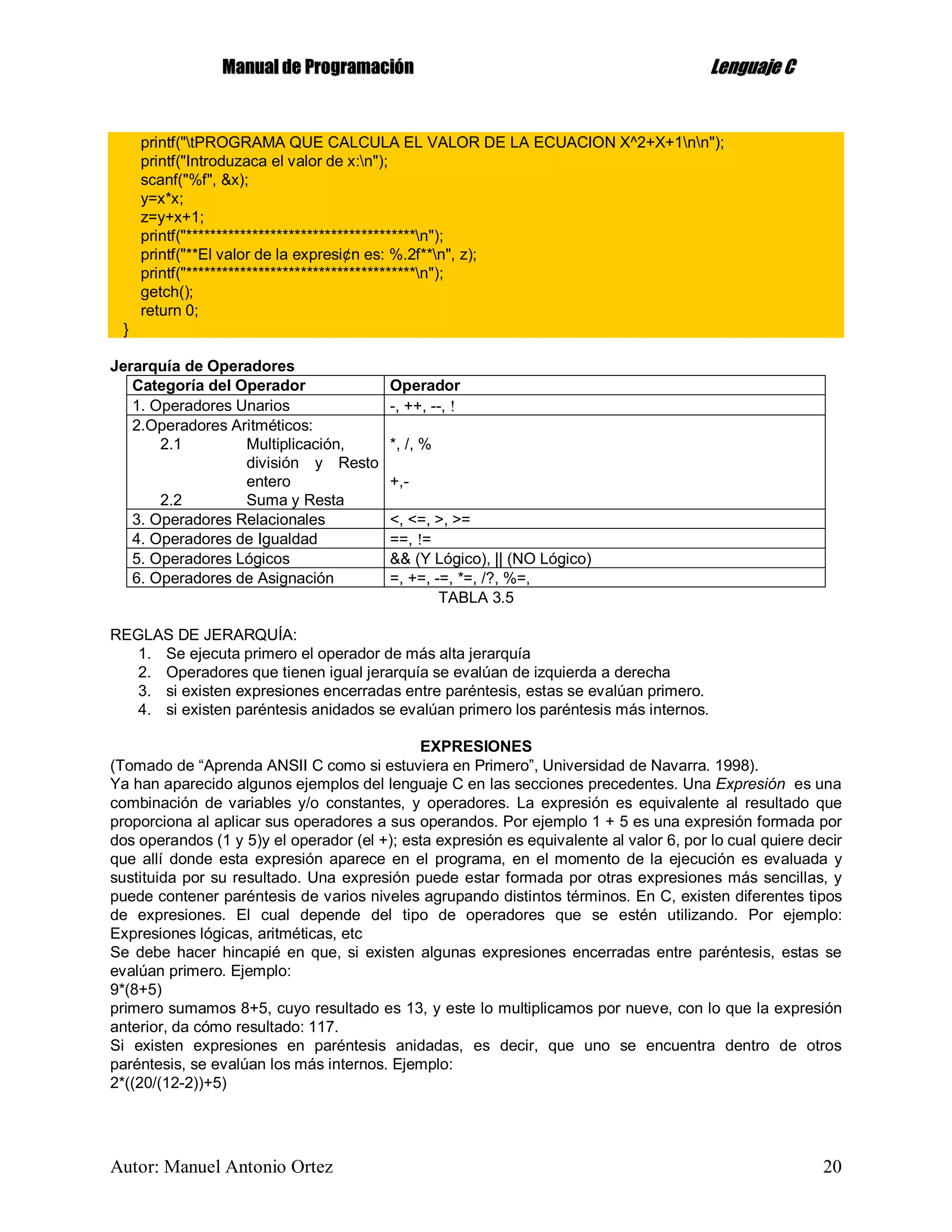 MMaannuuaall ddee PPrrooggrraammaacciióónn LLeenngguuaajjee CC
Autor: Manuel Antonio Ortez 20
printf("tPROGRAMA QUE CALCULA EL VALOR DE LA ECUACION X^2+X+1nn");
printf("Introduzaca el valor de x:n");
scanf("%f", &x);
y=x*x;
z=y+x+1;
printf("**************************************n");
printf("**El valor de la expresi¢n es: %.2f**n", z);
printf("**************************************n");
getch();
return 0;
}
Jerarquía de Operadores
Categoría del Operador Operador
1. Operadores Unarios -, ++, --, 
2.Operadores Aritméticos:
2.1 Multiplicación,
división y Resto
entero
2.2 Suma y Resta
*, /, %
+,-
3. Operadores Relacionales <, <=, >, >=
4. Operadores de Igualdad ==, =
5. Operadores Lógicos && (Y Lógico), || (NO Lógico)
6. Operadores de Asignación =, +=, -=, *=, /?, %=,
TABLA 3.5
REGLAS DE JERARQUÍA:
1. Se ejecuta primero el operador de más alta jerarquía
2. Operadores que tienen igual jerarquía se evalúan de izquierda a derecha
3. si existen expresiones encerradas entre paréntesis, estas se evalúan primero.
4. si existen paréntesis anidados se evalúan primero los paréntesis más internos.
EXPRESIONES
(Tomado de “Aprenda ANSII C como si estuviera en Primero”, Universidad de Navarra. 1998).
Ya han aparecido algunos ejemplos del lenguaje C en las secciones precedentes. Una Expresión es una
combinación de variables y/o constantes, y operadores. La expresión es equivalente al resultado que
proporciona al aplicar sus operadores a sus operandos. Por ejemplo 1 + 5 es una expresión formada por
dos operandos (1 y 5)y el operador (el +); esta expresión es equivalente al valor 6, por lo cual quiere decir
que allí donde esta expresión aparece en el programa, en el momento de la ejecución es evaluada y
sustituida por su resultado. Una expresión puede estar formada por otras expresiones más sencillas, y
puede contener paréntesis de varios niveles agrupando distintos términos. En C, existen diferentes tipos
de expresiones. El cual depende del tipo de operadores que se estén utilizando. Por ejemplo:
Expresiones lógicas, aritméticas, etc
Se debe hacer hincapié en que, si existen algunas expresiones encerradas entre paréntesis, estas se
evalúan primero. Ejemplo:
9*(8+5)
primero sumamos 8+5, cuyo resultado es 13, y este lo multiplicamos por nueve, con lo que la expresión
anterior, da cómo resultado: 117.
Si existen expresiones en paréntesis anidadas, es decir, que uno se encuentra dentro de otros
paréntesis, se evalúan los más internos. Ejemplo:
2*((20/(12-2))+5)
 