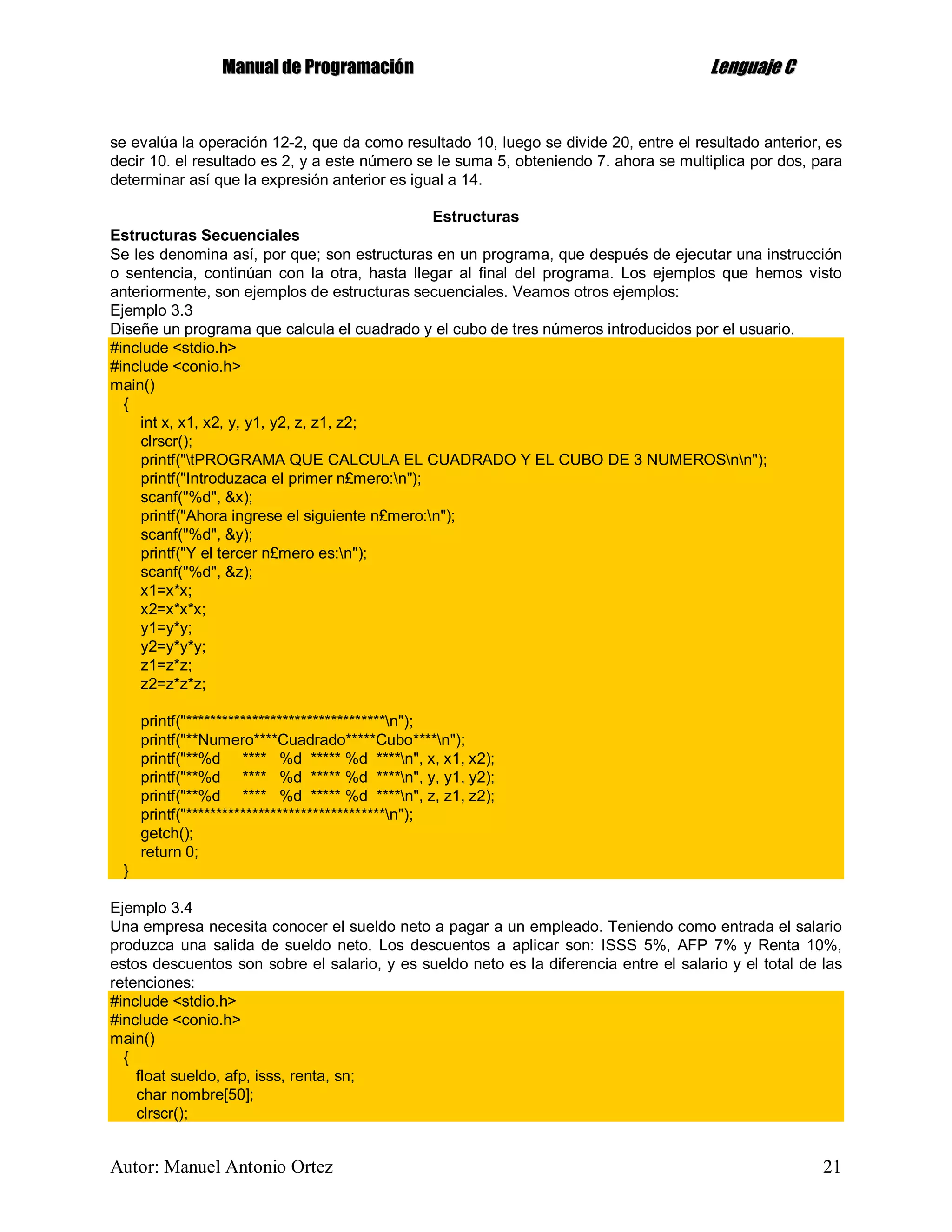 MMaannuuaall ddee PPrrooggrraammaacciióónn LLeenngguuaajjee CC
Autor: Manuel Antonio Ortez 21
se evalúa la operación 12-2, que da como resultado 10, luego se divide 20, entre el resultado anterior, es
decir 10. el resultado es 2, y a este número se le suma 5, obteniendo 7. ahora se multiplica por dos, para
determinar así que la expresión anterior es igual a 14.
Estructuras
Estructuras Secuenciales
Se les denomina así, por que; son estructuras en un programa, que después de ejecutar una instrucción
o sentencia, continúan con la otra, hasta llegar al final del programa. Los ejemplos que hemos visto
anteriormente, son ejemplos de estructuras secuenciales. Veamos otros ejemplos:
Ejemplo 3.3
Diseñe un programa que calcula el cuadrado y el cubo de tres números introducidos por el usuario.
#include <stdio.h>
#include <conio.h>
main()
{
int x, x1, x2, y, y1, y2, z, z1, z2;
clrscr();
printf("tPROGRAMA QUE CALCULA EL CUADRADO Y EL CUBO DE 3 NUMEROSnn");
printf("Introduzaca el primer n£mero:n");
scanf("%d", &x);
printf("Ahora ingrese el siguiente n£mero:n");
scanf("%d", &y);
printf("Y el tercer n£mero es:n");
scanf("%d", &z);
x1=x*x;
x2=x*x*x;
y1=y*y;
y2=y*y*y;
z1=z*z;
z2=z*z*z;
printf("*********************************n");
printf("**Numero****Cuadrado*****Cubo****n");
printf("**%d **** %d ***** %d ****n", x, x1, x2);
printf("**%d **** %d ***** %d ****n", y, y1, y2);
printf("**%d **** %d ***** %d ****n", z, z1, z2);
printf("*********************************n");
getch();
return 0;
}
Ejemplo 3.4
Una empresa necesita conocer el sueldo neto a pagar a un empleado. Teniendo como entrada el salario
produzca una salida de sueldo neto. Los descuentos a aplicar son: ISSS 5%, AFP 7% y Renta 10%,
estos descuentos son sobre el salario, y es sueldo neto es la diferencia entre el salario y el total de las
retenciones:
#include <stdio.h>
#include <conio.h>
main()
{
float sueldo, afp, isss, renta, sn;
char nombre[50];
clrscr();
 