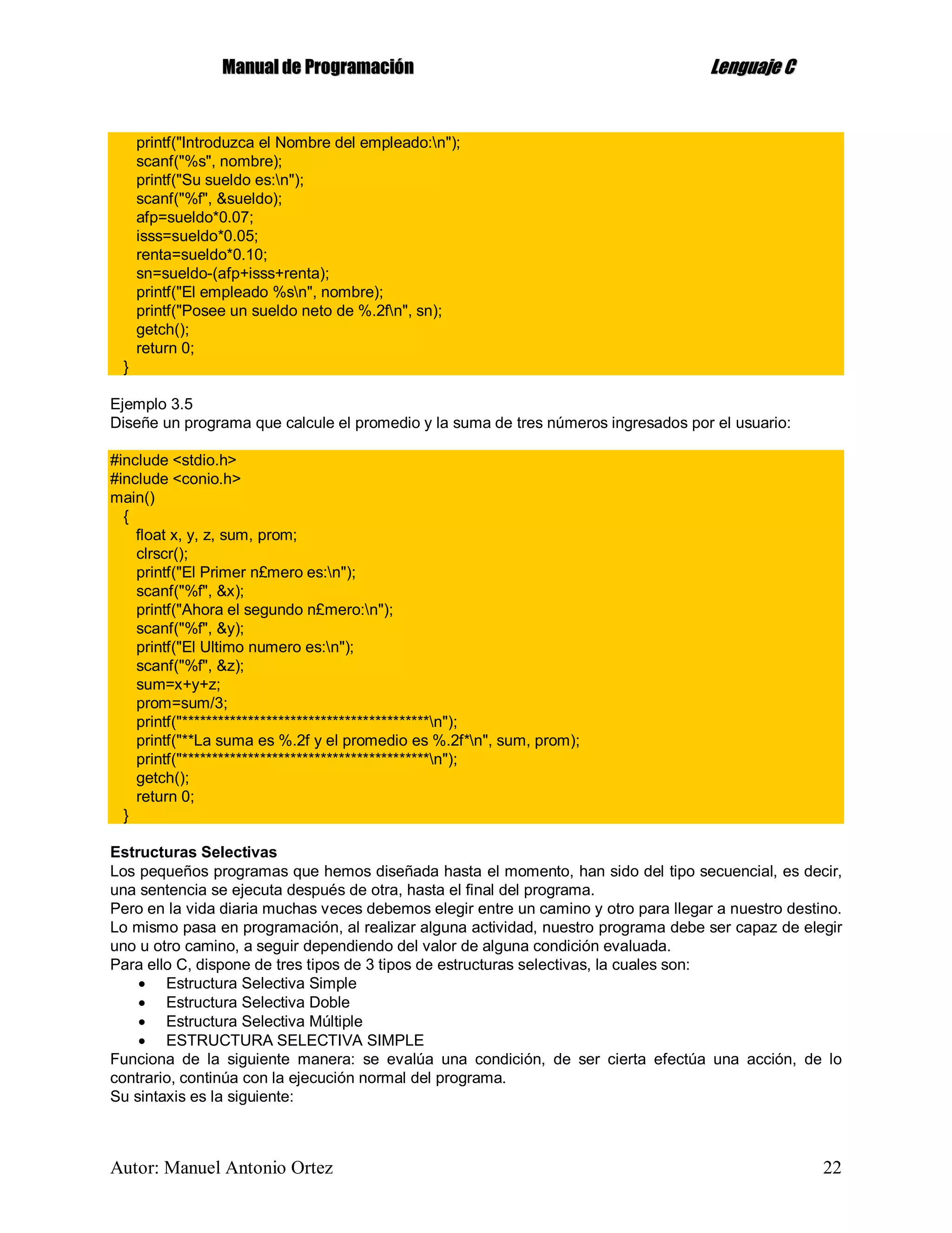 MMaannuuaall ddee PPrrooggrraammaacciióónn LLeenngguuaajjee CC
Autor: Manuel Antonio Ortez 22
printf("Introduzca el Nombre del empleado:n");
scanf("%s", nombre);
printf("Su sueldo es:n");
scanf("%f", &sueldo);
afp=sueldo*0.07;
isss=sueldo*0.05;
renta=sueldo*0.10;
sn=sueldo-(afp+isss+renta);
printf("El empleado %sn", nombre);
printf("Posee un sueldo neto de %.2fn", sn);
getch();
return 0;
}
Ejemplo 3.5
Diseñe un programa que calcule el promedio y la suma de tres números ingresados por el usuario:
#include <stdio.h>
#include <conio.h>
main()
{
float x, y, z, sum, prom;
clrscr();
printf("El Primer n£mero es:n");
scanf("%f", &x);
printf("Ahora el segundo n£mero:n");
scanf("%f", &y);
printf("El Ultimo numero es:n");
scanf("%f", &z);
sum=x+y+z;
prom=sum/3;
printf("*****************************************n");
printf("**La suma es %.2f y el promedio es %.2f*n", sum, prom);
printf("*****************************************n");
getch();
return 0;
}
Estructuras Selectivas
Los pequeños programas que hemos diseñada hasta el momento, han sido del tipo secuencial, es decir,
una sentencia se ejecuta después de otra, hasta el final del programa.
Pero en la vida diaria muchas veces debemos elegir entre un camino y otro para llegar a nuestro destino.
Lo mismo pasa en programación, al realizar alguna actividad, nuestro programa debe ser capaz de elegir
uno u otro camino, a seguir dependiendo del valor de alguna condición evaluada.
Para ello C, dispone de tres tipos de 3 tipos de estructuras selectivas, la cuales son:
 Estructura Selectiva Simple
 Estructura Selectiva Doble
 Estructura Selectiva Múltiple
 ESTRUCTURA SELECTIVA SIMPLE
Funciona de la siguiente manera: se evalúa una condición, de ser cierta efectúa una acción, de lo
contrario, continúa con la ejecución normal del programa.
Su sintaxis es la siguiente:
 