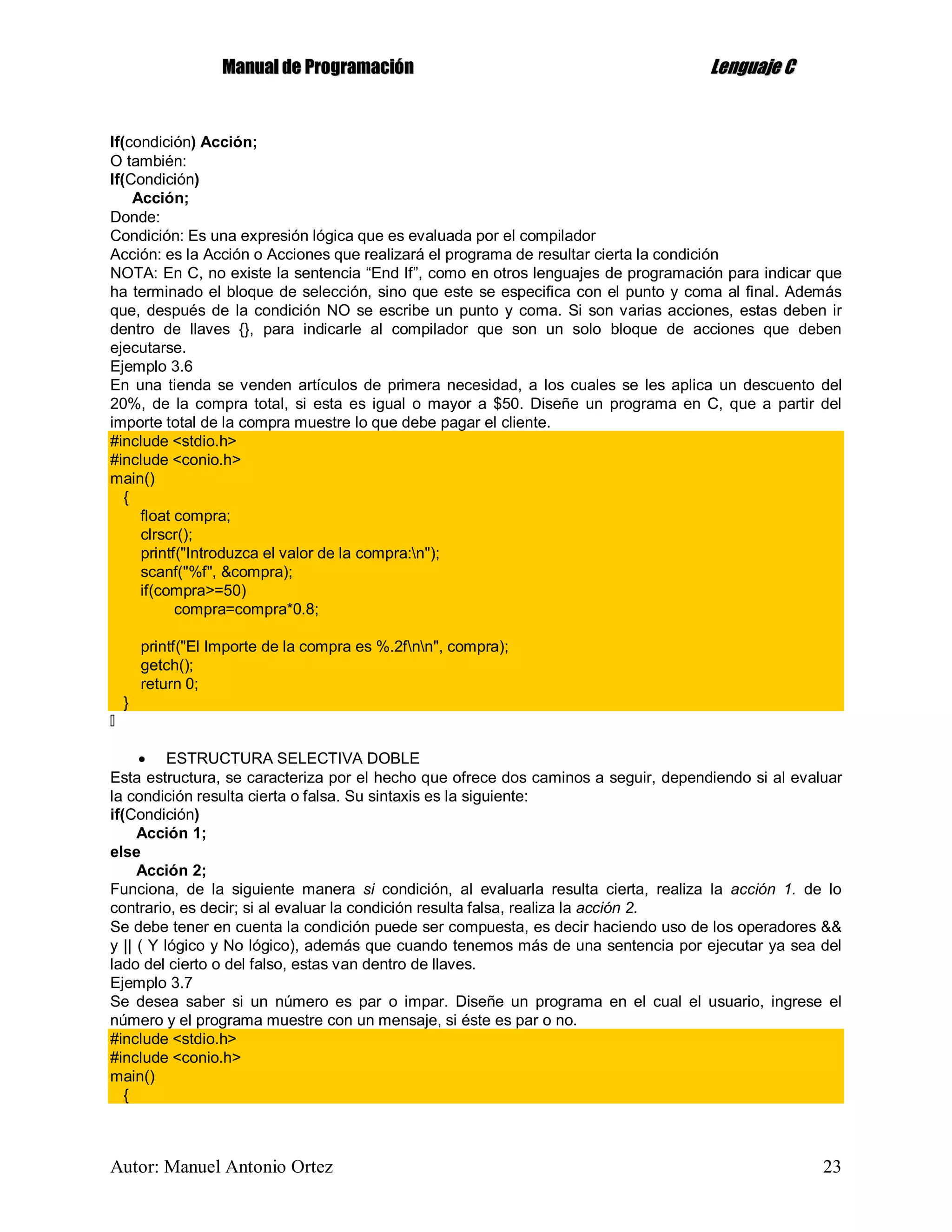 MMaannuuaall ddee PPrrooggrraammaacciióónn LLeenngguuaajjee CC
Autor: Manuel Antonio Ortez 23
If(condición) Acción;
O también:
If(Condición)
Acción;
Donde:
Condición: Es una expresión lógica que es evaluada por el compilador
Acción: es la Acción o Acciones que realizará el programa de resultar cierta la condición
NOTA: En C, no existe la sentencia “End If”, como en otros lenguajes de programación para indicar que
ha terminado el bloque de selección, sino que este se especifica con el punto y coma al final. Además
que, después de la condición NO se escribe un punto y coma. Si son varias acciones, estas deben ir
dentro de llaves {}, para indicarle al compilador que son un solo bloque de acciones que deben
ejecutarse.
Ejemplo 3.6
En una tienda se venden artículos de primera necesidad, a los cuales se les aplica un descuento del
20%, de la compra total, si esta es igual o mayor a $50. Diseñe un programa en C, que a partir del
importe total de la compra muestre lo que debe pagar el cliente.
#include <stdio.h>
#include <conio.h>
main()
{
float compra;
clrscr();
printf("Introduzca el valor de la compra:n");
scanf("%f", &compra);
if(compra>=50)
compra=compra*0.8;
printf("El Importe de la compra es %.2fnn", compra);
getch();
return 0;
}
 ESTRUCTURA SELECTIVA DOBLE
Esta estructura, se caracteriza por el hecho que ofrece dos caminos a seguir, dependiendo si al evaluar
la condición resulta cierta o falsa. Su sintaxis es la siguiente:
if(Condición)
Acción 1;
else
Acción 2;
Funciona, de la siguiente manera si condición, al evaluarla resulta cierta, realiza la acción 1. de lo
contrario, es decir; si al evaluar la condición resulta falsa, realiza la acción 2.
Se debe tener en cuenta la condición puede ser compuesta, es decir haciendo uso de los operadores &&
y || ( Y lógico y No lógico), además que cuando tenemos más de una sentencia por ejecutar ya sea del
lado del cierto o del falso, estas van dentro de llaves.
Ejemplo 3.7
Se desea saber si un número es par o impar. Diseñe un programa en el cual el usuario, ingrese el
número y el programa muestre con un mensaje, si éste es par o no.
#include <stdio.h>
#include <conio.h>
main()
{
 