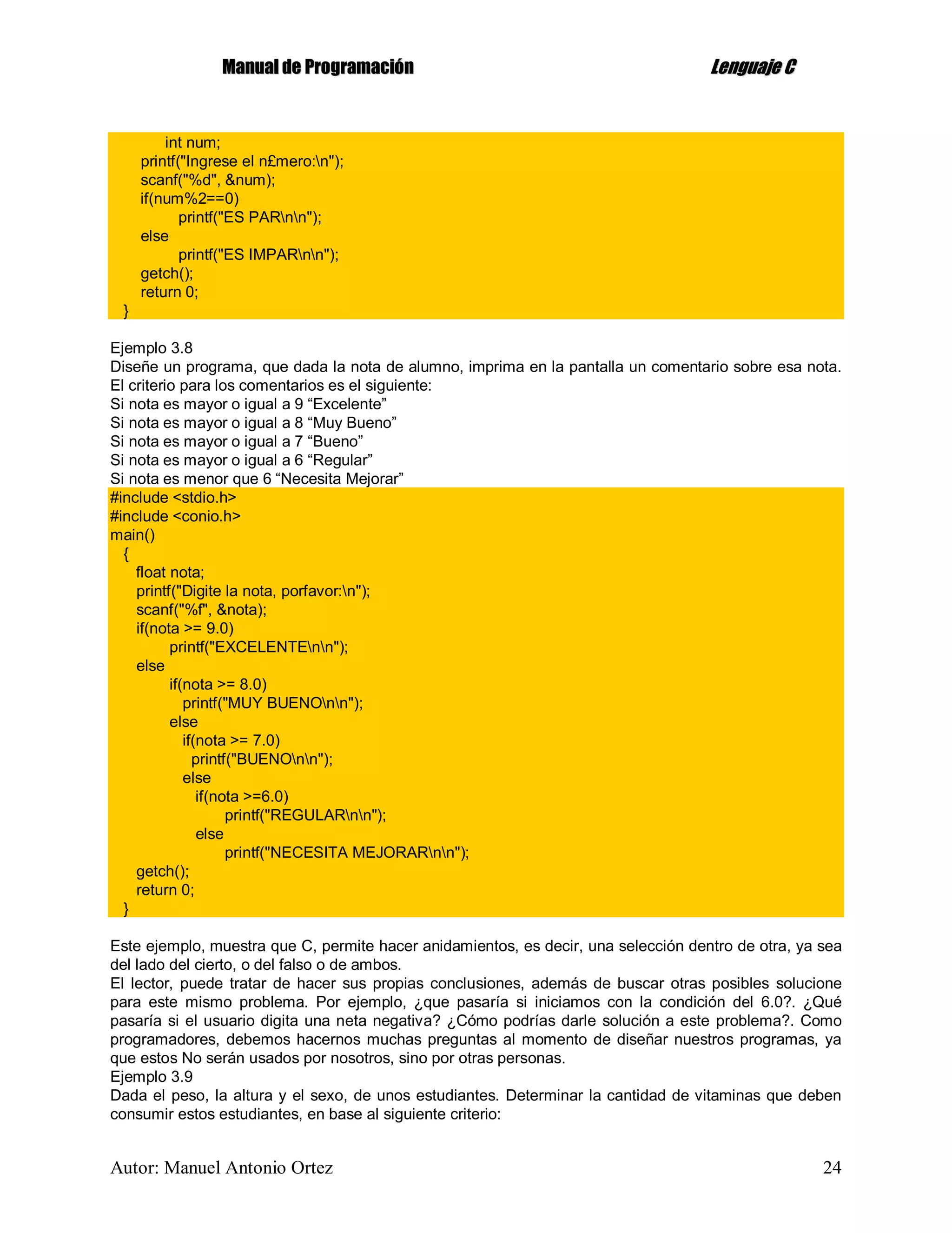 MMaannuuaall ddee PPrrooggrraammaacciióónn LLeenngguuaajjee CC
Autor: Manuel Antonio Ortez 24
int num;
printf("Ingrese el n£mero:n");
scanf("%d", &num);
if(num%2==0)
printf("ES PARnn");
else
printf("ES IMPARnn");
getch();
return 0;
}
Ejemplo 3.8
Diseñe un programa, que dada la nota de alumno, imprima en la pantalla un comentario sobre esa nota.
El criterio para los comentarios es el siguiente:
Si nota es mayor o igual a 9 “Excelente”
Si nota es mayor o igual a 8 “Muy Bueno”
Si nota es mayor o igual a 7 “Bueno”
Si nota es mayor o igual a 6 “Regular”
Si nota es menor que 6 “Necesita Mejorar”
#include <stdio.h>
#include <conio.h>
main()
{
float nota;
printf("Digite la nota, porfavor:n");
scanf("%f", &nota);
if(nota >= 9.0)
printf("EXCELENTEnn");
else
if(nota >= 8.0)
printf("MUY BUENOnn");
else
if(nota >= 7.0)
printf("BUENOnn");
else
if(nota >=6.0)
printf("REGULARnn");
else
printf("NECESITA MEJORARnn");
getch();
return 0;
}
Este ejemplo, muestra que C, permite hacer anidamientos, es decir, una selección dentro de otra, ya sea
del lado del cierto, o del falso o de ambos.
El lector, puede tratar de hacer sus propias conclusiones, además de buscar otras posibles solucione
para este mismo problema. Por ejemplo, ¿que pasaría si iniciamos con la condición del 6.0?. ¿Qué
pasaría si el usuario digita una neta negativa? ¿Cómo podrías darle solución a este problema?. Como
programadores, debemos hacernos muchas preguntas al momento de diseñar nuestros programas, ya
que estos No serán usados por nosotros, sino por otras personas.
Ejemplo 3.9
Dada el peso, la altura y el sexo, de unos estudiantes. Determinar la cantidad de vitaminas que deben
consumir estos estudiantes, en base al siguiente criterio:
 