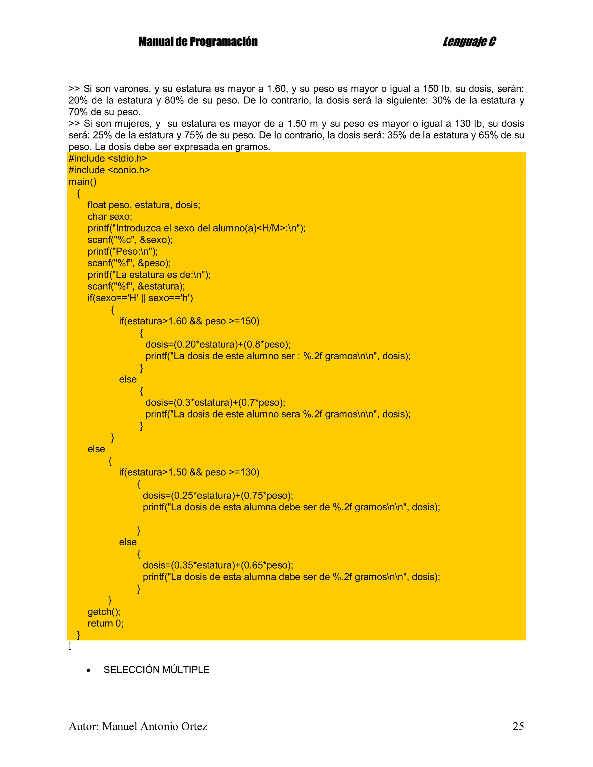 MMaannuuaall ddee PPrrooggrraammaacciióónn LLeenngguuaajjee CC
Autor: Manuel Antonio Ortez 25
>> Si son varones, y su estatura es mayor a 1.60, y su peso es mayor o igual a 150 lb, su dosis, serán:
20% de la estatura y 80% de su peso. De lo contrario, la dosis será la siguiente: 30% de la estatura y
70% de su peso.
>> Si son mujeres, y su estatura es mayor de a 1.50 m y su peso es mayor o igual a 130 lb, su dosis
será: 25% de la estatura y 75% de su peso. De lo contrario, la dosis será: 35% de la estatura y 65% de su
peso. La dosis debe ser expresada en gramos.
#include <stdio.h>
#include <conio.h>
main()
{
float peso, estatura, dosis;
char sexo;
printf("Introduzca el sexo del alumno(a)<H/M>:n");
scanf("%c", &sexo);
printf("Peso:n");
scanf("%f", &peso);
printf("La estatura es de:n");
scanf("%f", &estatura);
if(sexo=='H' || sexo=='h')
{
if(estatura>1.60 && peso >=150)
{
dosis=(0.20*estatura)+(0.8*peso);
printf("La dosis de este alumno ser : %.2f gramosnn", dosis);
}
else
{
dosis=(0.3*estatura)+(0.7*peso);
printf("La dosis de este alumno sera %.2f gramosnn", dosis);
}
}
else
{
if(estatura>1.50 && peso >=130)
{
dosis=(0.25*estatura)+(0.75*peso);
printf("La dosis de esta alumna debe ser de %.2f gramosnn", dosis);
}
else
{
dosis=(0.35*estatura)+(0.65*peso);
printf("La dosis de esta alumna debe ser de %.2f gramosnn", dosis);
}
}
getch();
return 0;
}
 SELECCIÓN MÚLTIPLE
 