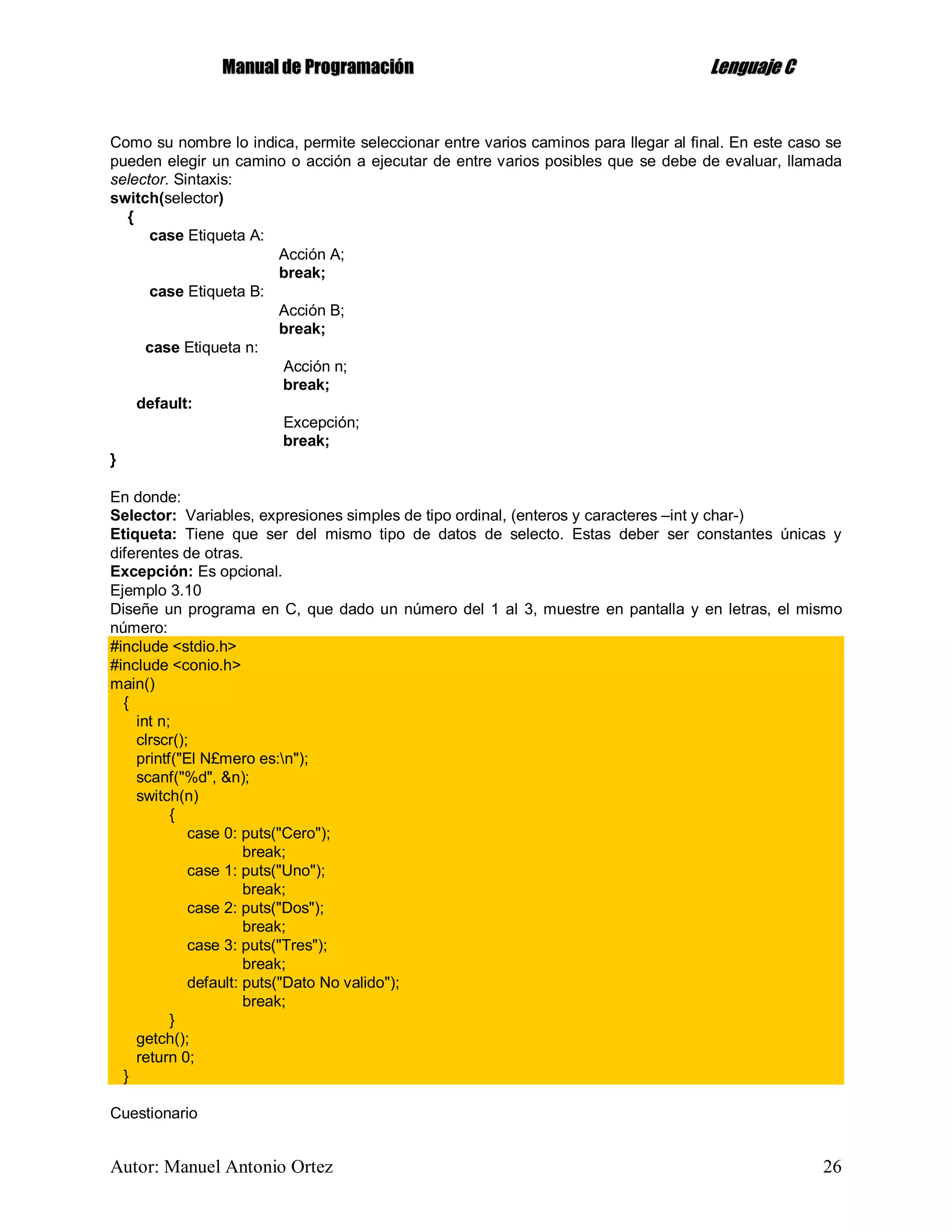 MMaannuuaall ddee PPrrooggrraammaacciióónn LLeenngguuaajjee CC
Autor: Manuel Antonio Ortez 26
Como su nombre lo indica, permite seleccionar entre varios caminos para llegar al final. En este caso se
pueden elegir un camino o acción a ejecutar de entre varios posibles que se debe de evaluar, llamada
selector. Sintaxis:
switch(selector)
{
case Etiqueta A:
Acción A;
break;
case Etiqueta B:
Acción B;
break;
case Etiqueta n:
Acción n;
break;
default:
Excepción;
break;
}
En donde:
Selector: Variables, expresiones simples de tipo ordinal, (enteros y caracteres –int y char-)
Etiqueta: Tiene que ser del mismo tipo de datos de selecto. Estas deber ser constantes únicas y
diferentes de otras.
Excepción: Es opcional.
Ejemplo 3.10
Diseñe un programa en C, que dado un número del 1 al 3, muestre en pantalla y en letras, el mismo
número:
#include <stdio.h>
#include <conio.h>
main()
{
int n;
clrscr();
printf("El N£mero es:n");
scanf("%d", &n);
switch(n)
{
case 0: puts("Cero");
break;
case 1: puts("Uno");
break;
case 2: puts("Dos");
break;
case 3: puts("Tres");
break;
default: puts("Dato No valido");
break;
}
getch();
return 0;
}
Cuestionario
 