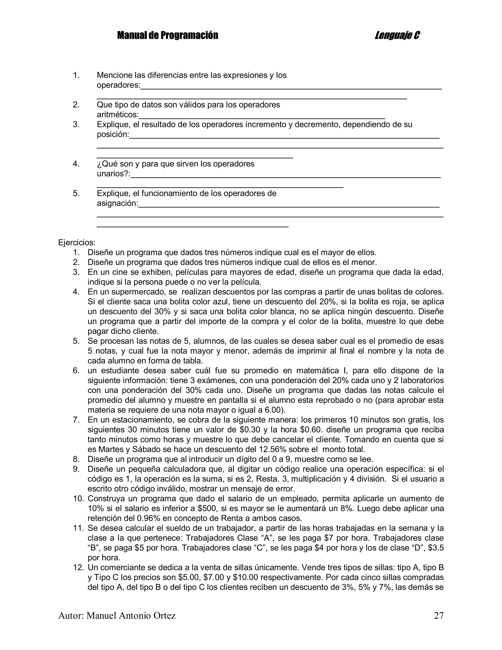 MMaannuuaall ddee PPrrooggrraammaacciióónn LLeenngguuaajjee CC
Autor: Manuel Antonio Ortez 27
1. Mencione las diferencias entre las expresiones y los
operadores:__________________________________________________________________
____________________________________________________________________
2. Que tipo de datos son válidos para los operadores
aritméticos:______________________________________________________
3. Explique, el resultado de los operadores incremento y decremento, dependiendo de su
posición:____________________________________________________________________
____________________________________________________________________________
___________________________________________
4. ¿Qué son y para que sirven los operadores
unarios?:____________________________________________________________________
______________________________________________________
5. Explique, el funcionamiento de los operadores de
asignación:__________________________________________________________________
____________________________________________________________________________
__________________________________________
Ejercicios:
1. Diseñe un programa que dados tres números indique cual es el mayor de ellos.
2. Diseñe un programa que dados tres números indique cual de ellos es el menor.
3. En un cine se exhiben, películas para mayores de edad, diseñe un programa que dada la edad,
indique si la persona puede o no ver la película.
4. En un supermercado, se realizan descuentos por las compras a partir de unas bolitas de colores.
Si el cliente saca una bolita color azul, tiene un descuento del 20%, si la bolita es roja, se aplica
un descuento del 30% y si saca una bolita color blanca, no se aplica ningún descuento. Diseñe
un programa que a partir del importe de la compra y el color de la bolita, muestre lo que debe
pagar dicho cliente.
5. Se procesan las notas de 5, alumnos, de las cuales se desea saber cual es el promedio de esas
5 notas, y cual fue la nota mayor y menor, además de imprimir al final el nombre y la nota de
cada alumno en forma de tabla.
6. un estudiante desea saber cuál fue su promedio en matemática I, para ello dispone de la
siguiente información: tiene 3 exámenes, con una ponderación del 20% cada uno y 2 laboratorios
con una ponderación del 30% cada uno. Diseñe un programa que dadas las notas calcule el
promedio del alumno y muestre en pantalla si el alumno esta reprobado o no (para aprobar esta
materia se requiere de una nota mayor o igual a 6.00).
7. En un estacionamiento, se cobra de la siguiente manera: los primeros 10 minutos son gratis, los
siguientes 30 minutos tiene un valor de $0.30 y la hora $0.60. diseñe un programa que reciba
tanto minutos como horas y muestre lo que debe cancelar el cliente. Tomando en cuenta que si
es Martes y Sábado se hace un descuento del 12.56% sobre el monto total.
8. Diseñe un programa que al introducir un dígito del 0 a 9, muestre como se lee.
9. Diseñe un pequeña calculadora que, al digitar un código realice una operación específica: si el
código es 1, la operación es la suma, si es 2, Resta. 3, multiplicación y 4 división. Si el usuario a
escrito otro código inválido, mostrar un mensaje de error.
10. Construya un programa que dado el salario de un empleado, permita aplicarle un aumento de
10% si el salario es inferior a $500, si es mayor se le aumentará un 8%. Luego debe aplicar una
retención del 0.96% en concepto de Renta a ambos casos.
11. Se desea calcular el sueldo de un trabajador, a partir de las horas trabajadas en la semana y la
clase a la que pertenece: Trabajadores Clase “A”, se les paga $7 por hora. Trabajadores clase
“B”, se paga $5 por hora. Trabajadores clase “C”, se les paga $4 por hora y los de clase “D”, $3.5
por hora.
12. Un comerciante se dedica a la venta de sillas únicamente. Vende tres tipos de sillas: tipo A, tipo B
y Tipo C los precios son $5.00, $7.00 y $10.00 respectivamente. Por cada cinco sillas compradas
del tipo A, del tipo B o del tipo C los clientes reciben un descuento de 3%, 5% y 7%, las demás se
 
