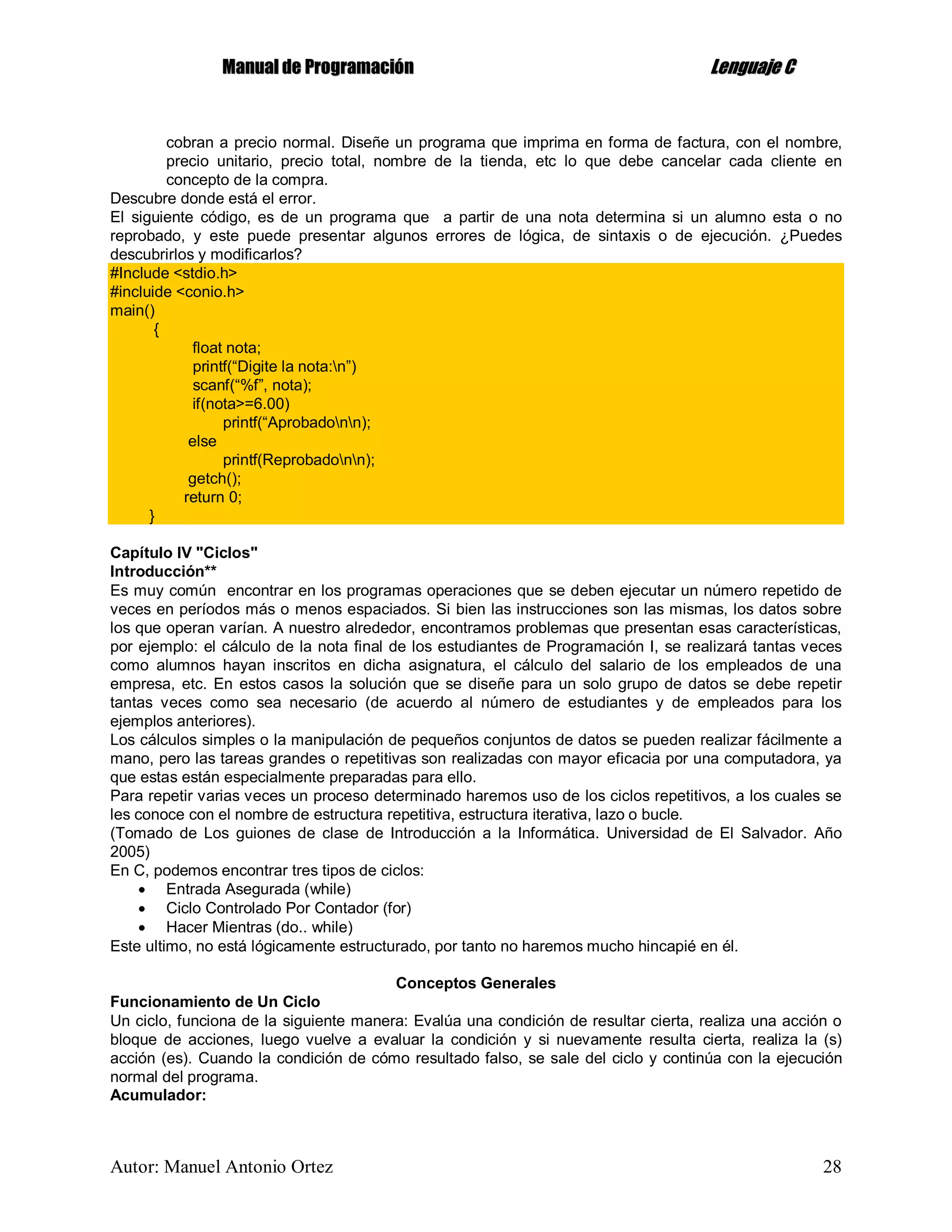 MMaannuuaall ddee PPrrooggrraammaacciióónn LLeenngguuaajjee CC
Autor: Manuel Antonio Ortez 28
cobran a precio normal. Diseñe un programa que imprima en forma de factura, con el nombre,
precio unitario, precio total, nombre de la tienda, etc lo que debe cancelar cada cliente en
concepto de la compra.
Descubre donde está el error.
El siguiente código, es de un programa que a partir de una nota determina si un alumno esta o no
reprobado, y este puede presentar algunos errores de lógica, de sintaxis o de ejecución. ¿Puedes
descubrirlos y modificarlos?
#Include <stdio.h>
#incluide <conio.h>
main()
{
float nota;
printf(“Digite la nota:n”)
scanf(“%f”, nota);
if(nota>=6.00)
printf(“Aprobadonn);
else
printf(Reprobadonn);
getch();
return 0;
}
Capítulo IV "Ciclos"
Introducción**
Es muy común encontrar en los programas operaciones que se deben ejecutar un número repetido de
veces en períodos más o menos espaciados. Si bien las instrucciones son las mismas, los datos sobre
los que operan varían. A nuestro alrededor, encontramos problemas que presentan esas características,
por ejemplo: el cálculo de la nota final de los estudiantes de Programación I, se realizará tantas veces
como alumnos hayan inscritos en dicha asignatura, el cálculo del salario de los empleados de una
empresa, etc. En estos casos la solución que se diseñe para un solo grupo de datos se debe repetir
tantas veces como sea necesario (de acuerdo al número de estudiantes y de empleados para los
ejemplos anteriores).
Los cálculos simples o la manipulación de pequeños conjuntos de datos se pueden realizar fácilmente a
mano, pero las tareas grandes o repetitivas son realizadas con mayor eficacia por una computadora, ya
que estas están especialmente preparadas para ello.
Para repetir varias veces un proceso determinado haremos uso de los ciclos repetitivos, a los cuales se
les conoce con el nombre de estructura repetitiva, estructura iterativa, lazo o bucle.
(Tomado de Los guiones de clase de Introducción a la Informática. Universidad de El Salvador. Año
2005)
En C, podemos encontrar tres tipos de ciclos:
 Entrada Asegurada (while)
 Ciclo Controlado Por Contador (for)
 Hacer Mientras (do.. while)
Este ultimo, no está lógicamente estructurado, por tanto no haremos mucho hincapié en él.
Conceptos Generales
Funcionamiento de Un Ciclo
Un ciclo, funciona de la siguiente manera: Evalúa una condición de resultar cierta, realiza una acción o
bloque de acciones, luego vuelve a evaluar la condición y si nuevamente resulta cierta, realiza la (s)
acción (es). Cuando la condición de cómo resultado falso, se sale del ciclo y continúa con la ejecución
normal del programa.
Acumulador:
 