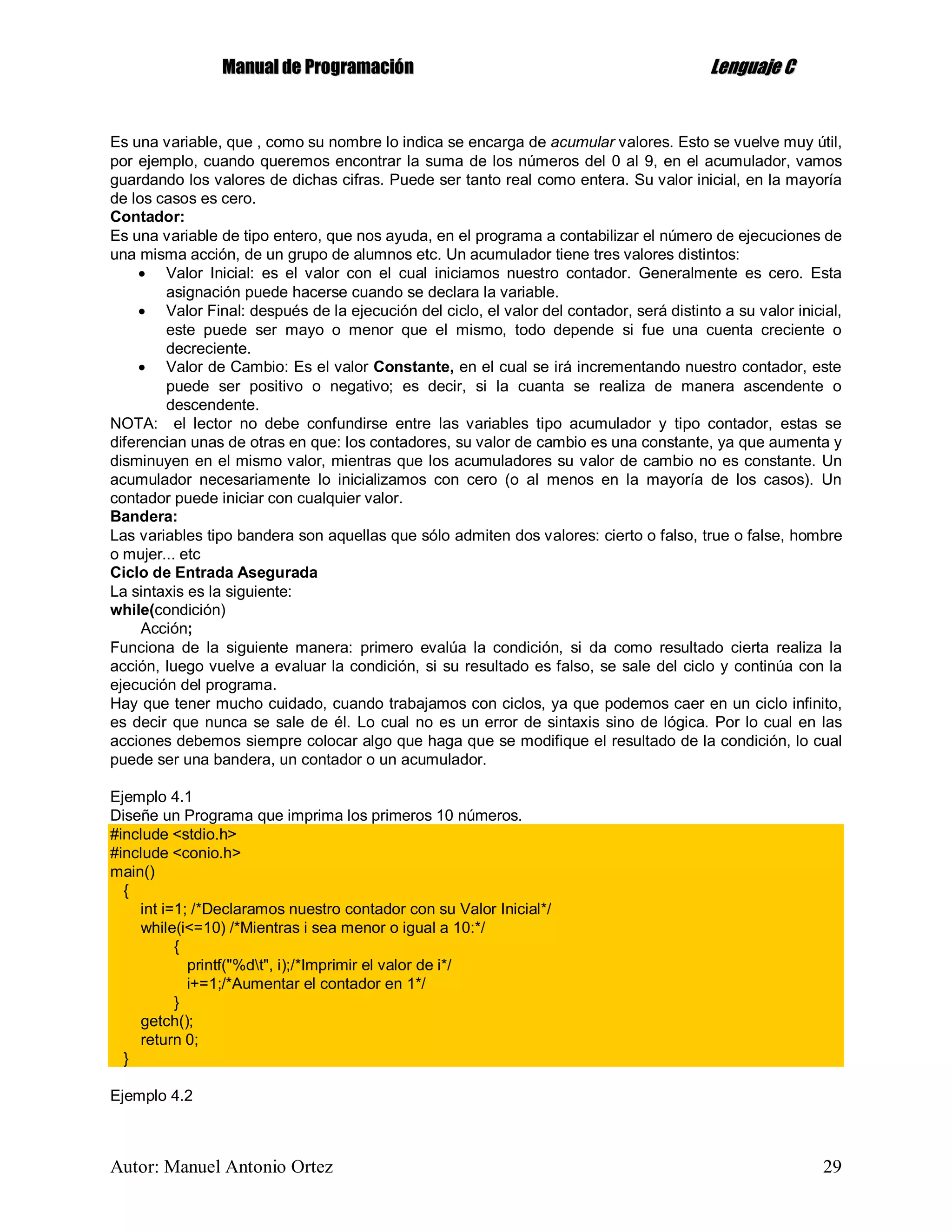 MMaannuuaall ddee PPrrooggrraammaacciióónn LLeenngguuaajjee CC
Autor: Manuel Antonio Ortez 29
Es una variable, que , como su nombre lo indica se encarga de acumular valores. Esto se vuelve muy útil,
por ejemplo, cuando queremos encontrar la suma de los números del 0 al 9, en el acumulador, vamos
guardando los valores de dichas cifras. Puede ser tanto real como entera. Su valor inicial, en la mayoría
de los casos es cero.
Contador:
Es una variable de tipo entero, que nos ayuda, en el programa a contabilizar el número de ejecuciones de
una misma acción, de un grupo de alumnos etc. Un acumulador tiene tres valores distintos:
 Valor Inicial: es el valor con el cual iniciamos nuestro contador. Generalmente es cero. Esta
asignación puede hacerse cuando se declara la variable.
 Valor Final: después de la ejecución del ciclo, el valor del contador, será distinto a su valor inicial,
este puede ser mayo o menor que el mismo, todo depende si fue una cuenta creciente o
decreciente.
 Valor de Cambio: Es el valor Constante, en el cual se irá incrementando nuestro contador, este
puede ser positivo o negativo; es decir, si la cuanta se realiza de manera ascendente o
descendente.
NOTA: el lector no debe confundirse entre las variables tipo acumulador y tipo contador, estas se
diferencian unas de otras en que: los contadores, su valor de cambio es una constante, ya que aumenta y
disminuyen en el mismo valor, mientras que los acumuladores su valor de cambio no es constante. Un
acumulador necesariamente lo inicializamos con cero (o al menos en la mayoría de los casos). Un
contador puede iniciar con cualquier valor.
Bandera:
Las variables tipo bandera son aquellas que sólo admiten dos valores: cierto o falso, true o false, hombre
o mujer... etc
Ciclo de Entrada Asegurada
La sintaxis es la siguiente:
while(condición)
Acción;
Funciona de la siguiente manera: primero evalúa la condición, si da como resultado cierta realiza la
acción, luego vuelve a evaluar la condición, si su resultado es falso, se sale del ciclo y continúa con la
ejecución del programa.
Hay que tener mucho cuidado, cuando trabajamos con ciclos, ya que podemos caer en un ciclo infinito,
es decir que nunca se sale de él. Lo cual no es un error de sintaxis sino de lógica. Por lo cual en las
acciones debemos siempre colocar algo que haga que se modifique el resultado de la condición, lo cual
puede ser una bandera, un contador o un acumulador.
Ejemplo 4.1
Diseñe un Programa que imprima los primeros 10 números.
#include <stdio.h>
#include <conio.h>
main()
{
int i=1; /*Declaramos nuestro contador con su Valor Inicial*/
while(i<=10) /*Mientras i sea menor o igual a 10:*/
{
printf("%dt", i);/*Imprimir el valor de i*/
i+=1;/*Aumentar el contador en 1*/
}
getch();
return 0;
}
Ejemplo 4.2
 