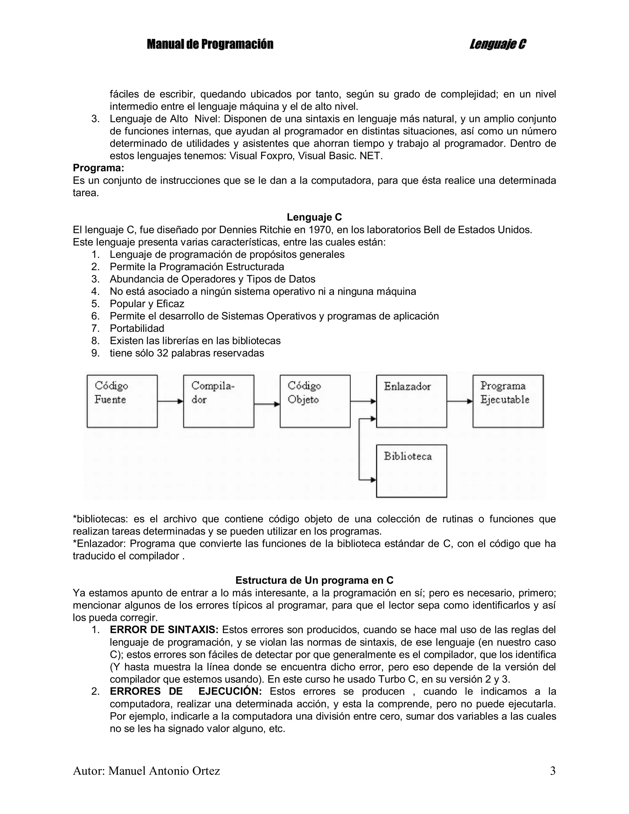 MMaannuuaall ddee PPrrooggrraammaacciióónn LLeenngguuaajjee CC
Autor: Manuel Antonio Ortez 3
fáciles de escribir, quedando ubicados por tanto, según su grado de complejidad; en un nivel
intermedio entre el lenguaje máquina y el de alto nivel.
3. Lenguaje de Alto Nivel: Disponen de una sintaxis en lenguaje más natural, y un amplio conjunto
de funciones internas, que ayudan al programador en distintas situaciones, así como un número
determinado de utilidades y asistentes que ahorran tiempo y trabajo al programador. Dentro de
estos lenguajes tenemos: Visual Foxpro, Visual Basic. NET.
Programa:
Es un conjunto de instrucciones que se le dan a la computadora, para que ésta realice una determinada
tarea.
Lenguaje C
El lenguaje C, fue diseñado por Dennies Ritchie en 1970, en los laboratorios Bell de Estados Unidos.
Este lenguaje presenta varias características, entre las cuales están:
1. Lenguaje de programación de propósitos generales
2. Permite la Programación Estructurada
3. Abundancia de Operadores y Tipos de Datos
4. No está asociado a ningún sistema operativo ni a ninguna máquina
5. Popular y Eficaz
6. Permite el desarrollo de Sistemas Operativos y programas de aplicación
7. Portabilidad
8. Existen las librerías en las bibliotecas
9. tiene sólo 32 palabras reservadas
*bibliotecas: es el archivo que contiene código objeto de una colección de rutinas o funciones que
realizan tareas determinadas y se pueden utilizar en los programas.
*Enlazador: Programa que convierte las funciones de la biblioteca estándar de C, con el código que ha
traducido el compilador .
Estructura de Un programa en C
Ya estamos apunto de entrar a lo más interesante, a la programación en sí; pero es necesario, primero;
mencionar algunos de los errores típicos al programar, para que el lector sepa como identificarlos y así
los pueda corregir.
1. ERROR DE SINTAXIS: Estos errores son producidos, cuando se hace mal uso de las reglas del
lenguaje de programación, y se violan las normas de sintaxis, de ese lenguaje (en nuestro caso
C); estos errores son fáciles de detectar por que generalmente es el compilador, que los identifica
(Y hasta muestra la línea donde se encuentra dicho error, pero eso depende de la versión del
compilador que estemos usando). En este curso he usado Turbo C, en su versión 2 y 3.
2. ERRORES DE EJECUCIÓN: Estos errores se producen , cuando le indicamos a la
computadora, realizar una determinada acción, y esta la comprende, pero no puede ejecutarla.
Por ejemplo, indicarle a la computadora una división entre cero, sumar dos variables a las cuales
no se les ha signado valor alguno, etc.
 
