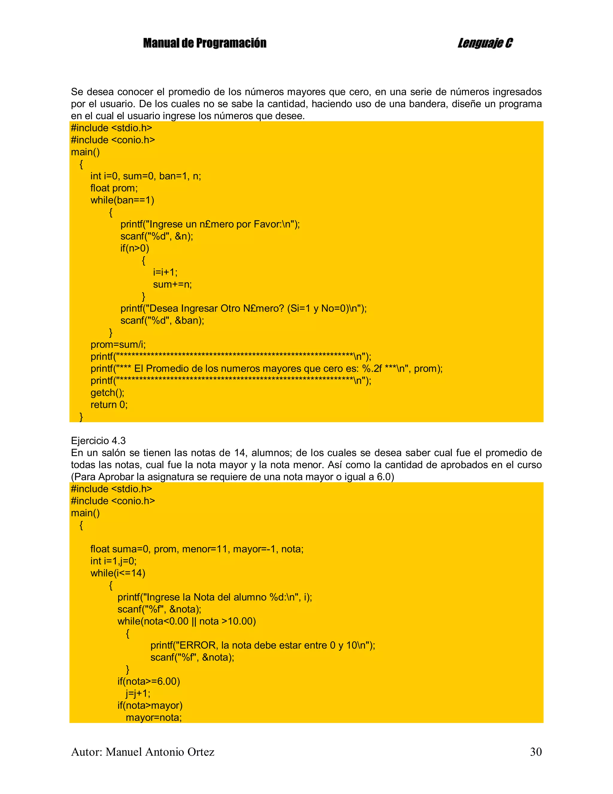 MMaannuuaall ddee PPrrooggrraammaacciióónn LLeenngguuaajjee CC
Autor: Manuel Antonio Ortez 30
Se desea conocer el promedio de los números mayores que cero, en una serie de números ingresados
por el usuario. De los cuales no se sabe la cantidad, haciendo uso de una bandera, diseñe un programa
en el cual el usuario ingrese los números que desee.
#include <stdio.h>
#include <conio.h>
main()
{
int i=0, sum=0, ban=1, n;
float prom;
while(ban==1)
{
printf("Ingrese un n£mero por Favor:n");
scanf("%d", &n);
if(n>0)
{
i=i+1;
sum+=n;
}
printf("Desea Ingresar Otro N£mero? (Si=1 y No=0)n");
scanf("%d", &ban);
}
prom=sum/i;
printf("************************************************************n");
printf("*** El Promedio de los numeros mayores que cero es: %.2f ***n", prom);
printf("************************************************************n");
getch();
return 0;
}
Ejercicio 4.3
En un salón se tienen las notas de 14, alumnos; de los cuales se desea saber cual fue el promedio de
todas las notas, cual fue la nota mayor y la nota menor. Así como la cantidad de aprobados en el curso
(Para Aprobar la asignatura se requiere de una nota mayor o igual a 6.0)
#include <stdio.h>
#include <conio.h>
main()
{
float suma=0, prom, menor=11, mayor=-1, nota;
int i=1,j=0;
while(i<=14)
{
printf("Ingrese la Nota del alumno %d:n", i);
scanf("%f", &nota);
while(nota<0.00 || nota >10.00)
{
printf("ERROR, la nota debe estar entre 0 y 10n");
scanf("%f", &nota);
}
if(nota>=6.00)
j=j+1;
if(nota>mayor)
mayor=nota;
 