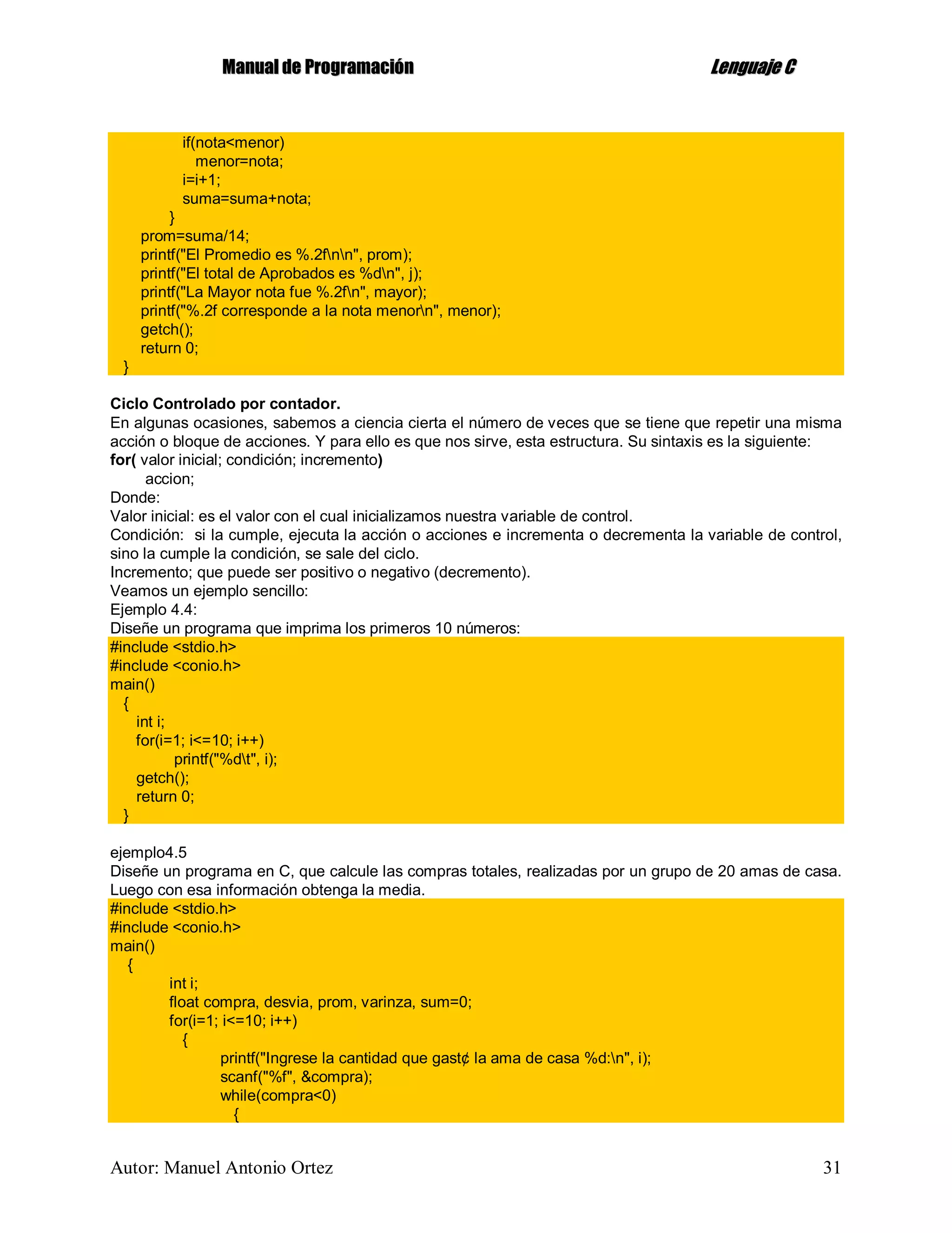 MMaannuuaall ddee PPrrooggrraammaacciióónn LLeenngguuaajjee CC
Autor: Manuel Antonio Ortez 31
if(nota<menor)
menor=nota;
i=i+1;
suma=suma+nota;
}
prom=suma/14;
printf("El Promedio es %.2fnn", prom);
printf("El total de Aprobados es %dn", j);
printf("La Mayor nota fue %.2fn", mayor);
printf("%.2f corresponde a la nota menorn", menor);
getch();
return 0;
}
Ciclo Controlado por contador.
En algunas ocasiones, sabemos a ciencia cierta el número de veces que se tiene que repetir una misma
acción o bloque de acciones. Y para ello es que nos sirve, esta estructura. Su sintaxis es la siguiente:
for( valor inicial; condición; incremento)
accion;
Donde:
Valor inicial: es el valor con el cual inicializamos nuestra variable de control.
Condición: si la cumple, ejecuta la acción o acciones e incrementa o decrementa la variable de control,
sino la cumple la condición, se sale del ciclo.
Incremento; que puede ser positivo o negativo (decremento).
Veamos un ejemplo sencillo:
Ejemplo 4.4:
Diseñe un programa que imprima los primeros 10 números:
#include <stdio.h>
#include <conio.h>
main()
{
int i;
for(i=1; i<=10; i++)
printf("%dt", i);
getch();
return 0;
}
ejemplo4.5
Diseñe un programa en C, que calcule las compras totales, realizadas por un grupo de 20 amas de casa.
Luego con esa información obtenga la media.
#include <stdio.h>
#include <conio.h>
main()
{
int i;
float compra, desvia, prom, varinza, sum=0;
for(i=1; i<=10; i++)
{
printf("Ingrese la cantidad que gast¢ la ama de casa %d:n", i);
scanf("%f", &compra);
while(compra<0)
{
 