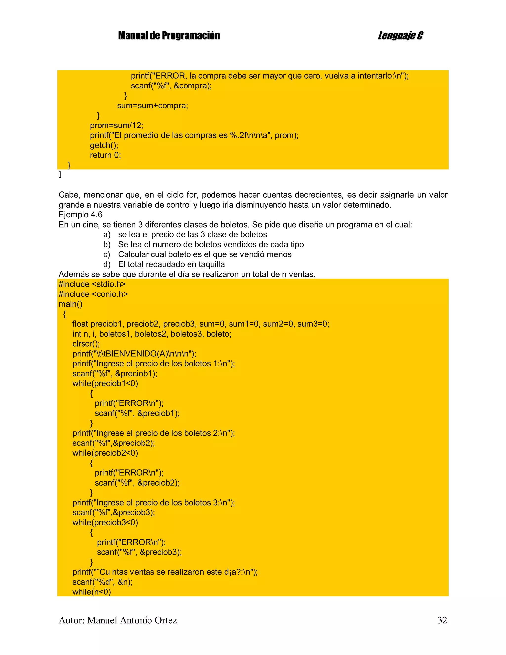 MMaannuuaall ddee PPrrooggrraammaacciióónn LLeenngguuaajjee CC
Autor: Manuel Antonio Ortez 32
printf("ERROR, la compra debe ser mayor que cero, vuelva a intentarlo:n");
scanf("%f", &compra);
}
sum=sum+compra;
}
prom=sum/12;
printf("El promedio de las compras es %.2fnna", prom);
getch();
return 0;
}
Cabe, mencionar que, en el ciclo for, podemos hacer cuentas decrecientes, es decir asignarle un valor
grande a nuestra variable de control y luego irla disminuyendo hasta un valor determinado.
Ejemplo 4.6
En un cine, se tienen 3 diferentes clases de boletos. Se pide que diseñe un programa en el cual:
a) se lea el precio de las 3 clase de boletos
b) Se lea el numero de boletos vendidos de cada tipo
c) Calcular cual boleto es el que se vendió menos
d) El total recaudado en taquilla
Además se sabe que durante el día se realizaron un total de n ventas.
#include <stdio.h>
#include <conio.h>
main()
{
float preciob1, preciob2, preciob3, sum=0, sum1=0, sum2=0, sum3=0;
int n, i, boletos1, boletos2, boletos3, boleto;
clrscr();
printf("ttBIENVENIDO(A)nnn");
printf("Ingrese el precio de los boletos 1:n");
scanf("%f", &preciob1);
while(preciob1<0)
{
printf("ERRORn");
scanf("%f", &preciob1);
}
printf("Ingrese el precio de los boletos 2:n");
scanf("%f",&preciob2);
while(preciob2<0)
{
printf("ERRORn");
scanf("%f", &preciob2);
}
printf("Ingrese el precio de los boletos 3:n");
scanf("%f",&preciob3);
while(preciob3<0)
{
printf("ERRORn");
scanf("%f", &preciob3);
}
printf("¨Cu ntas ventas se realizaron este d¡a?:n");
scanf("%d", &n);
while(n<0)
 