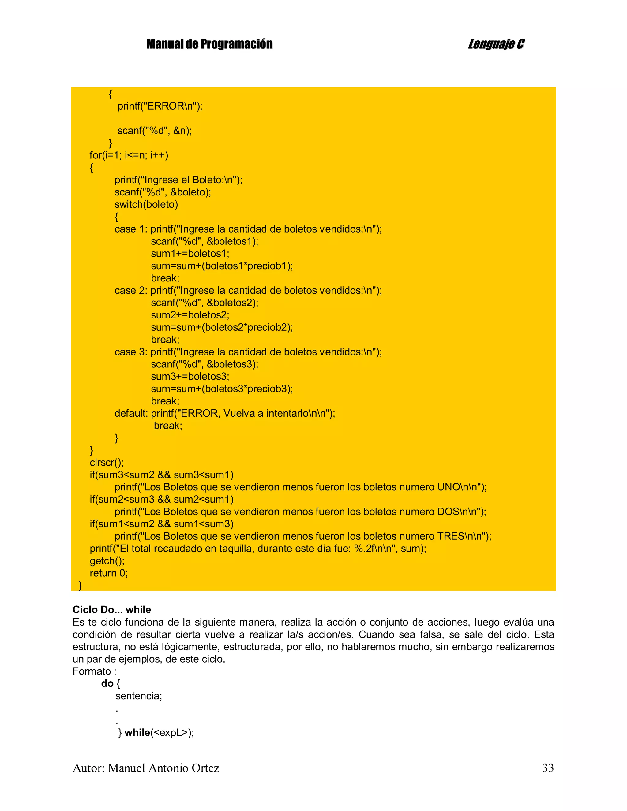 MMaannuuaall ddee PPrrooggrraammaacciióónn LLeenngguuaajjee CC
Autor: Manuel Antonio Ortez 33
{
printf("ERRORn");
scanf("%d", &n);
}
for(i=1; i<=n; i++)
{
printf("Ingrese el Boleto:n");
scanf("%d", &boleto);
switch(boleto)
{
case 1: printf("Ingrese la cantidad de boletos vendidos:n");
scanf("%d", &boletos1);
sum1+=boletos1;
sum=sum+(boletos1*preciob1);
break;
case 2: printf("Ingrese la cantidad de boletos vendidos:n");
scanf("%d", &boletos2);
sum2+=boletos2;
sum=sum+(boletos2*preciob2);
break;
case 3: printf("Ingrese la cantidad de boletos vendidos:n");
scanf("%d", &boletos3);
sum3+=boletos3;
sum=sum+(boletos3*preciob3);
break;
default: printf("ERROR, Vuelva a intentarlonn");
break;
}
}
clrscr();
if(sum3<sum2 && sum3<sum1)
printf("Los Boletos que se vendieron menos fueron los boletos numero UNOnn");
if(sum2<sum3 && sum2<sum1)
printf("Los Boletos que se vendieron menos fueron los boletos numero DOSnn");
if(sum1<sum2 && sum1<sum3)
printf("Los Boletos que se vendieron menos fueron los boletos numero TRESnn");
printf("El total recaudado en taquilla, durante este dia fue: %.2fnn", sum);
getch();
return 0;
}
Ciclo Do... while
Es te ciclo funciona de la siguiente manera, realiza la acción o conjunto de acciones, luego evalúa una
condición de resultar cierta vuelve a realizar la/s accion/es. Cuando sea falsa, se sale del ciclo. Esta
estructura, no está lógicamente, estructurada, por ello, no hablaremos mucho, sin embargo realizaremos
un par de ejemplos, de este ciclo.
Formato :
do {
sentencia;
.
.
} while(<expL>);
 