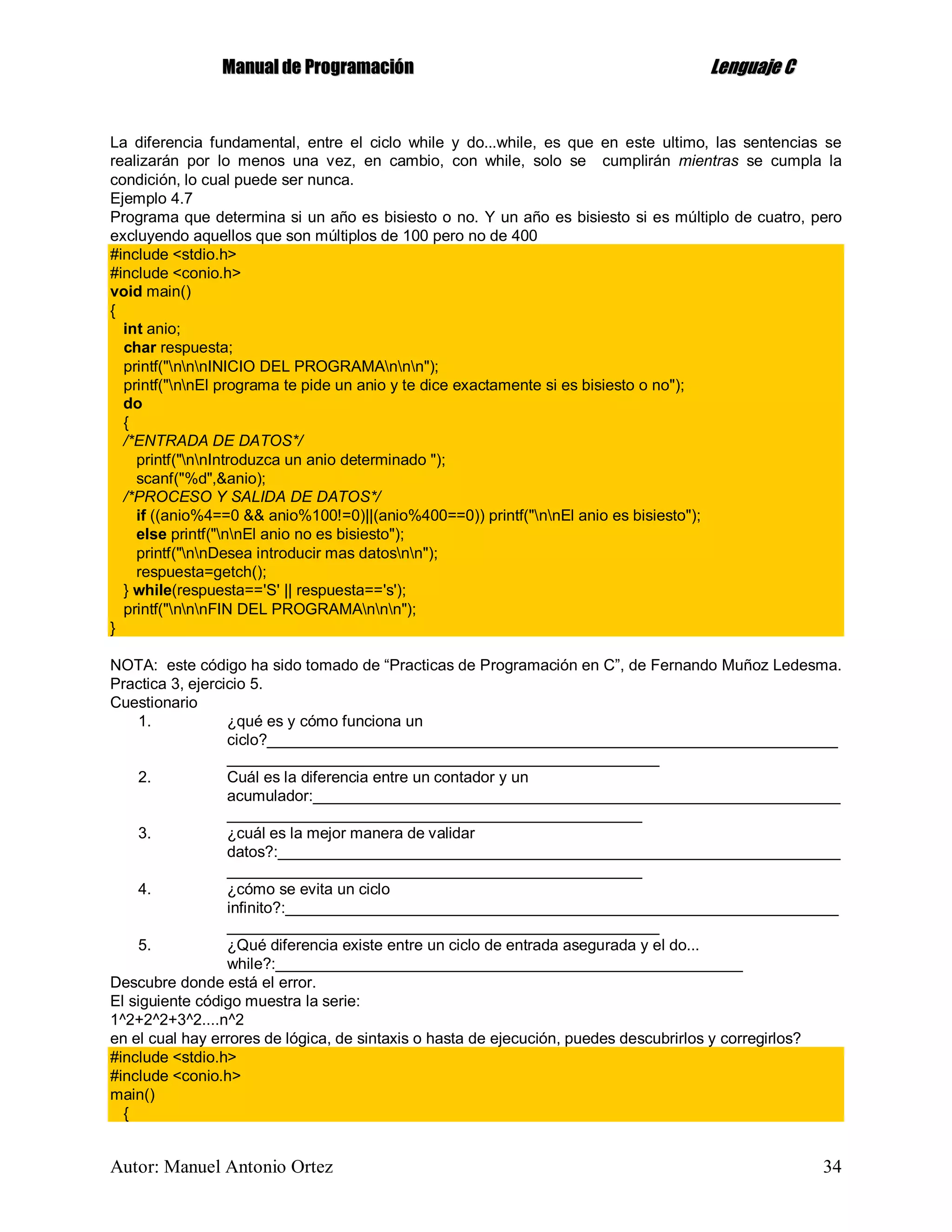 MMaannuuaall ddee PPrrooggrraammaacciióónn LLeenngguuaajjee CC
Autor: Manuel Antonio Ortez 34
La diferencia fundamental, entre el ciclo while y do...while, es que en este ultimo, las sentencias se
realizarán por lo menos una vez, en cambio, con while, solo se cumplirán mientras se cumpla la
condición, lo cual puede ser nunca.
Ejemplo 4.7
Programa que determina si un año es bisiesto o no. Y un año es bisiesto si es múltiplo de cuatro, pero
excluyendo aquellos que son múltiplos de 100 pero no de 400
#include <stdio.h>
#include <conio.h>
void main()
{
int anio;
char respuesta;
printf("nnnINICIO DEL PROGRAMAnnn");
printf("nnEl programa te pide un anio y te dice exactamente si es bisiesto o no");
do
{
/*ENTRADA DE DATOS*/
printf("nnIntroduzca un anio determinado ");
scanf("%d",&anio);
/*PROCESO Y SALIDA DE DATOS*/
if ((anio%4==0 && anio%100!=0)||(anio%400==0)) printf("nnEl anio es bisiesto");
else printf("nnEl anio no es bisiesto");
printf("nnDesea introducir mas datosnn");
respuesta=getch();
} while(respuesta=='S' || respuesta=='s');
printf("nnnFIN DEL PROGRAMAnnn");
}
NOTA: este código ha sido tomado de “Practicas de Programación en C”, de Fernando Muñoz Ledesma.
Practica 3, ejercicio 5.
Cuestionario
1. ¿qué es y cómo funciona un
ciclo?__________________________________________________________________
__________________________________________________
2. Cuál es la diferencia entre un contador y un
acumulador:_____________________________________________________________
________________________________________________
3. ¿cuál es la mejor manera de validar
datos?:_________________________________________________________________
________________________________________________
4. ¿cómo se evita un ciclo
infinito?:________________________________________________________________
__________________________________________________
5. ¿Qué diferencia existe entre un ciclo de entrada asegurada y el do...
while?:______________________________________________________
Descubre donde está el error.
El siguiente código muestra la serie:
1^2+2^2+3^2....n^2
en el cual hay errores de lógica, de sintaxis o hasta de ejecución, puedes descubrirlos y corregirlos?
#include <stdio.h>
#include <conio.h>
main()
{
 