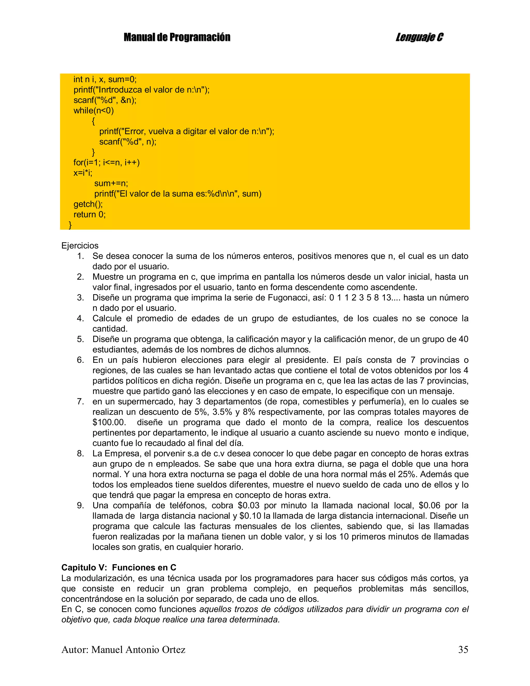 MMaannuuaall ddee PPrrooggrraammaacciióónn LLeenngguuaajjee CC
Autor: Manuel Antonio Ortez 35
int n i, x, sum=0;
printf("Inrtroduzca el valor de n:n");
scanf("%d", &n);
while(n<0)
{
printf("Error, vuelva a digitar el valor de n:n");
scanf("%d", n);
}
for(i=1; i<=n, i++)
x=i*i;
sum+=n;
printf("El valor de la suma es:%dnn", sum)
getch();
return 0;
}
Ejercicios
1. Se desea conocer la suma de los números enteros, positivos menores que n, el cual es un dato
dado por el usuario.
2. Muestre un programa en c, que imprima en pantalla los números desde un valor inicial, hasta un
valor final, ingresados por el usuario, tanto en forma descendente como ascendente.
3. Diseñe un programa que imprima la serie de Fugonacci, así: 0 1 1 2 3 5 8 13.... hasta un número
n dado por el usuario.
4. Calcule el promedio de edades de un grupo de estudiantes, de los cuales no se conoce la
cantidad.
5. Diseñe un programa que obtenga, la calificación mayor y la calificación menor, de un grupo de 40
estudiantes, además de los nombres de dichos alumnos.
6. En un país hubieron elecciones para elegir al presidente. El país consta de 7 provincias o
regiones, de las cuales se han levantado actas que contiene el total de votos obtenidos por los 4
partidos políticos en dicha región. Diseñe un programa en c, que lea las actas de las 7 provincias,
muestre que partido ganó las elecciones y en caso de empate, lo especifique con un mensaje.
7. en un supermercado, hay 3 departamentos (de ropa, comestibles y perfumería), en lo cuales se
realizan un descuento de 5%, 3.5% y 8% respectivamente, por las compras totales mayores de
$100.00. diseñe un programa que dado el monto de la compra, realice los descuentos
pertinentes por departamento, le indique al usuario a cuanto asciende su nuevo monto e indique,
cuanto fue lo recaudado al final del día.
8. La Empresa, el porvenir s.a de c.v desea conocer lo que debe pagar en concepto de horas extras
aun grupo de n empleados. Se sabe que una hora extra diurna, se paga el doble que una hora
normal. Y una hora extra nocturna se paga el doble de una hora normal más el 25%. Además que
todos los empleados tiene sueldos diferentes, muestre el nuevo sueldo de cada uno de ellos y lo
que tendrá que pagar la empresa en concepto de horas extra.
9. Una compañía de teléfonos, cobra $0.03 por minuto la llamada nacional local, $0.06 por la
llamada de larga distancia nacional y $0.10 la llamada de larga distancia internacional. Diseñe un
programa que calcule las facturas mensuales de los clientes, sabiendo que, si las llamadas
fueron realizadas por la mañana tienen un doble valor, y si los 10 primeros minutos de llamadas
locales son gratis, en cualquier horario.
Capitulo V: Funciones en C
La modularización, es una técnica usada por los programadores para hacer sus códigos más cortos, ya
que consiste en reducir un gran problema complejo, en pequeños problemitas más sencillos,
concentrándose en la solución por separado, de cada uno de ellos.
En C, se conocen como funciones aquellos trozos de códigos utilizados para dividir un programa con el
objetivo que, cada bloque realice una tarea determinada.
 