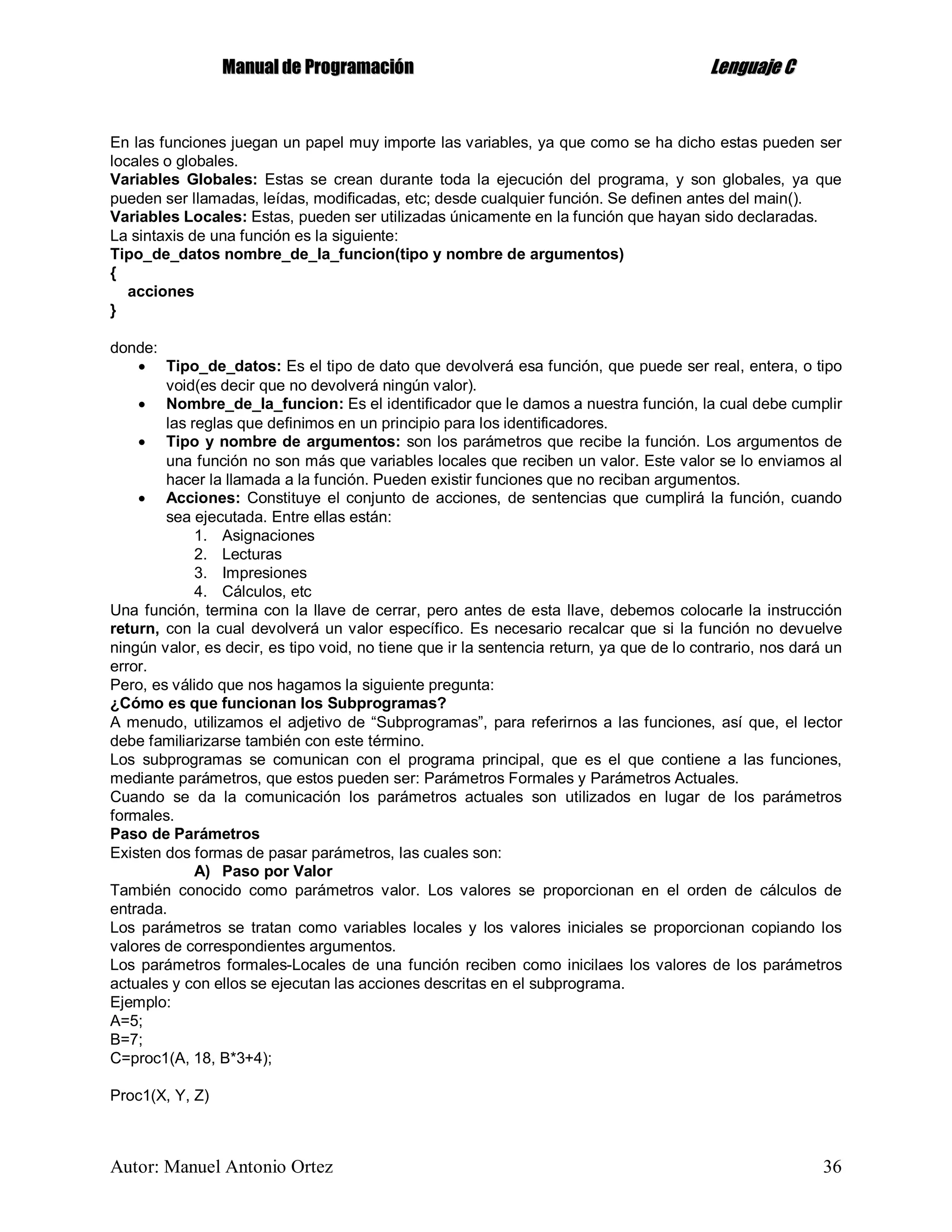 MMaannuuaall ddee PPrrooggrraammaacciióónn LLeenngguuaajjee CC
Autor: Manuel Antonio Ortez 36
En las funciones juegan un papel muy importe las variables, ya que como se ha dicho estas pueden ser
locales o globales.
Variables Globales: Estas se crean durante toda la ejecución del programa, y son globales, ya que
pueden ser llamadas, leídas, modificadas, etc; desde cualquier función. Se definen antes del main().
Variables Locales: Estas, pueden ser utilizadas únicamente en la función que hayan sido declaradas.
La sintaxis de una función es la siguiente:
Tipo_de_datos nombre_de_la_funcion(tipo y nombre de argumentos)
{
acciones
}
donde:
 Tipo_de_datos: Es el tipo de dato que devolverá esa función, que puede ser real, entera, o tipo
void(es decir que no devolverá ningún valor).
 Nombre_de_la_funcion: Es el identificador que le damos a nuestra función, la cual debe cumplir
las reglas que definimos en un principio para los identificadores.
 Tipo y nombre de argumentos: son los parámetros que recibe la función. Los argumentos de
una función no son más que variables locales que reciben un valor. Este valor se lo enviamos al
hacer la llamada a la función. Pueden existir funciones que no reciban argumentos.
 Acciones: Constituye el conjunto de acciones, de sentencias que cumplirá la función, cuando
sea ejecutada. Entre ellas están:
1. Asignaciones
2. Lecturas
3. Impresiones
4. Cálculos, etc
Una función, termina con la llave de cerrar, pero antes de esta llave, debemos colocarle la instrucción
return, con la cual devolverá un valor específico. Es necesario recalcar que si la función no devuelve
ningún valor, es decir, es tipo void, no tiene que ir la sentencia return, ya que de lo contrario, nos dará un
error.
Pero, es válido que nos hagamos la siguiente pregunta:
¿Cómo es que funcionan los Subprogramas?
A menudo, utilizamos el adjetivo de “Subprogramas”, para referirnos a las funciones, así que, el lector
debe familiarizarse también con este término.
Los subprogramas se comunican con el programa principal, que es el que contiene a las funciones,
mediante parámetros, que estos pueden ser: Parámetros Formales y Parámetros Actuales.
Cuando se da la comunicación los parámetros actuales son utilizados en lugar de los parámetros
formales.
Paso de Parámetros
Existen dos formas de pasar parámetros, las cuales son:
A) Paso por Valor
También conocido como parámetros valor. Los valores se proporcionan en el orden de cálculos de
entrada.
Los parámetros se tratan como variables locales y los valores iniciales se proporcionan copiando los
valores de correspondientes argumentos.
Los parámetros formales-Locales de una función reciben como inicilaes los valores de los parámetros
actuales y con ellos se ejecutan las acciones descritas en el subprograma.
Ejemplo:
A=5;
B=7;
C=proc1(A, 18, B*3+4);
Proc1(X, Y, Z)
 