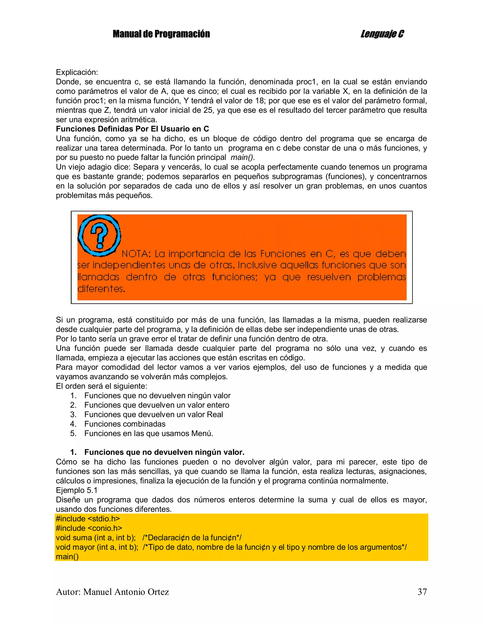 MMaannuuaall ddee PPrrooggrraammaacciióónn LLeenngguuaajjee CC
Autor: Manuel Antonio Ortez 37
Explicación:
Donde, se encuentra c, se está llamando la función, denominada proc1, en la cual se están enviando
como parámetros el valor de A, que es cinco; el cual es recibido por la variable X, en la definición de la
función proc1; en la misma función, Y tendrá el valor de 18; por que ese es el valor del parámetro formal,
mientras que Z, tendrá un valor inicial de 25, ya que ese es el resultado del tercer parámetro que resulta
ser una expresión aritmética.
Funciones Definidas Por El Usuario en C
Una función, como ya se ha dicho, es un bloque de código dentro del programa que se encarga de
realizar una tarea determinada. Por lo tanto un programa en c debe constar de una o más funciones, y
por su puesto no puede faltar la función principal main().
Un viejo adagio dice: Separa y vencerás, lo cual se acopla perfectamente cuando tenemos un programa
que es bastante grande; podemos separarlos en pequeños subprogramas (funciones), y concentrarnos
en la solución por separados de cada uno de ellos y así resolver un gran problemas, en unos cuantos
problemitas más pequeños.
Si un programa, está constituido por más de una función, las llamadas a la misma, pueden realizarse
desde cualquier parte del programa, y la definición de ellas debe ser independiente unas de otras.
Por lo tanto sería un grave error el tratar de definir una función dentro de otra.
Una función puede ser llamada desde cualquier parte del programa no sólo una vez, y cuando es
llamada, empieza a ejecutar las acciones que están escritas en código.
Para mayor comodidad del lector vamos a ver varios ejemplos, del uso de funciones y a medida que
vayamos avanzando se volverán más complejos.
El orden será el siguiente:
1. Funciones que no devuelven ningún valor
2. Funciones que devuelven un valor entero
3. Funciones que devuelven un valor Real
4. Funciones combinadas
5. Funciones en las que usamos Menú.
1. Funciones que no devuelven ningún valor.
Cómo se ha dicho las funciones pueden o no devolver algún valor, para mi parecer, este tipo de
funciones son las más sencillas, ya que cuando se llama la función, esta realiza lecturas, asignaciones,
cálculos o impresiones, finaliza la ejecución de la función y el programa continúa normalmente.
Ejemplo 5.1
Diseñe un programa que dados dos números enteros determine la suma y cual de ellos es mayor,
usando dos funciones diferentes.
#include <stdio.h>
#include <conio.h>
void suma (int a, int b); /*Declaraci¢n de la funci¢n*/
void mayor (int a, int b); /*Tipo de dato, nombre de la funci¢n y el tipo y nombre de los argumentos*/
main()
 