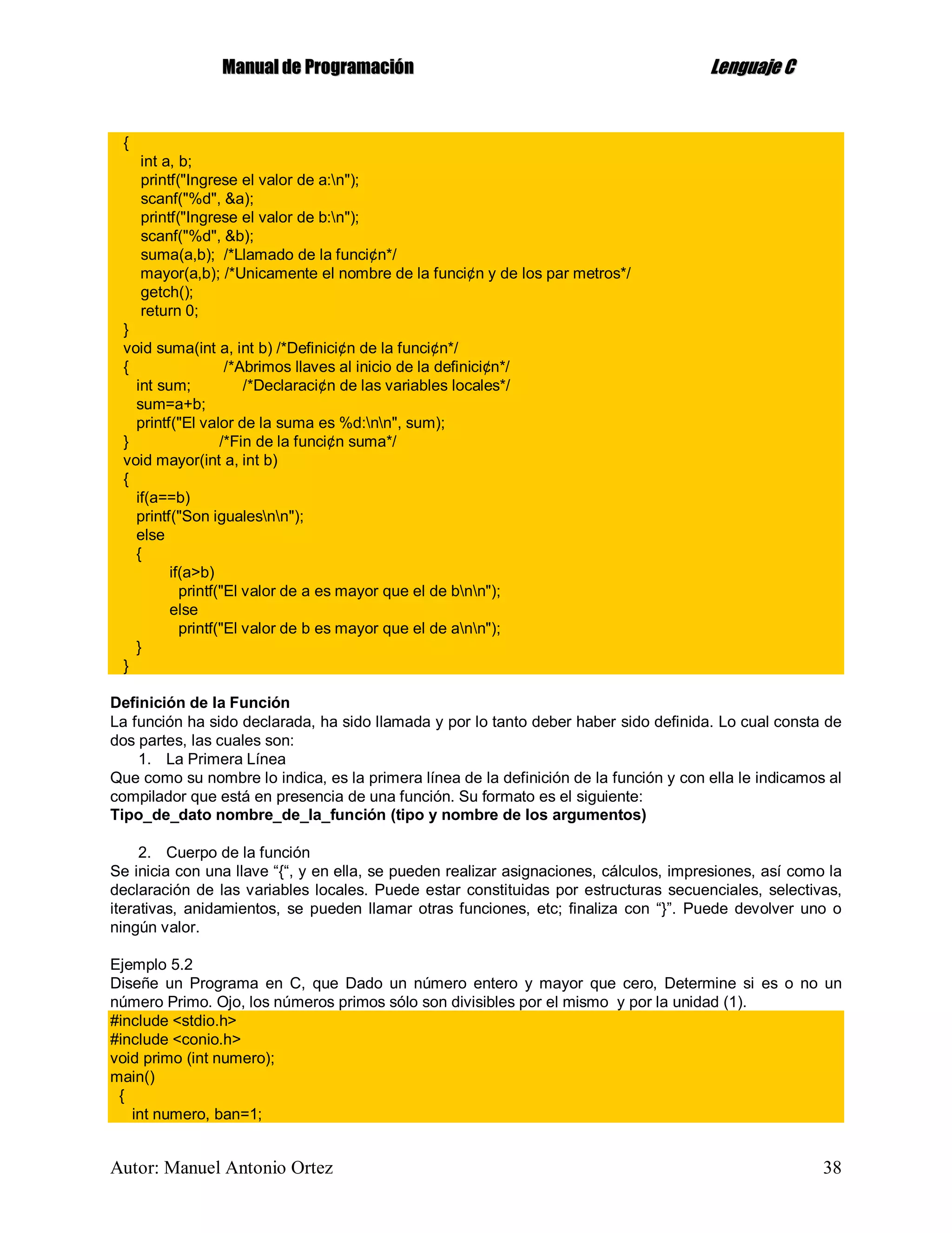 MMaannuuaall ddee PPrrooggrraammaacciióónn LLeenngguuaajjee CC
Autor: Manuel Antonio Ortez 38
{
int a, b;
printf("Ingrese el valor de a:n");
scanf("%d", &a);
printf("Ingrese el valor de b:n");
scanf("%d", &b);
suma(a,b); /*Llamado de la funci¢n*/
mayor(a,b); /*Unicamente el nombre de la funci¢n y de los par metros*/
getch();
return 0;
}
void suma(int a, int b) /*Definici¢n de la funci¢n*/
{ /*Abrimos llaves al inicio de la definici¢n*/
int sum; /*Declaraci¢n de las variables locales*/
sum=a+b;
printf("El valor de la suma es %d:nn", sum);
} /*Fin de la funci¢n suma*/
void mayor(int a, int b)
{
if(a==b)
printf("Son igualesnn");
else
{
if(a>b)
printf("El valor de a es mayor que el de bnn");
else
printf("El valor de b es mayor que el de ann");
}
}
Definición de la Función
La función ha sido declarada, ha sido llamada y por lo tanto deber haber sido definida. Lo cual consta de
dos partes, las cuales son:
1. La Primera Línea
Que como su nombre lo indica, es la primera línea de la definición de la función y con ella le indicamos al
compilador que está en presencia de una función. Su formato es el siguiente:
Tipo_de_dato nombre_de_la_función (tipo y nombre de los argumentos)
2. Cuerpo de la función
Se inicia con una llave “{“, y en ella, se pueden realizar asignaciones, cálculos, impresiones, así como la
declaración de las variables locales. Puede estar constituidas por estructuras secuenciales, selectivas,
iterativas, anidamientos, se pueden llamar otras funciones, etc; finaliza con “}”. Puede devolver uno o
ningún valor.
Ejemplo 5.2
Diseñe un Programa en C, que Dado un número entero y mayor que cero, Determine si es o no un
número Primo. Ojo, los números primos sólo son divisibles por el mismo y por la unidad (1).
#include <stdio.h>
#include <conio.h>
void primo (int numero);
main()
{
int numero, ban=1;
 