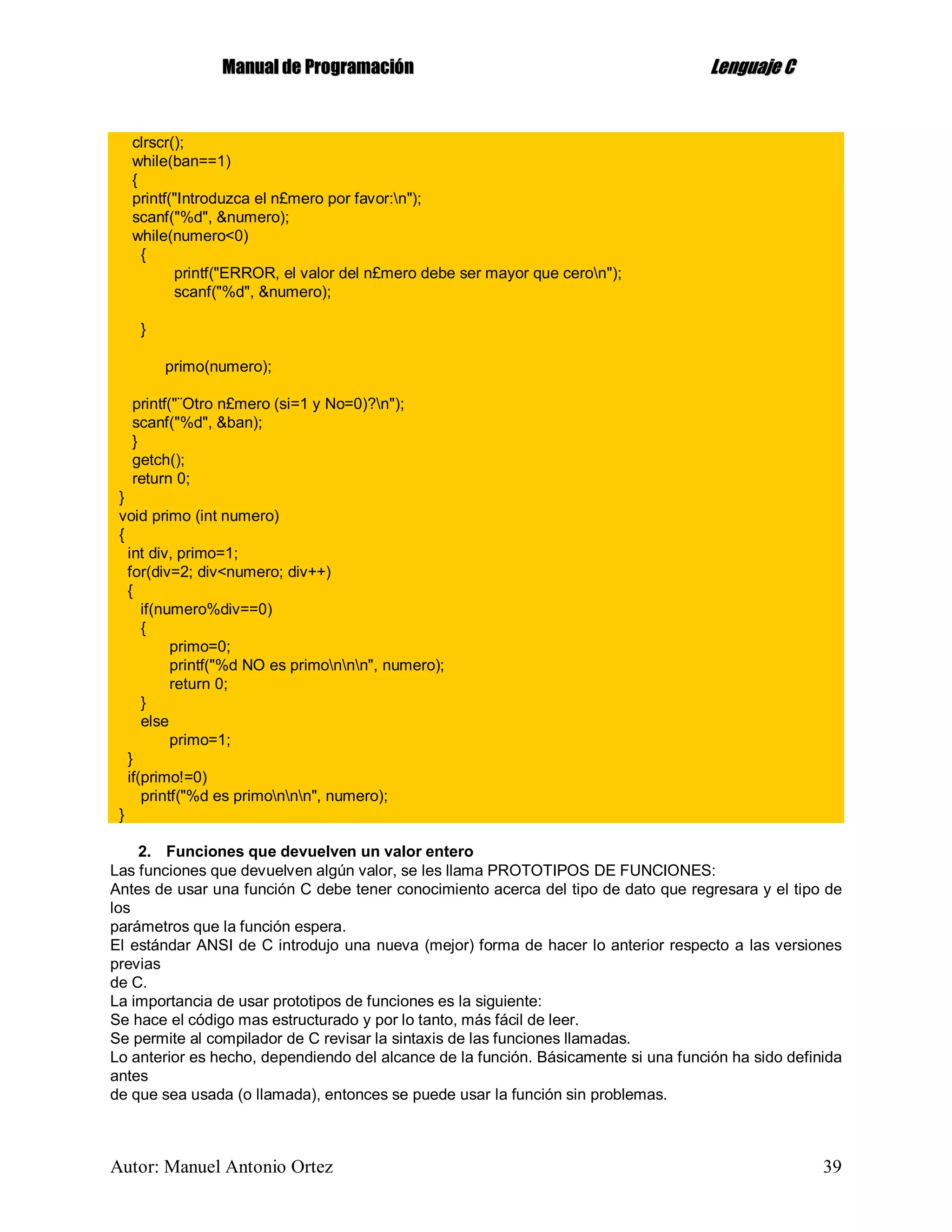 MMaannuuaall ddee PPrrooggrraammaacciióónn LLeenngguuaajjee CC
Autor: Manuel Antonio Ortez 39
clrscr();
while(ban==1)
{
printf("Introduzca el n£mero por favor:n");
scanf("%d", &numero);
while(numero<0)
{
printf("ERROR, el valor del n£mero debe ser mayor que ceron");
scanf("%d", &numero);
}
primo(numero);
printf("¨Otro n£mero (si=1 y No=0)?n");
scanf("%d", &ban);
}
getch();
return 0;
}
void primo (int numero)
{
int div, primo=1;
for(div=2; div<numero; div++)
{
if(numero%div==0)
{
primo=0;
printf("%d NO es primonnn", numero);
return 0;
}
else
primo=1;
}
if(primo!=0)
printf("%d es primonnn", numero);
}
2. Funciones que devuelven un valor entero
Las funciones que devuelven algún valor, se les llama PROTOTIPOS DE FUNCIONES:
Antes de usar una función C debe tener conocimiento acerca del tipo de dato que regresara y el tipo de
los
parámetros que la función espera.
El estándar ANSI de C introdujo una nueva (mejor) forma de hacer lo anterior respecto a las versiones
previas
de C.
La importancia de usar prototipos de funciones es la siguiente:
Se hace el código mas estructurado y por lo tanto, más fácil de leer.
Se permite al compilador de C revisar la sintaxis de las funciones llamadas.
Lo anterior es hecho, dependiendo del alcance de la función. Básicamente si una función ha sido definida
antes
de que sea usada (o llamada), entonces se puede usar la función sin problemas.
 