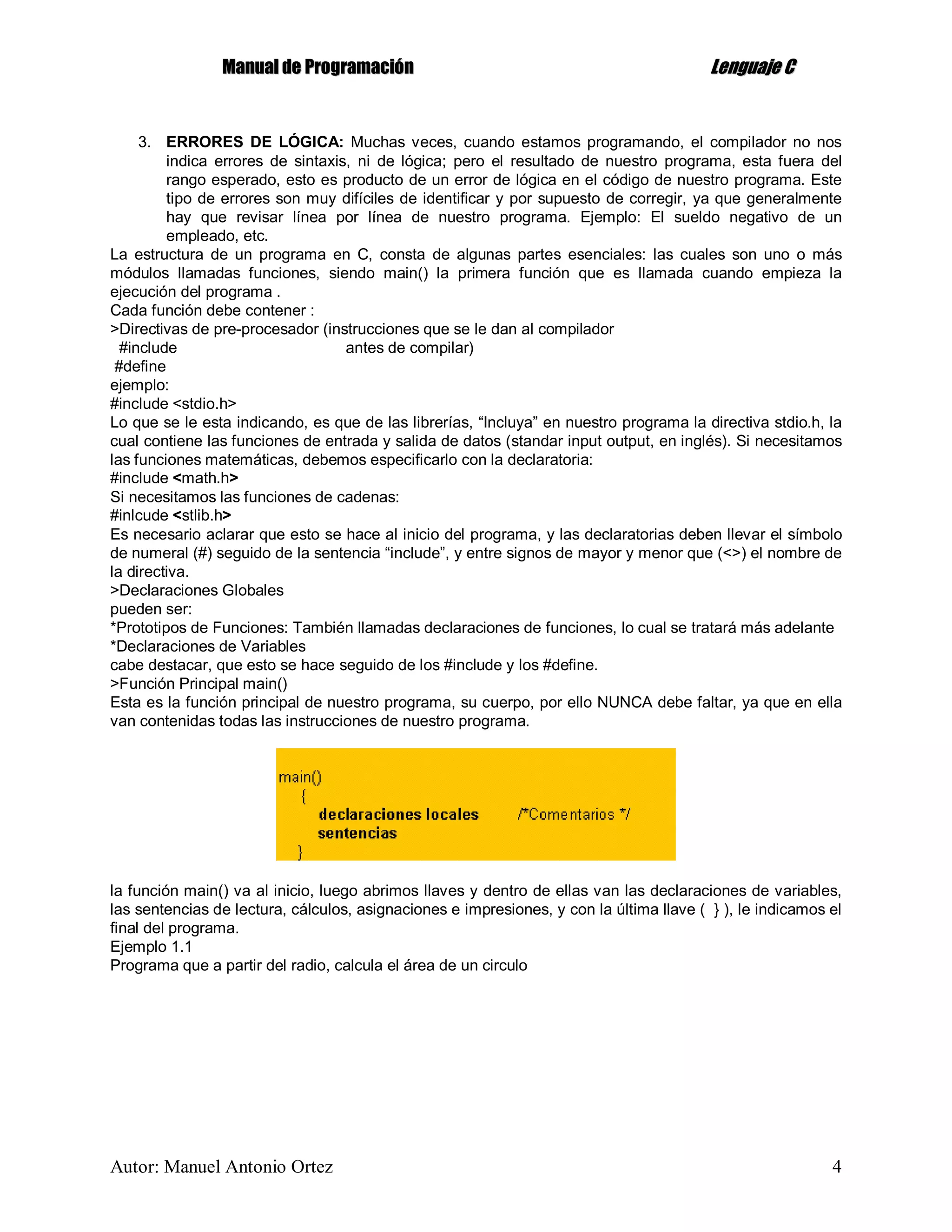 MMaannuuaall ddee PPrrooggrraammaacciióónn LLeenngguuaajjee CC
Autor: Manuel Antonio Ortez 4
3. ERRORES DE LÓGICA: Muchas veces, cuando estamos programando, el compilador no nos
indica errores de sintaxis, ni de lógica; pero el resultado de nuestro programa, esta fuera del
rango esperado, esto es producto de un error de lógica en el código de nuestro programa. Este
tipo de errores son muy difíciles de identificar y por supuesto de corregir, ya que generalmente
hay que revisar línea por línea de nuestro programa. Ejemplo: El sueldo negativo de un
empleado, etc.
La estructura de un programa en C, consta de algunas partes esenciales: las cuales son uno o más
módulos llamadas funciones, siendo main() la primera función que es llamada cuando empieza la
ejecución del programa .
Cada función debe contener :
>Directivas de pre-procesador (instrucciones que se le dan al compilador
#include antes de compilar)
#define
ejemplo:
#include <stdio.h>
Lo que se le esta indicando, es que de las librerías, “Incluya” en nuestro programa la directiva stdio.h, la
cual contiene las funciones de entrada y salida de datos (standar input output, en inglés). Si necesitamos
las funciones matemáticas, debemos especificarlo con la declaratoria:
#include <math.h>
Si necesitamos las funciones de cadenas:
#inlcude <stlib.h>
Es necesario aclarar que esto se hace al inicio del programa, y las declaratorias deben llevar el símbolo
de numeral (#) seguido de la sentencia “include”, y entre signos de mayor y menor que (<>) el nombre de
la directiva.
>Declaraciones Globales
pueden ser:
*Prototipos de Funciones: También llamadas declaraciones de funciones, lo cual se tratará más adelante
*Declaraciones de Variables
cabe destacar, que esto se hace seguido de los #include y los #define.
>Función Principal main()
Esta es la función principal de nuestro programa, su cuerpo, por ello NUNCA debe faltar, ya que en ella
van contenidas todas las instrucciones de nuestro programa.
la función main() va al inicio, luego abrimos llaves y dentro de ellas van las declaraciones de variables,
las sentencias de lectura, cálculos, asignaciones e impresiones, y con la última llave ( } ), le indicamos el
final del programa.
Ejemplo 1.1
Programa que a partir del radio, calcula el área de un circulo
 