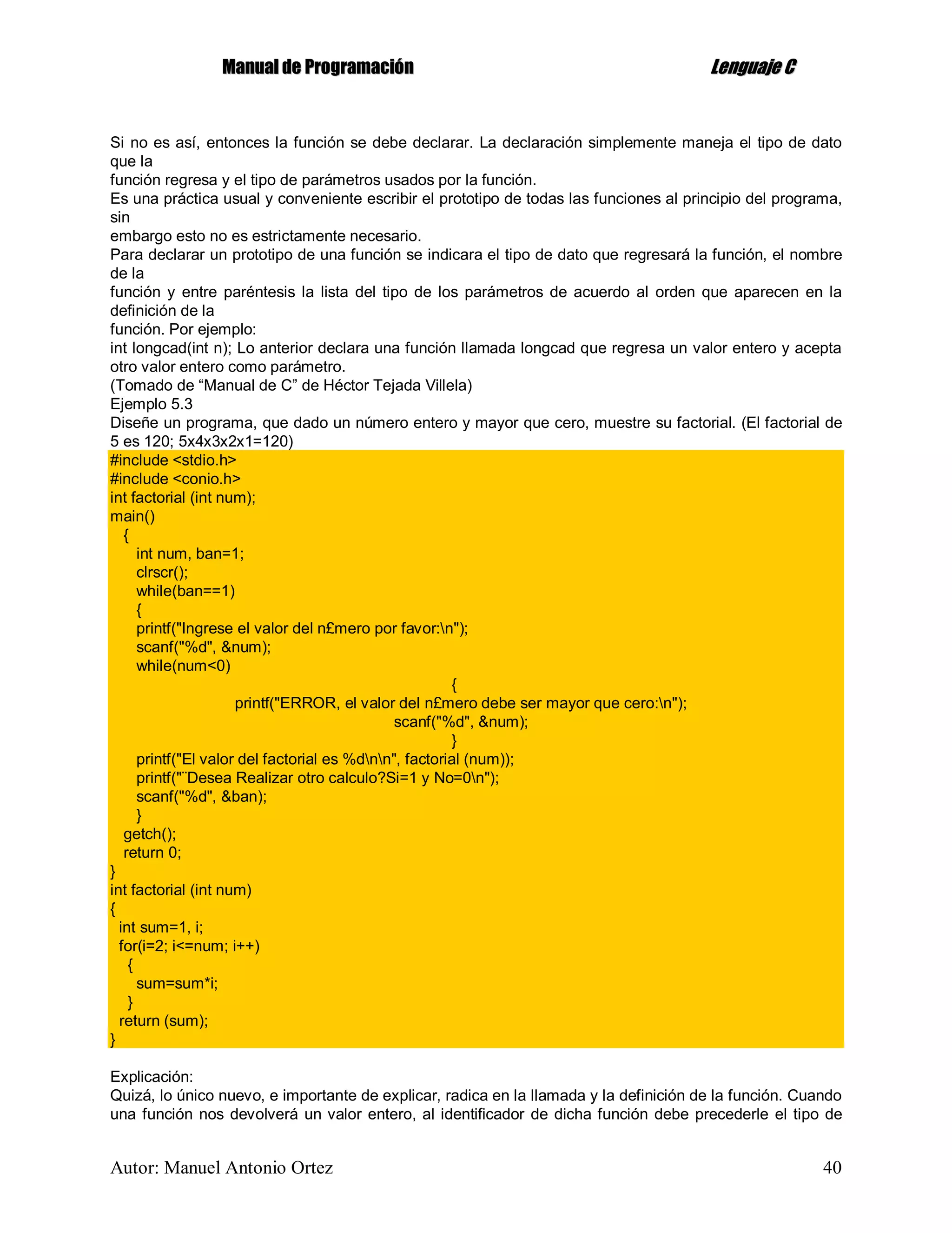 MMaannuuaall ddee PPrrooggrraammaacciióónn LLeenngguuaajjee CC
Autor: Manuel Antonio Ortez 40
Si no es así, entonces la función se debe declarar. La declaración simplemente maneja el tipo de dato
que la
función regresa y el tipo de parámetros usados por la función.
Es una práctica usual y conveniente escribir el prototipo de todas las funciones al principio del programa,
sin
embargo esto no es estrictamente necesario.
Para declarar un prototipo de una función se indicara el tipo de dato que regresará la función, el nombre
de la
función y entre paréntesis la lista del tipo de los parámetros de acuerdo al orden que aparecen en la
definición de la
función. Por ejemplo:
int longcad(int n); Lo anterior declara una función llamada longcad que regresa un valor entero y acepta
otro valor entero como parámetro.
(Tomado de “Manual de C” de Héctor Tejada Villela)
Ejemplo 5.3
Diseñe un programa, que dado un número entero y mayor que cero, muestre su factorial. (El factorial de
5 es 120; 5x4x3x2x1=120)
#include <stdio.h>
#include <conio.h>
int factorial (int num);
main()
{
int num, ban=1;
clrscr();
while(ban==1)
{
printf("Ingrese el valor del n£mero por favor:n");
scanf("%d", &num);
while(num<0)
{
printf("ERROR, el valor del n£mero debe ser mayor que cero:n");
scanf("%d", &num);
}
printf("El valor del factorial es %dnn", factorial (num));
printf("¨Desea Realizar otro calculo?Si=1 y No=0n");
scanf("%d", &ban);
}
getch();
return 0;
}
int factorial (int num)
{
int sum=1, i;
for(i=2; i<=num; i++)
{
sum=sum*i;
}
return (sum);
}
Explicación:
Quizá, lo único nuevo, e importante de explicar, radica en la llamada y la definición de la función. Cuando
una función nos devolverá un valor entero, al identificador de dicha función debe precederle el tipo de
 
