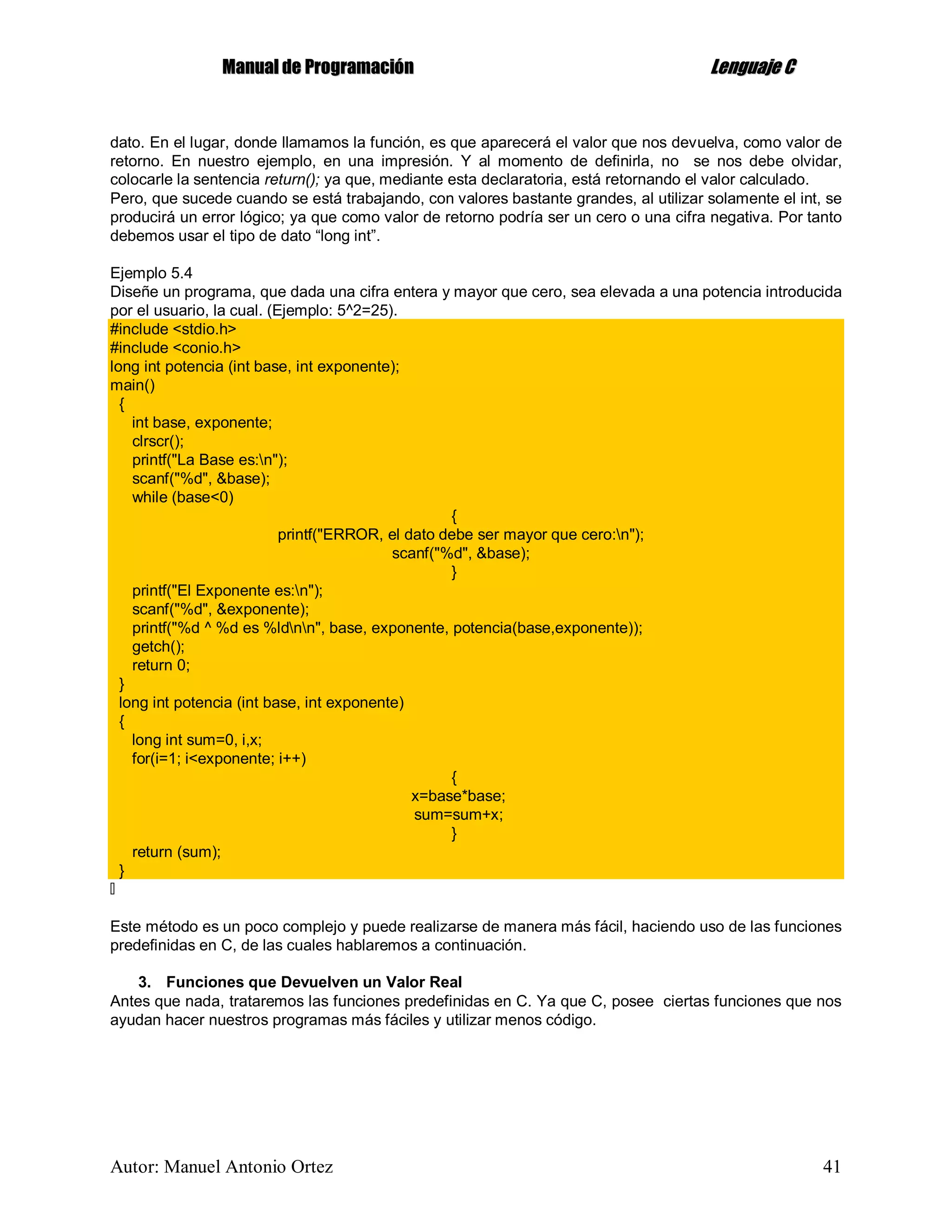 MMaannuuaall ddee PPrrooggrraammaacciióónn LLeenngguuaajjee CC
Autor: Manuel Antonio Ortez 41
dato. En el lugar, donde llamamos la función, es que aparecerá el valor que nos devuelva, como valor de
retorno. En nuestro ejemplo, en una impresión. Y al momento de definirla, no se nos debe olvidar,
colocarle la sentencia return(); ya que, mediante esta declaratoria, está retornando el valor calculado.
Pero, que sucede cuando se está trabajando, con valores bastante grandes, al utilizar solamente el int, se
producirá un error lógico; ya que como valor de retorno podría ser un cero o una cifra negativa. Por tanto
debemos usar el tipo de dato “long int”.
Ejemplo 5.4
Diseñe un programa, que dada una cifra entera y mayor que cero, sea elevada a una potencia introducida
por el usuario, la cual. (Ejemplo: 5^2=25).
#include <stdio.h>
#include <conio.h>
long int potencia (int base, int exponente);
main()
{
int base, exponente;
clrscr();
printf("La Base es:n");
scanf("%d", &base);
while (base<0)
{
printf("ERROR, el dato debe ser mayor que cero:n");
scanf("%d", &base);
}
printf("El Exponente es:n");
scanf("%d", &exponente);
printf("%d ^ %d es %ldnn", base, exponente, potencia(base,exponente));
getch();
return 0;
}
long int potencia (int base, int exponente)
{
long int sum=0, i,x;
for(i=1; i<exponente; i++)
{
x=base*base;
sum=sum+x;
}
return (sum);
}
Este método es un poco complejo y puede realizarse de manera más fácil, haciendo uso de las funciones
predefinidas en C, de las cuales hablaremos a continuación.
3. Funciones que Devuelven un Valor Real
Antes que nada, trataremos las funciones predefinidas en C. Ya que C, posee ciertas funciones que nos
ayudan hacer nuestros programas más fáciles y utilizar menos código.
 