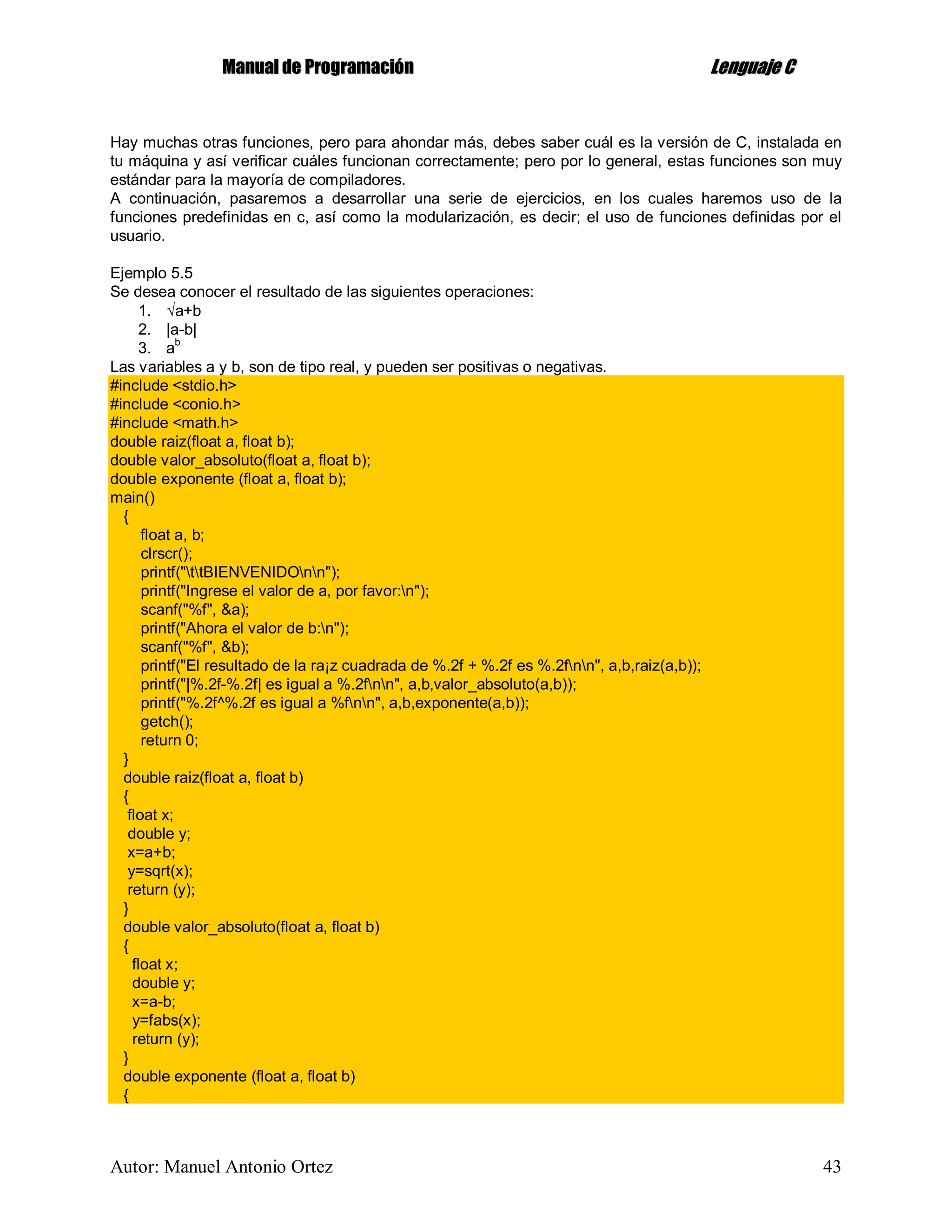 MMaannuuaall ddee PPrrooggrraammaacciióónn LLeenngguuaajjee CC
Autor: Manuel Antonio Ortez 43
Hay muchas otras funciones, pero para ahondar más, debes saber cuál es la versión de C, instalada en
tu máquina y así verificar cuáles funcionan correctamente; pero por lo general, estas funciones son muy
estándar para la mayoría de compiladores.
A continuación, pasaremos a desarrollar una serie de ejercicios, en los cuales haremos uso de la
funciones predefinidas en c, así como la modularización, es decir; el uso de funciones definidas por el
usuario.
Ejemplo 5.5
Se desea conocer el resultado de las siguientes operaciones:
1. a+b
2. |a-b|
3. ab
Las variables a y b, son de tipo real, y pueden ser positivas o negativas.
#include <stdio.h>
#include <conio.h>
#include <math.h>
double raiz(float a, float b);
double valor_absoluto(float a, float b);
double exponente (float a, float b);
main()
{
float a, b;
clrscr();
printf("ttBIENVENIDOnn");
printf("Ingrese el valor de a, por favor:n");
scanf("%f", &a);
printf("Ahora el valor de b:n");
scanf("%f", &b);
printf("El resultado de la ra¡z cuadrada de %.2f + %.2f es %.2fnn", a,b,raiz(a,b));
printf("|%.2f-%.2f| es igual a %.2fnn", a,b,valor_absoluto(a,b));
printf("%.2f^%.2f es igual a %fnn", a,b,exponente(a,b));
getch();
return 0;
}
double raiz(float a, float b)
{
float x;
double y;
x=a+b;
y=sqrt(x);
return (y);
}
double valor_absoluto(float a, float b)
{
float x;
double y;
x=a-b;
y=fabs(x);
return (y);
}
double exponente (float a, float b)
{
 