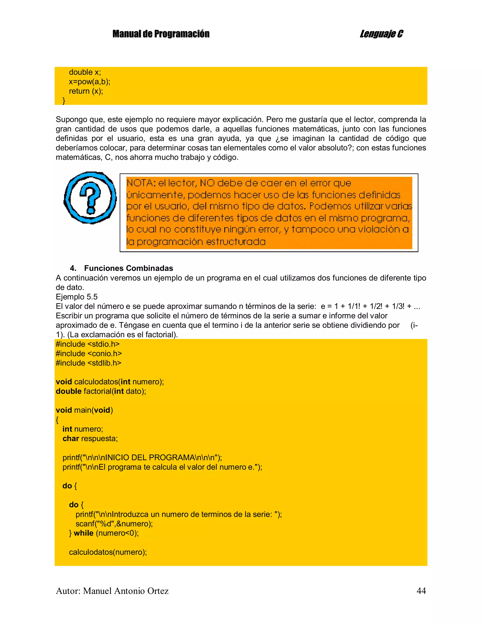 MMaannuuaall ddee PPrrooggrraammaacciióónn LLeenngguuaajjee CC
Autor: Manuel Antonio Ortez 44
double x;
x=pow(a,b);
return (x);
}
Supongo que, este ejemplo no requiere mayor explicación. Pero me gustaría que el lector, comprenda la
gran cantidad de usos que podemos darle, a aquellas funciones matemáticas, junto con las funciones
definidas por el usuario, esta es una gran ayuda, ya que ¿se imaginan la cantidad de código que
deberíamos colocar, para determinar cosas tan elementales como el valor absoluto?; con estas funciones
matemáticas, C, nos ahorra mucho trabajo y código.
4. Funciones Combinadas
A continuación veremos un ejemplo de un programa en el cual utilizamos dos funciones de diferente tipo
de dato.
Ejemplo 5.5
El valor del número e se puede aproximar sumando n términos de la serie: e = 1 + 1/1! + 1/2! + 1/3! + ...
Escribir un programa que solicite el número de términos de la serie a sumar e informe del valor
aproximado de e. Téngase en cuenta que el termino i de la anterior serie se obtiene dividiendo por (i-
1). (La exclamación es el factorial).
#include <stdio.h>
#include <conio.h>
#include <stdlib.h>
void calculodatos(int numero);
double factorial(int dato);
void main(void)
{
int numero;
char respuesta;
printf("nnnINICIO DEL PROGRAMAnnn");
printf("nnEl programa te calcula el valor del numero e.");
do {
do {
printf("nnIntroduzca un numero de terminos de la serie: ");
scanf("%d",&numero);
} while (numero<0);
calculodatos(numero);
 