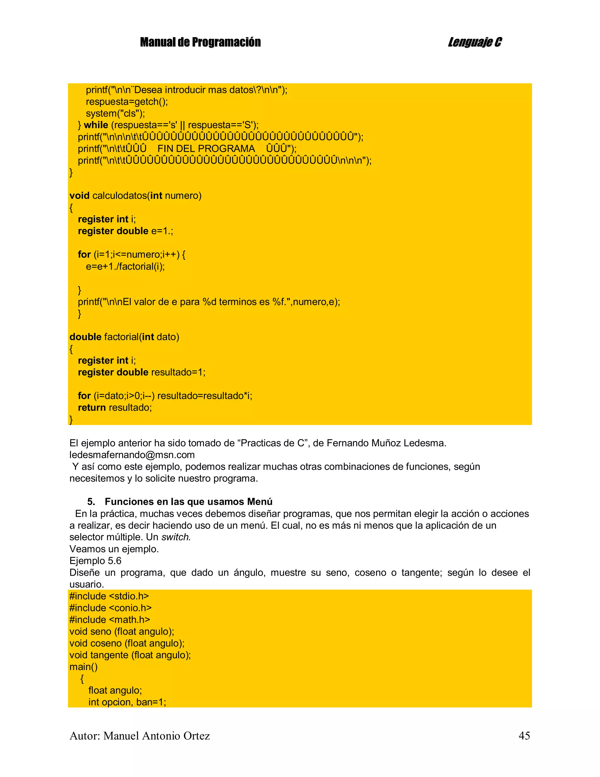 MMaannuuaall ddee PPrrooggrraammaacciióónn LLeenngguuaajjee CC
Autor: Manuel Antonio Ortez 45
printf("nn¨Desea introducir mas datos?nn");
respuesta=getch();
system("cls");
} while (respuesta=='s' || respuesta=='S');
printf("nnnttÛÛÛÛÛÛÛÛÛÛÛÛÛÛÛÛÛÛÛÛÛÛÛÛÛÛÛÛÛÛ");
printf("nttÛÛÛ FIN DEL PROGRAMA ÛÛÛ");
printf("nttÛÛÛÛÛÛÛÛÛÛÛÛÛÛÛÛÛÛÛÛÛÛÛÛÛÛÛÛÛÛnnn");
}
void calculodatos(int numero)
{
register int i;
register double e=1.;
for (i=1;i<=numero;i++) {
e=e+1./factorial(i);
}
printf("nnEl valor de e para %d terminos es %f.",numero,e);
}
double factorial(int dato)
{
register int i;
register double resultado=1;
for (i=dato;i>0;i--) resultado=resultado*i;
return resultado;
}
El ejemplo anterior ha sido tomado de “Practicas de C”, de Fernando Muñoz Ledesma.
ledesmafernando@msn.com
Y así como este ejemplo, podemos realizar muchas otras combinaciones de funciones, según
necesitemos y lo solicite nuestro programa.
5. Funciones en las que usamos Menú
En la práctica, muchas veces debemos diseñar programas, que nos permitan elegir la acción o acciones
a realizar, es decir haciendo uso de un menú. El cual, no es más ni menos que la aplicación de un
selector múltiple. Un switch.
Veamos un ejemplo.
Ejemplo 5.6
Diseñe un programa, que dado un ángulo, muestre su seno, coseno o tangente; según lo desee el
usuario.
#include <stdio.h>
#include <conio.h>
#include <math.h>
void seno (float angulo);
void coseno (float angulo);
void tangente (float angulo);
main()
{
float angulo;
int opcion, ban=1;
 