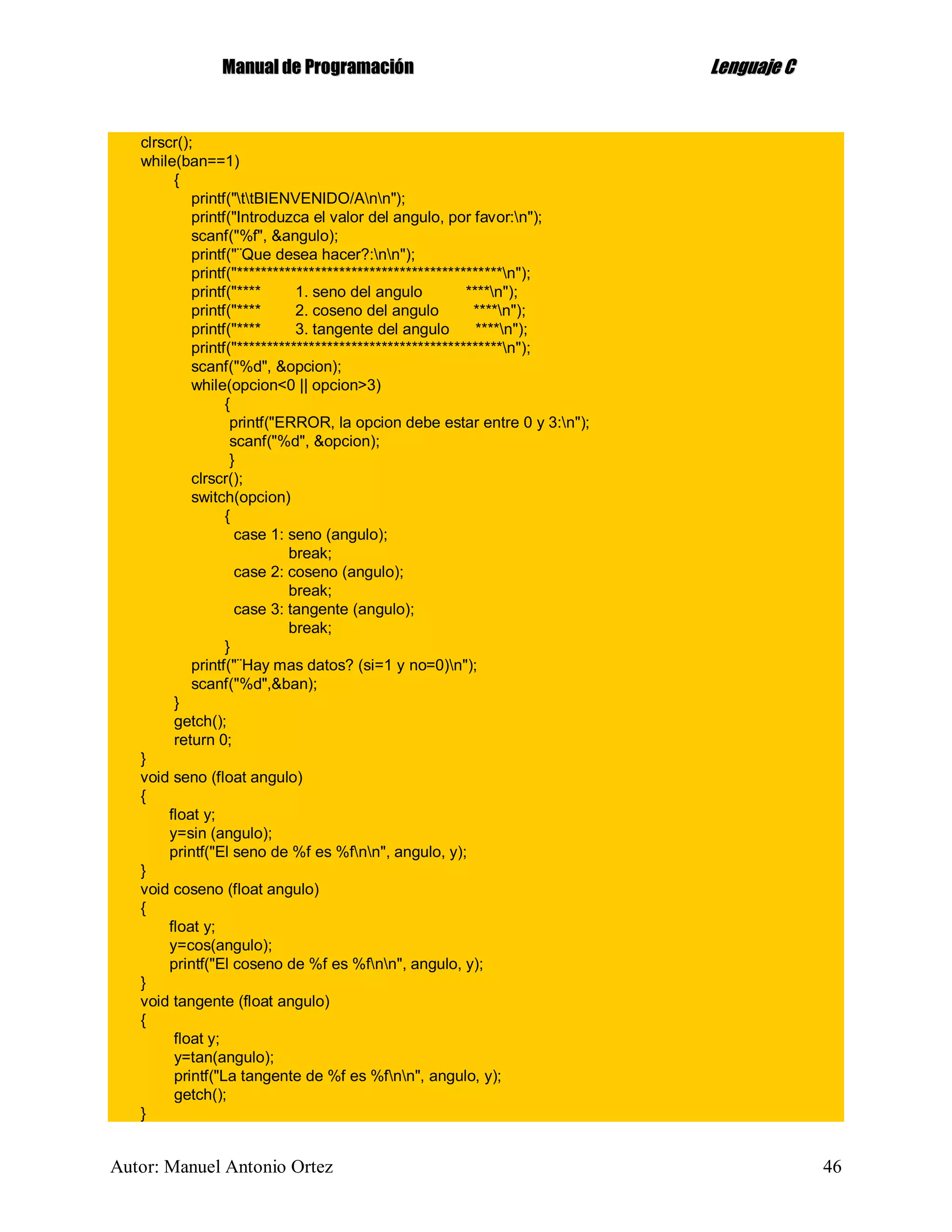 MMaannuuaall ddee PPrrooggrraammaacciióónn LLeenngguuaajjee CC
Autor: Manuel Antonio Ortez 46
clrscr();
while(ban==1)
{
printf("ttBIENVENIDO/Ann");
printf("Introduzca el valor del angulo, por favor:n");
scanf("%f", &angulo);
printf("¨Que desea hacer?:nn");
printf("********************************************n");
printf("**** 1. seno del angulo ****n");
printf("**** 2. coseno del angulo ****n");
printf("**** 3. tangente del angulo ****n");
printf("********************************************n");
scanf("%d", &opcion);
while(opcion<0 || opcion>3)
{
printf("ERROR, la opcion debe estar entre 0 y 3:n");
scanf("%d", &opcion);
}
clrscr();
switch(opcion)
{
case 1: seno (angulo);
break;
case 2: coseno (angulo);
break;
case 3: tangente (angulo);
break;
}
printf("¨Hay mas datos? (si=1 y no=0)n");
scanf("%d",&ban);
}
getch();
return 0;
}
void seno (float angulo)
{
float y;
y=sin (angulo);
printf("El seno de %f es %fnn", angulo, y);
}
void coseno (float angulo)
{
float y;
y=cos(angulo);
printf("El coseno de %f es %fnn", angulo, y);
}
void tangente (float angulo)
{
float y;
y=tan(angulo);
printf("La tangente de %f es %fnn", angulo, y);
getch();
}
 