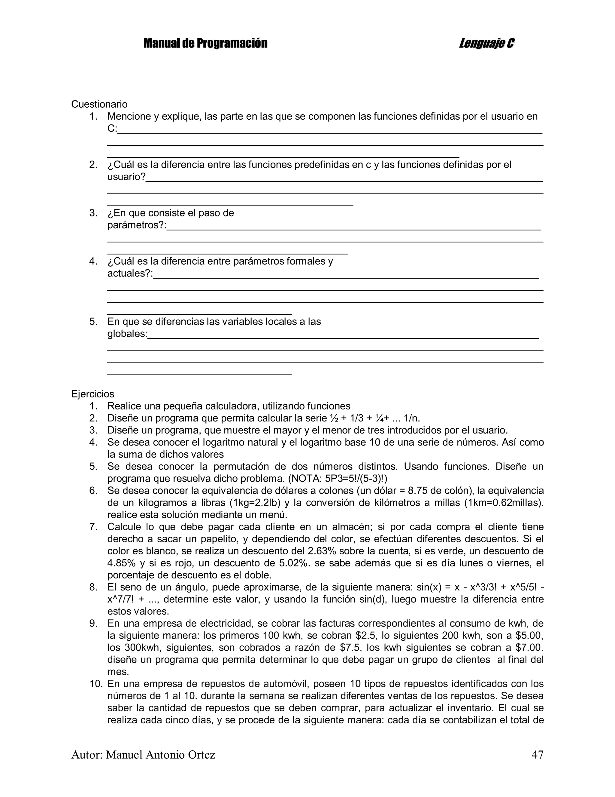 MMaannuuaall ddee PPrrooggrraammaacciióónn LLeenngguuaajjee CC
Autor: Manuel Antonio Ortez 47
Cuestionario
1. Mencione y explique, las parte en las que se componen las funciones definidas por el usuario en
C:____________________________________________________________________________
______________________________________________________________________________
_______________________________________________________________
2. ¿Cuál es la diferencia entre las funciones predefinidas en c y las funciones definidas por el
usuario?_______________________________________________________________________
______________________________________________________________________________
____________________________________________
3. ¿En que consiste el paso de
parámetros?:___________________________________________________________________
______________________________________________________________________________
___________________________________________
4. ¿Cuál es la diferencia entre parámetros formales y
actuales?:_____________________________________________________________________
______________________________________________________________________________
______________________________________________________________________________
_________________________________
5. En que se diferencias las variables locales a las
globales:______________________________________________________________________
______________________________________________________________________________
______________________________________________________________________________
_________________________________
Ejercicios
1. Realice una pequeña calculadora, utilizando funciones
2. Diseñe un programa que permita calcular la serie ½ + 1/3 + ¼+ ... 1/n.
3. Diseñe un programa, que muestre el mayor y el menor de tres introducidos por el usuario.
4. Se desea conocer el logaritmo natural y el logaritmo base 10 de una serie de números. Así como
la suma de dichos valores
5. Se desea conocer la permutación de dos números distintos. Usando funciones. Diseñe un
programa que resuelva dicho problema. (NOTA: 5P3=5!/(5-3)!)
6. Se desea conocer la equivalencia de dólares a colones (un dólar = 8.75 de colón), la equivalencia
de un kilogramos a libras (1kg=2.2lb) y la conversión de kilómetros a millas (1km=0.62millas).
realice esta solución mediante un menú.
7. Calcule lo que debe pagar cada cliente en un almacén; si por cada compra el cliente tiene
derecho a sacar un papelito, y dependiendo del color, se efectúan diferentes descuentos. Si el
color es blanco, se realiza un descuento del 2.63% sobre la cuenta, si es verde, un descuento de
4.85% y si es rojo, un descuento de 5.02%. se sabe además que si es día lunes o viernes, el
porcentaje de descuento es el doble.
8. El seno de un ángulo, puede aproximarse, de la siguiente manera: sin(x) = x - x^3/3! + x^5/5! -
x^7/7! + ..., determine este valor, y usando la función sin(d), luego muestre la diferencia entre
estos valores.
9. En una empresa de electricidad, se cobrar las facturas correspondientes al consumo de kwh, de
la siguiente manera: los primeros 100 kwh, se cobran $2.5, lo siguientes 200 kwh, son a $5.00,
los 300kwh, siguientes, son cobrados a razón de $7.5, los kwh siguientes se cobran a $7.00.
diseñe un programa que permita determinar lo que debe pagar un grupo de clientes al final del
mes.
10. En una empresa de repuestos de automóvil, poseen 10 tipos de repuestos identificados con los
números de 1 al 10. durante la semana se realizan diferentes ventas de los repuestos. Se desea
saber la cantidad de repuestos que se deben comprar, para actualizar el inventario. El cual se
realiza cada cinco días, y se procede de la siguiente manera: cada día se contabilizan el total de
 