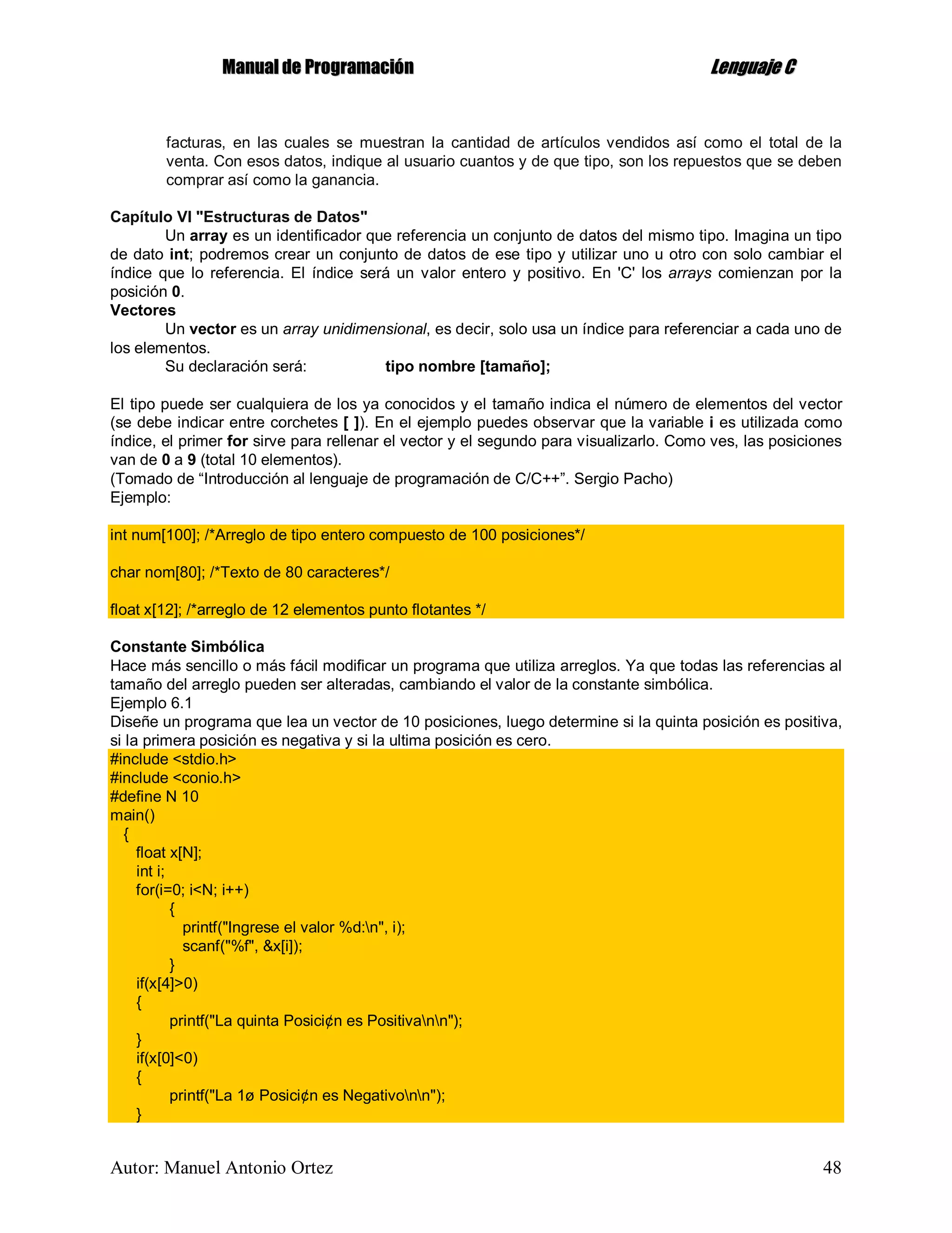 MMaannuuaall ddee PPrrooggrraammaacciióónn LLeenngguuaajjee CC
Autor: Manuel Antonio Ortez 48
facturas, en las cuales se muestran la cantidad de artículos vendidos así como el total de la
venta. Con esos datos, indique al usuario cuantos y de que tipo, son los repuestos que se deben
comprar así como la ganancia.
Capítulo VI "Estructuras de Datos"
Un array es un identificador que referencia un conjunto de datos del mismo tipo. Imagina un tipo
de dato int; podremos crear un conjunto de datos de ese tipo y utilizar uno u otro con solo cambiar el
índice que lo referencia. El índice será un valor entero y positivo. En 'C' los arrays comienzan por la
posición 0.
Vectores
Un vector es un array unidimensional, es decir, solo usa un índice para referenciar a cada uno de
los elementos.
Su declaración será: tipo nombre [tamaño];
El tipo puede ser cualquiera de los ya conocidos y el tamaño indica el número de elementos del vector
(se debe indicar entre corchetes [ ]). En el ejemplo puedes observar que la variable i es utilizada como
índice, el primer for sirve para rellenar el vector y el segundo para visualizarlo. Como ves, las posiciones
van de 0 a 9 (total 10 elementos).
(Tomado de “Introducción al lenguaje de programación de C/C++”. Sergio Pacho)
Ejemplo:
int num[100]; /*Arreglo de tipo entero compuesto de 100 posiciones*/
char nom[80]; /*Texto de 80 caracteres*/
float x[12]; /*arreglo de 12 elementos punto flotantes */
Constante Simbólica
Hace más sencillo o más fácil modificar un programa que utiliza arreglos. Ya que todas las referencias al
tamaño del arreglo pueden ser alteradas, cambiando el valor de la constante simbólica.
Ejemplo 6.1
Diseñe un programa que lea un vector de 10 posiciones, luego determine si la quinta posición es positiva,
si la primera posición es negativa y si la ultima posición es cero.
#include <stdio.h>
#include <conio.h>
#define N 10
main()
{
float x[N];
int i;
for(i=0; i<N; i++)
{
printf("Ingrese el valor %d:n", i);
scanf("%f", &x[i]);
}
if(x[4]>0)
{
printf("La quinta Posici¢n es Positivann");
}
if(x[0]<0)
{
printf("La 1ø Posici¢n es Negativonn");
}
 