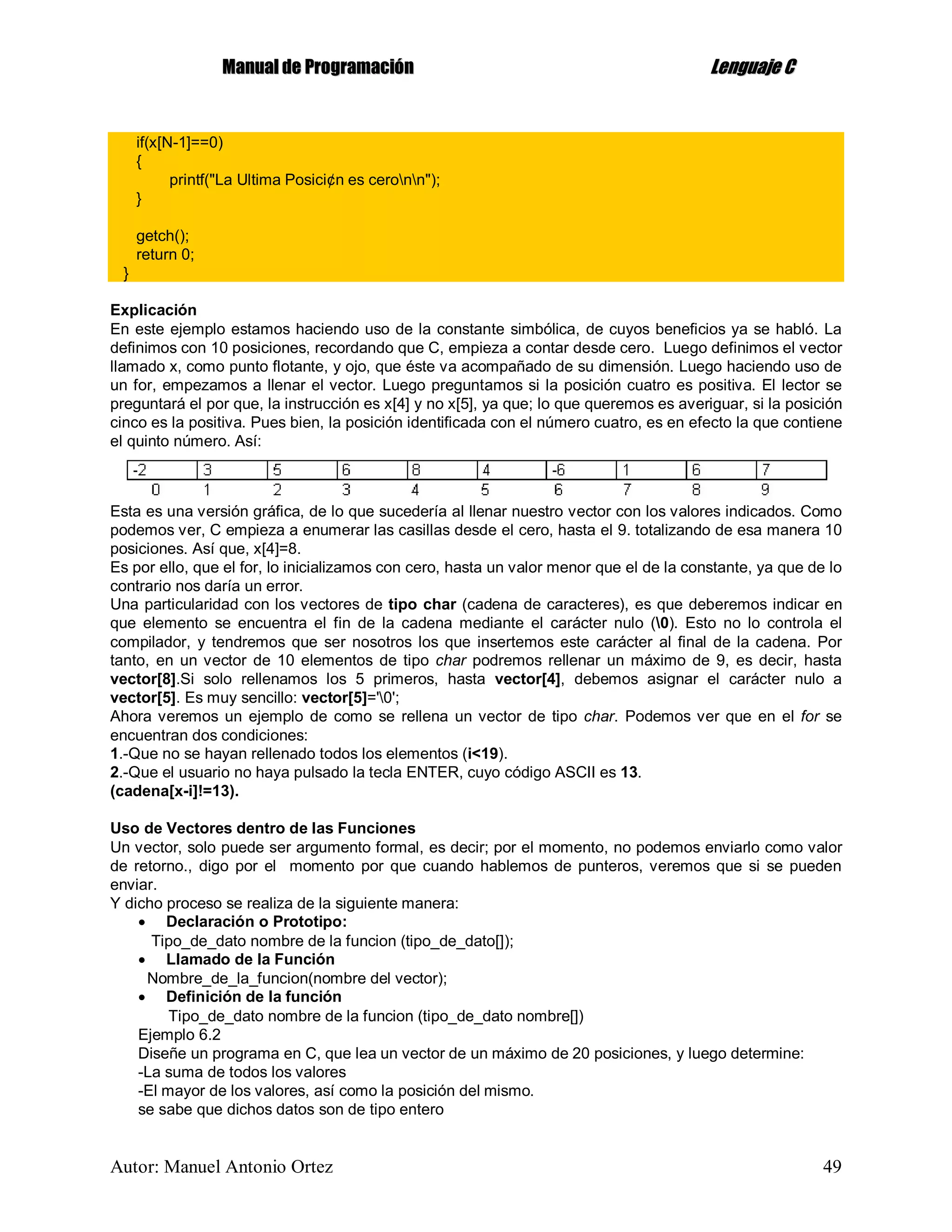 MMaannuuaall ddee PPrrooggrraammaacciióónn LLeenngguuaajjee CC
Autor: Manuel Antonio Ortez 49
if(x[N-1]==0)
{
printf("La Ultima Posici¢n es ceronn");
}
getch();
return 0;
}
Explicación
En este ejemplo estamos haciendo uso de la constante simbólica, de cuyos beneficios ya se habló. La
definimos con 10 posiciones, recordando que C, empieza a contar desde cero. Luego definimos el vector
llamado x, como punto flotante, y ojo, que éste va acompañado de su dimensión. Luego haciendo uso de
un for, empezamos a llenar el vector. Luego preguntamos si la posición cuatro es positiva. El lector se
preguntará el por que, la instrucción es x[4] y no x[5], ya que; lo que queremos es averiguar, si la posición
cinco es la positiva. Pues bien, la posición identificada con el número cuatro, es en efecto la que contiene
el quinto número. Así:
Esta es una versión gráfica, de lo que sucedería al llenar nuestro vector con los valores indicados. Como
podemos ver, C empieza a enumerar las casillas desde el cero, hasta el 9. totalizando de esa manera 10
posiciones. Así que, x[4]=8.
Es por ello, que el for, lo inicializamos con cero, hasta un valor menor que el de la constante, ya que de lo
contrario nos daría un error.
Una particularidad con los vectores de tipo char (cadena de caracteres), es que deberemos indicar en
que elemento se encuentra el fin de la cadena mediante el carácter nulo (0). Esto no lo controla el
compilador, y tendremos que ser nosotros los que insertemos este carácter al final de la cadena. Por
tanto, en un vector de 10 elementos de tipo char podremos rellenar un máximo de 9, es decir, hasta
vector[8].Si solo rellenamos los 5 primeros, hasta vector[4], debemos asignar el carácter nulo a
vector[5]. Es muy sencillo: vector[5]='0';
Ahora veremos un ejemplo de como se rellena un vector de tipo char. Podemos ver que en el for se
encuentran dos condiciones:
1.-Que no se hayan rellenado todos los elementos (i<19).
2.-Que el usuario no haya pulsado la tecla ENTER, cuyo código ASCII es 13.
(cadena[x-i]!=13).
Uso de Vectores dentro de las Funciones
Un vector, solo puede ser argumento formal, es decir; por el momento, no podemos enviarlo como valor
de retorno., digo por el momento por que cuando hablemos de punteros, veremos que si se pueden
enviar.
Y dicho proceso se realiza de la siguiente manera:
 Declaración o Prototipo:
Tipo_de_dato nombre de la funcion (tipo_de_dato[]);
 Llamado de la Función
Nombre_de_la_funcion(nombre del vector);
 Definición de la función
Tipo_de_dato nombre de la funcion (tipo_de_dato nombre[])
Ejemplo 6.2
Diseñe un programa en C, que lea un vector de un máximo de 20 posiciones, y luego determine:
-La suma de todos los valores
-El mayor de los valores, así como la posición del mismo.
se sabe que dichos datos son de tipo entero
 