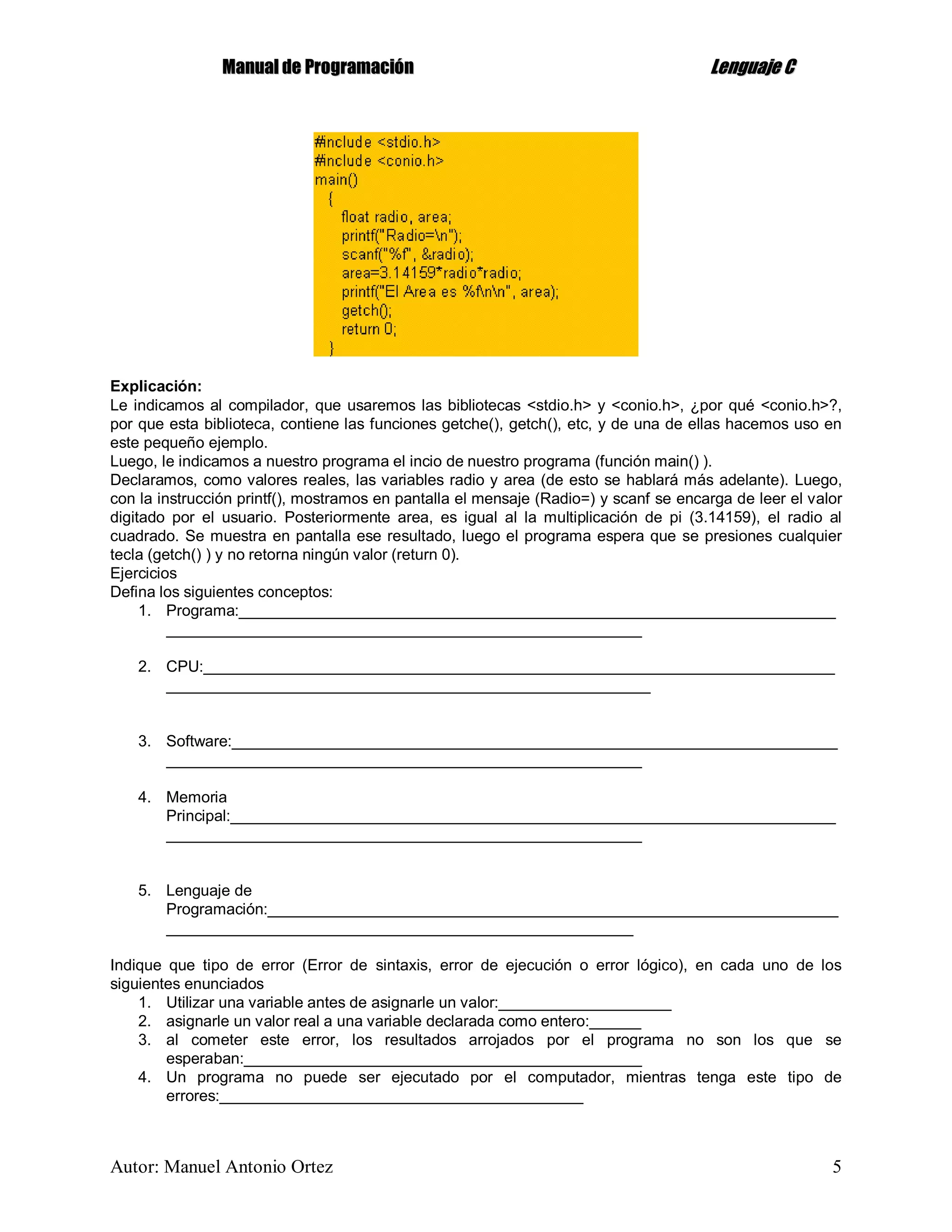 MMaannuuaall ddee PPrrooggrraammaacciióónn LLeenngguuaajjee CC
Autor: Manuel Antonio Ortez 5
Explicación:
Le indicamos al compilador, que usaremos las bibliotecas <stdio.h> y <conio.h>, ¿por qué <conio.h>?,
por que esta biblioteca, contiene las funciones getche(), getch(), etc, y de una de ellas hacemos uso en
este pequeño ejemplo.
Luego, le indicamos a nuestro programa el incio de nuestro programa (función main() ).
Declaramos, como valores reales, las variables radio y area (de esto se hablará más adelante). Luego,
con la instrucción printf(), mostramos en pantalla el mensaje (Radio=) y scanf se encarga de leer el valor
digitado por el usuario. Posteriormente area, es igual al la multiplicación de pi (3.14159), el radio al
cuadrado. Se muestra en pantalla ese resultado, luego el programa espera que se presiones cualquier
tecla (getch() ) y no retorna ningún valor (return 0).
Ejercicios
Defina los siguientes conceptos:
1. Programa:_____________________________________________________________________
_______________________________________________________
2. CPU:_________________________________________________________________________
________________________________________________________
3. Software:______________________________________________________________________
_______________________________________________________
4. Memoria
Principal:______________________________________________________________________
_______________________________________________________
5. Lenguaje de
Programación:__________________________________________________________________
______________________________________________________
Indique que tipo de error (Error de sintaxis, error de ejecución o error lógico), en cada uno de los
siguientes enunciados
1. Utilizar una variable antes de asignarle un valor:____________________
2. asignarle un valor real a una variable declarada como entero:______
3. al cometer este error, los resultados arrojados por el programa no son los que se
esperaban:______________________________________________
4. Un programa no puede ser ejecutado por el computador, mientras tenga este tipo de
errores:__________________________________________
 