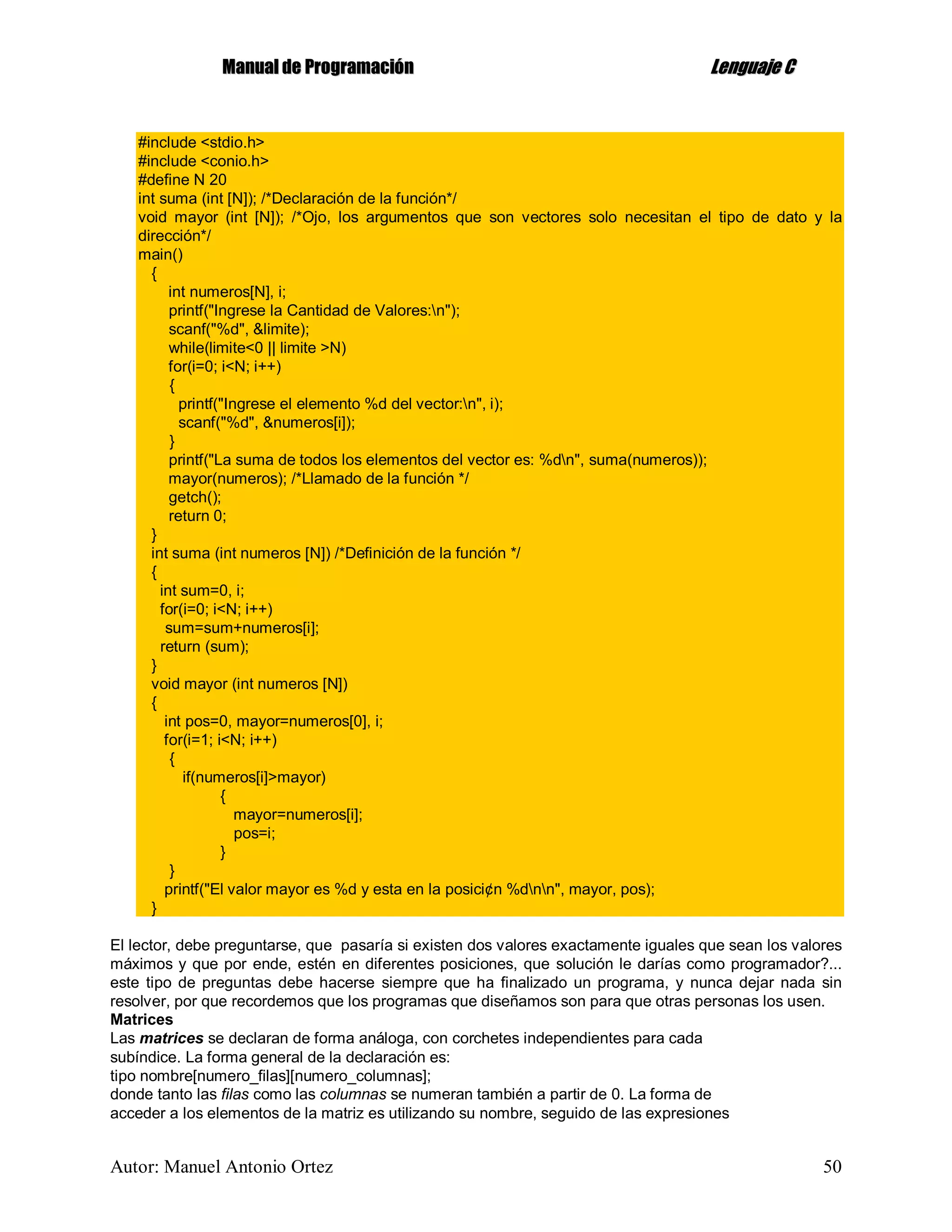 MMaannuuaall ddee PPrrooggrraammaacciióónn LLeenngguuaajjee CC
Autor: Manuel Antonio Ortez 50
#include <stdio.h>
#include <conio.h>
#define N 20
int suma (int [N]); /*Declaración de la función*/
void mayor (int [N]); /*Ojo, los argumentos que son vectores solo necesitan el tipo de dato y la
dirección*/
main()
{
int numeros[N], i;
printf("Ingrese la Cantidad de Valores:n");
scanf("%d", &limite);
while(limite<0 || limite >N)
for(i=0; i<N; i++)
{
printf("Ingrese el elemento %d del vector:n", i);
scanf("%d", &numeros[i]);
}
printf("La suma de todos los elementos del vector es: %dn", suma(numeros));
mayor(numeros); /*Llamado de la función */
getch();
return 0;
}
int suma (int numeros [N]) /*Definición de la función */
{
int sum=0, i;
for(i=0; i<N; i++)
sum=sum+numeros[i];
return (sum);
}
void mayor (int numeros [N])
{
int pos=0, mayor=numeros[0], i;
for(i=1; i<N; i++)
{
if(numeros[i]>mayor)
{
mayor=numeros[i];
pos=i;
}
}
printf("El valor mayor es %d y esta en la posici¢n %dnn", mayor, pos);
}
El lector, debe preguntarse, que pasaría si existen dos valores exactamente iguales que sean los valores
máximos y que por ende, estén en diferentes posiciones, que solución le darías como programador?...
este tipo de preguntas debe hacerse siempre que ha finalizado un programa, y nunca dejar nada sin
resolver, por que recordemos que los programas que diseñamos son para que otras personas los usen.
Matrices
Las matrices se declaran de forma análoga, con corchetes independientes para cada
subíndice. La forma general de la declaración es:
tipo nombre[numero_filas][numero_columnas];
donde tanto las filas como las columnas se numeran también a partir de 0. La forma de
acceder a los elementos de la matriz es utilizando su nombre, seguido de las expresiones
 