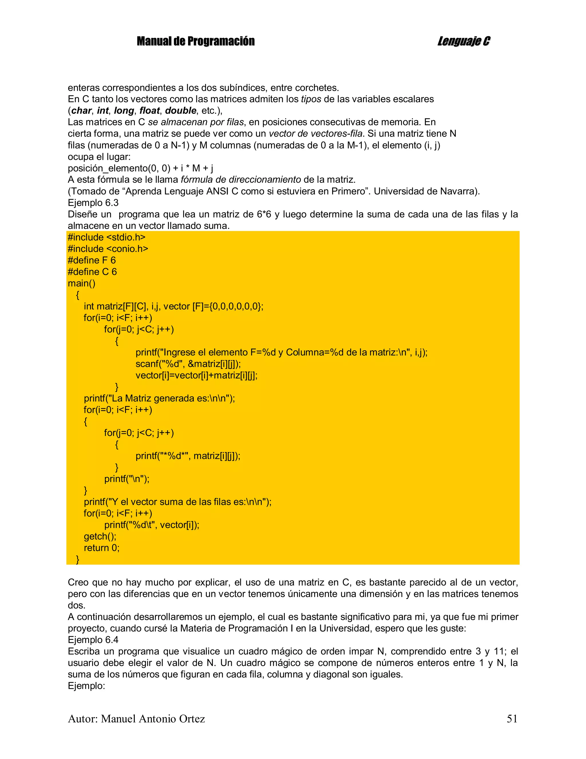 MMaannuuaall ddee PPrrooggrraammaacciióónn LLeenngguuaajjee CC
Autor: Manuel Antonio Ortez 51
enteras correspondientes a los dos subíndices, entre corchetes.
En C tanto los vectores como las matrices admiten los tipos de las variables escalares
(char, int, long, float, double, etc.),
Las matrices en C se almacenan por filas, en posiciones consecutivas de memoria. En
cierta forma, una matriz se puede ver como un vector de vectores-fila. Si una matriz tiene N
filas (numeradas de 0 a N-1) y M columnas (numeradas de 0 a la M-1), el elemento (i, j)
ocupa el lugar:
posición_elemento(0, 0) + i * M + j
A esta fórmula se le llama fórmula de direccionamiento de la matriz.
(Tomado de “Aprenda Lenguaje ANSI C como si estuviera en Primero”. Universidad de Navarra).
Ejemplo 6.3
Diseñe un programa que lea un matriz de 6*6 y luego determine la suma de cada una de las filas y la
almacene en un vector llamado suma.
#include <stdio.h>
#include <conio.h>
#define F 6
#define C 6
main()
{
int matriz[F][C], i,j, vector [F]={0,0,0,0,0,0};
for(i=0; i<F; i++)
for(j=0; j<C; j++)
{
printf("Ingrese el elemento F=%d y Columna=%d de la matriz:n", i,j);
scanf("%d", &matriz[i][j]);
vector[i]=vector[i]+matriz[i][j];
}
printf("La Matriz generada es:nn");
for(i=0; i<F; i++)
{
for(j=0; j<C; j++)
{
printf("*%d*", matriz[i][j]);
}
printf("n");
}
printf("Y el vector suma de las filas es:nn");
for(i=0; i<F; i++)
printf("%dt", vector[i]);
getch();
return 0;
}
Creo que no hay mucho por explicar, el uso de una matriz en C, es bastante parecido al de un vector,
pero con las diferencias que en un vector tenemos únicamente una dimensión y en las matrices tenemos
dos.
A continuación desarrollaremos un ejemplo, el cual es bastante significativo para mi, ya que fue mi primer
proyecto, cuando cursé la Materia de Programación I en la Universidad, espero que les guste:
Ejemplo 6.4
Escriba un programa que visualice un cuadro mágico de orden impar N, comprendido entre 3 y 11; el
usuario debe elegir el valor de N. Un cuadro mágico se compone de números enteros entre 1 y N, la
suma de los números que figuran en cada fila, columna y diagonal son iguales.
Ejemplo:
 