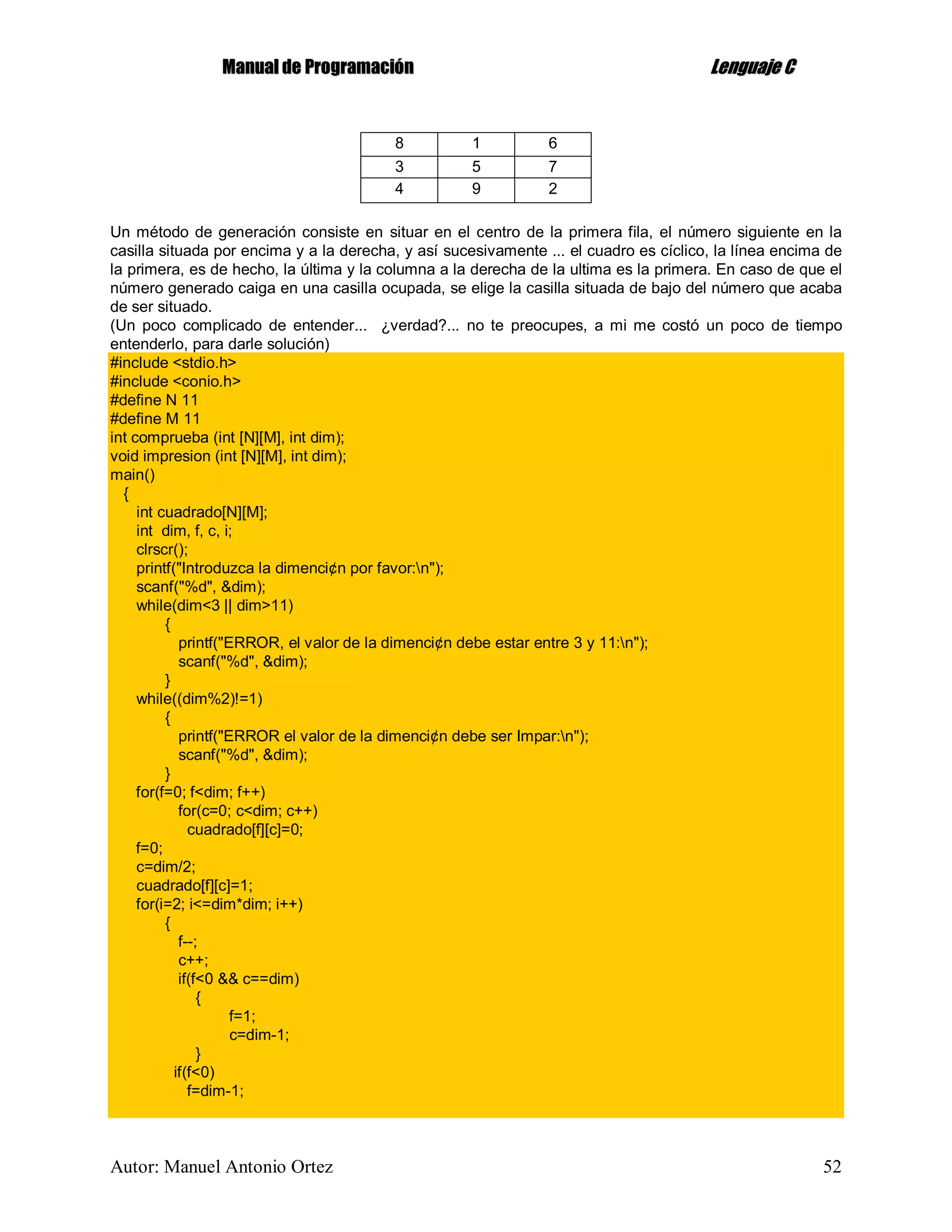 MMaannuuaall ddee PPrrooggrraammaacciióónn LLeenngguuaajjee CC
Autor: Manuel Antonio Ortez 52
8 1 6
3 5 7
4 9 2
Un método de generación consiste en situar en el centro de la primera fila, el número siguiente en la
casilla situada por encima y a la derecha, y así sucesivamente ... el cuadro es cíclico, la línea encima de
la primera, es de hecho, la última y la columna a la derecha de la ultima es la primera. En caso de que el
número generado caiga en una casilla ocupada, se elige la casilla situada de bajo del número que acaba
de ser situado.
(Un poco complicado de entender... ¿verdad?... no te preocupes, a mi me costó un poco de tiempo
entenderlo, para darle solución)
#include <stdio.h>
#include <conio.h>
#define N 11
#define M 11
int comprueba (int [N][M], int dim);
void impresion (int [N][M], int dim);
main()
{
int cuadrado[N][M];
int dim, f, c, i;
clrscr();
printf("Introduzca la dimenci¢n por favor:n");
scanf("%d", &dim);
while(dim<3 || dim>11)
{
printf("ERROR, el valor de la dimenci¢n debe estar entre 3 y 11:n");
scanf("%d", &dim);
}
while((dim%2)!=1)
{
printf("ERROR el valor de la dimenci¢n debe ser Impar:n");
scanf("%d", &dim);
}
for(f=0; f<dim; f++)
for(c=0; c<dim; c++)
cuadrado[f][c]=0;
f=0;
c=dim/2;
cuadrado[f][c]=1;
for(i=2; i<=dim*dim; i++)
{
f--;
c++;
if(f<0 && c==dim)
{
f=1;
c=dim-1;
}
if(f<0)
f=dim-1;
 