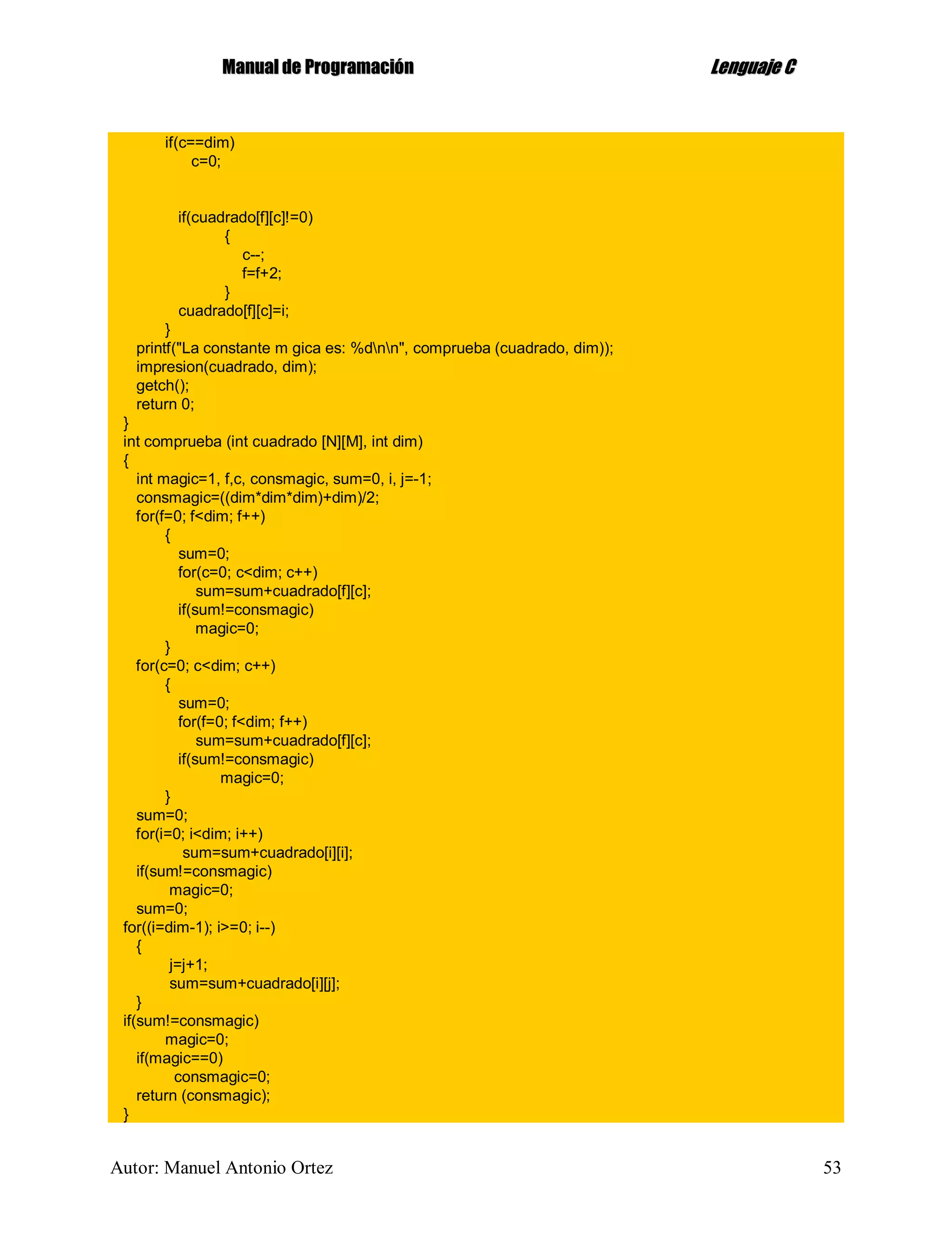 MMaannuuaall ddee PPrrooggrraammaacciióónn LLeenngguuaajjee CC
Autor: Manuel Antonio Ortez 53
if(c==dim)
c=0;
if(cuadrado[f][c]!=0)
{
c--;
f=f+2;
}
cuadrado[f][c]=i;
}
printf("La constante m gica es: %dnn", comprueba (cuadrado, dim));
impresion(cuadrado, dim);
getch();
return 0;
}
int comprueba (int cuadrado [N][M], int dim)
{
int magic=1, f,c, consmagic, sum=0, i, j=-1;
consmagic=((dim*dim*dim)+dim)/2;
for(f=0; f<dim; f++)
{
sum=0;
for(c=0; c<dim; c++)
sum=sum+cuadrado[f][c];
if(sum!=consmagic)
magic=0;
}
for(c=0; c<dim; c++)
{
sum=0;
for(f=0; f<dim; f++)
sum=sum+cuadrado[f][c];
if(sum!=consmagic)
magic=0;
}
sum=0;
for(i=0; i<dim; i++)
sum=sum+cuadrado[i][i];
if(sum!=consmagic)
magic=0;
sum=0;
for((i=dim-1); i>=0; i--)
{
j=j+1;
sum=sum+cuadrado[i][j];
}
if(sum!=consmagic)
magic=0;
if(magic==0)
consmagic=0;
return (consmagic);
}
 