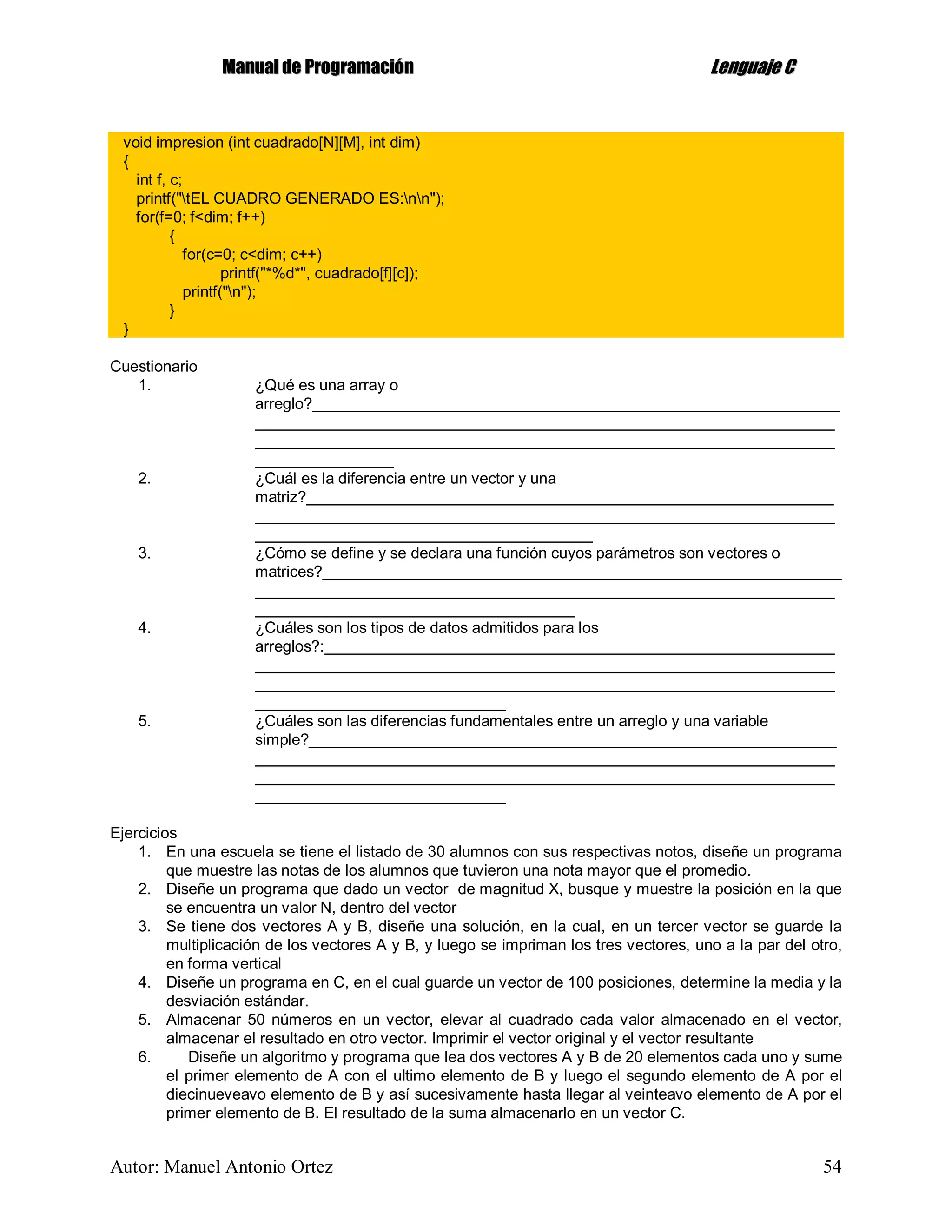 MMaannuuaall ddee PPrrooggrraammaacciióónn LLeenngguuaajjee CC
Autor: Manuel Antonio Ortez 54
void impresion (int cuadrado[N][M], int dim)
{
int f, c;
printf("tEL CUADRO GENERADO ES:nn");
for(f=0; f<dim; f++)
{
for(c=0; c<dim; c++)
printf("*%d*", cuadrado[f][c]);
printf("n");
}
}
Cuestionario
1. ¿Qué es una array o
arreglo?_____________________________________________________________
___________________________________________________________________
___________________________________________________________________
________________
2. ¿Cuál es la diferencia entre un vector y una
matriz?_____________________________________________________________
___________________________________________________________________
_______________________________________
3. ¿Cómo se define y se declara una función cuyos parámetros son vectores o
matrices?____________________________________________________________
___________________________________________________________________
_____________________________________
4. ¿Cuáles son los tipos de datos admitidos para los
arreglos?:___________________________________________________________
___________________________________________________________________
___________________________________________________________________
_____________________________
5. ¿Cuáles son las diferencias fundamentales entre un arreglo y una variable
simple?_____________________________________________________________
___________________________________________________________________
___________________________________________________________________
_____________________________
Ejercicios
1. En una escuela se tiene el listado de 30 alumnos con sus respectivas notos, diseñe un programa
que muestre las notas de los alumnos que tuvieron una nota mayor que el promedio.
2. Diseñe un programa que dado un vector de magnitud X, busque y muestre la posición en la que
se encuentra un valor N, dentro del vector
3. Se tiene dos vectores A y B, diseñe una solución, en la cual, en un tercer vector se guarde la
multiplicación de los vectores A y B, y luego se impriman los tres vectores, uno a la par del otro,
en forma vertical
4. Diseñe un programa en C, en el cual guarde un vector de 100 posiciones, determine la media y la
desviación estándar.
5. Almacenar 50 números en un vector, elevar al cuadrado cada valor almacenado en el vector,
almacenar el resultado en otro vector. Imprimir el vector original y el vector resultante
6. Diseñe un algoritmo y programa que lea dos vectores A y B de 20 elementos cada uno y sume
el primer elemento de A con el ultimo elemento de B y luego el segundo elemento de A por el
diecinueveavo elemento de B y así sucesivamente hasta llegar al veinteavo elemento de A por el
primer elemento de B. El resultado de la suma almacenarlo en un vector C.
 