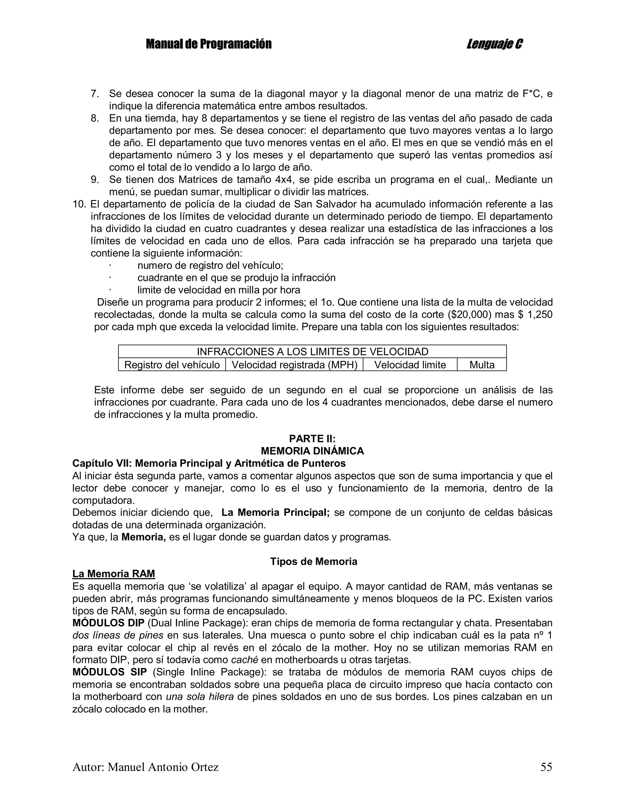 MMaannuuaall ddee PPrrooggrraammaacciióónn LLeenngguuaajjee CC
Autor: Manuel Antonio Ortez 55
7. Se desea conocer la suma de la diagonal mayor y la diagonal menor de una matriz de F*C, e
indique la diferencia matemática entre ambos resultados.
8. En una tiemda, hay 8 departamentos y se tiene el registro de las ventas del año pasado de cada
departamento por mes. Se desea conocer: el departamento que tuvo mayores ventas a lo largo
de año. El departamento que tuvo menores ventas en el año. El mes en que se vendió más en el
departamento número 3 y los meses y el departamento que superó las ventas promedios así
como el total de lo vendido a lo largo de año.
9. Se tienen dos Matrices de tamaño 4x4, se pide escriba un programa en el cual,. Mediante un
menú, se puedan sumar, multiplicar o dividir las matrices.
10. El departamento de policía de la ciudad de San Salvador ha acumulado información referente a las
infracciones de los límites de velocidad durante un determinado periodo de tiempo. El departamento
ha dividido la ciudad en cuatro cuadrantes y desea realizar una estadística de las infracciones a los
límites de velocidad en cada uno de ellos. Para cada infracción se ha preparado una tarjeta que
contiene la siguiente información:
· numero de registro del vehículo;
· cuadrante en el que se produjo la infracción
· limite de velocidad en milla por hora
Diseñe un programa para producir 2 informes; el 1o. Que contiene una lista de la multa de velocidad
recolectadas, donde la multa se calcula como la suma del costo de la corte ($20,000) mas $ 1,250
por cada mph que exceda la velocidad limite. Prepare una tabla con los siguientes resultados:
INFRACCIONES A LOS LIMITES DE VELOCIDAD
Registro del vehículo Velocidad registrada (MPH) Velocidad limite Multa
Este informe debe ser seguido de un segundo en el cual se proporcione un análisis de las
infracciones por cuadrante. Para cada uno de los 4 cuadrantes mencionados, debe darse el numero
de infracciones y la multa promedio.
PARTE II:
MEMORIA DINÁMICA
Capítulo VII: Memoria Principal y Aritmética de Punteros
Al iniciar ésta segunda parte, vamos a comentar algunos aspectos que son de suma importancia y que el
lector debe conocer y manejar, como lo es el uso y funcionamiento de la memoria, dentro de la
computadora.
Debemos iniciar diciendo que, La Memoria Principal; se compone de un conjunto de celdas básicas
dotadas de una determinada organización.
Ya que, la Memoria, es el lugar donde se guardan datos y programas.
Tipos de Memoria
La Memoria RAM
Es aquella memoria que ‘se volatiliza’ al apagar el equipo. A mayor cantidad de RAM, más ventanas se
pueden abrir, más programas funcionando simultáneamente y menos bloqueos de la PC. Existen varios
tipos de RAM, según su forma de encapsulado.
MÓDULOS DIP (Dual Inline Package): eran chips de memoria de forma rectangular y chata. Presentaban
dos líneas de pines en sus laterales. Una muesca o punto sobre el chip indicaban cuál es la pata nº 1
para evitar colocar el chip al revés en el zócalo de la mother. Hoy no se utilizan memorias RAM en
formato DIP, pero sí todavía como caché en motherboards u otras tarjetas.
MÓDULOS SIP (Single Inline Package): se trataba de módulos de memoria RAM cuyos chips de
memoria se encontraban soldados sobre una pequeña placa de circuito impreso que hacía contacto con
la motherboard con una sola hilera de pines soldados en uno de sus bordes. Los pines calzaban en un
zócalo colocado en la mother.
 