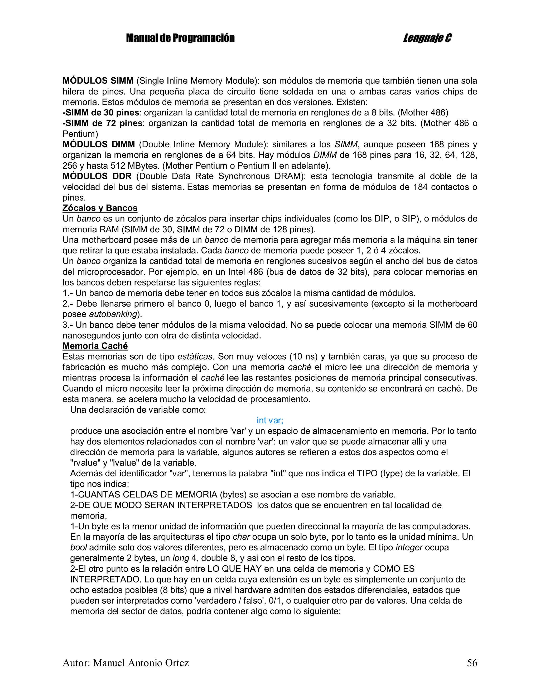 MMaannuuaall ddee PPrrooggrraammaacciióónn LLeenngguuaajjee CC
Autor: Manuel Antonio Ortez 56
MÓDULOS SIMM (Single Inline Memory Module): son módulos de memoria que también tienen una sola
hilera de pines. Una pequeña placa de circuito tiene soldada en una o ambas caras varios chips de
memoria. Estos módulos de memoria se presentan en dos versiones. Existen:
-SIMM de 30 pines: organizan la cantidad total de memoria en renglones de a 8 bits. (Mother 486)
-SIMM de 72 pines: organizan la cantidad total de memoria en renglones de a 32 bits. (Mother 486 o
Pentium)
MÓDULOS DIMM (Double Inline Memory Module): similares a los SIMM, aunque poseen 168 pines y
organizan la memoria en renglones de a 64 bits. Hay módulos DIMM de 168 pines para 16, 32, 64, 128,
256 y hasta 512 MBytes. (Mother Pentium o Pentium II en adelante).
MÓDULOS DDR (Double Data Rate Synchronous DRAM): esta tecnología transmite al doble de la
velocidad del bus del sistema. Estas memorias se presentan en forma de módulos de 184 contactos o
pines.
Zócalos y Bancos
Un banco es un conjunto de zócalos para insertar chips individuales (como los DIP, o SIP), o módulos de
memoria RAM (SIMM de 30, SIMM de 72 o DIMM de 128 pines).
Una motherboard posee más de un banco de memoria para agregar más memoria a la máquina sin tener
que retirar la que estaba instalada. Cada banco de memoria puede poseer 1, 2 ó 4 zócalos.
Un banco organiza la cantidad total de memoria en renglones sucesivos según el ancho del bus de datos
del microprocesador. Por ejemplo, en un Intel 486 (bus de datos de 32 bits), para colocar memorias en
los bancos deben respetarse las siguientes reglas:
1.- Un banco de memoria debe tener en todos sus zócalos la misma cantidad de módulos.
2.- Debe llenarse primero el banco 0, luego el banco 1, y así sucesivamente (excepto si la motherboard
posee autobanking).
3.- Un banco debe tener módulos de la misma velocidad. No se puede colocar una memoria SIMM de 60
nanosegundos junto con otra de distinta velocidad.
Memoria Caché
Estas memorias son de tipo estáticas. Son muy veloces (10 ns) y también caras, ya que su proceso de
fabricación es mucho más complejo. Con una memoria caché el micro lee una dirección de memoria y
mientras procesa la información el caché lee las restantes posiciones de memoria principal consecutivas.
Cuando el micro necesite leer la próxima dirección de memoria, su contenido se encontrará en caché. De
esta manera, se acelera mucho la velocidad de procesamiento.
Una declaración de variable como:
int var;
produce una asociación entre el nombre 'var' y un espacio de almacenamiento en memoria. Por lo tanto
hay dos elementos relacionados con el nombre 'var': un valor que se puede almacenar alli y una
dirección de memoria para la variable, algunos autores se refieren a estos dos aspectos como el
"rvalue" y "lvalue" de la variable.
Además del identificador "var", tenemos la palabra "int" que nos indica el TIPO (type) de la variable. El
tipo nos indica:
1-CUANTAS CELDAS DE MEMORIA (bytes) se asocian a ese nombre de variable.
2-DE QUE MODO SERAN INTERPRETADOS los datos que se encuentren en tal localidad de
memoria,
1-Un byte es la menor unidad de información que pueden direccional la mayoría de las computadoras.
En la mayoría de las arquitecturas el tipo char ocupa un solo byte, por lo tanto es la unidad mínima. Un
bool admite solo dos valores diferentes, pero es almacenado como un byte. El tipo integer ocupa
generalmente 2 bytes, un long 4, double 8, y asi con el resto de los tipos.
2-El otro punto es la relación entre LO QUE HAY en una celda de memoria y COMO ES
INTERPRETADO. Lo que hay en un celda cuya extensión es un byte es simplemente un conjunto de
ocho estados posibles (8 bits) que a nivel hardware admiten dos estados diferenciales, estados que
pueden ser interpretados como 'verdadero / falso', 0/1, o cualquier otro par de valores. Una celda de
memoria del sector de datos, podría contener algo como lo siguiente:
 