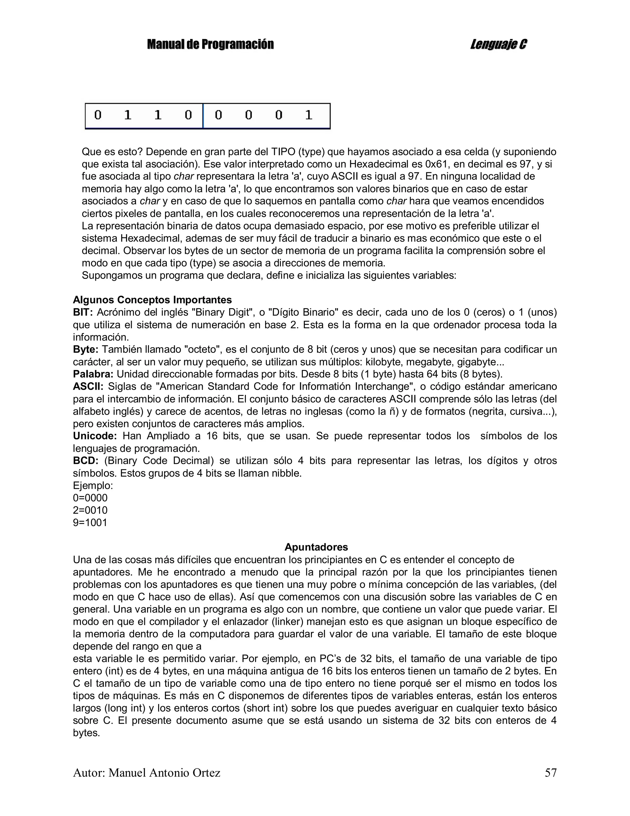 MMaannuuaall ddee PPrrooggrraammaacciióónn LLeenngguuaajjee CC
Autor: Manuel Antonio Ortez 57
Que es esto? Depende en gran parte del TIPO (type) que hayamos asociado a esa celda (y suponiendo
que exista tal asociación). Ese valor interpretado como un Hexadecimal es 0x61, en decimal es 97, y si
fue asociada al tipo char representara la letra 'a', cuyo ASCII es igual a 97. En ninguna localidad de
memoria hay algo como la letra 'a', lo que encontramos son valores binarios que en caso de estar
asociados a char y en caso de que lo saquemos en pantalla como char hara que veamos encendidos
ciertos pixeles de pantalla, en los cuales reconoceremos una representación de la letra 'a'.
La representación binaria de datos ocupa demasiado espacio, por ese motivo es preferible utilizar el
sistema Hexadecimal, ademas de ser muy fácil de traducir a binario es mas económico que este o el
decimal. Observar los bytes de un sector de memoria de un programa facilita la comprensión sobre el
modo en que cada tipo (type) se asocia a direcciones de memoria.
Supongamos un programa que declara, define e inicializa las siguientes variables:
Algunos Conceptos Importantes
BIT: Acrónimo del inglés "Binary Digit", o "Dígito Binario" es decir, cada uno de los 0 (ceros) o 1 (unos)
que utiliza el sistema de numeración en base 2. Esta es la forma en la que ordenador procesa toda la
información.
Byte: También llamado "octeto", es el conjunto de 8 bit (ceros y unos) que se necesitan para codificar un
carácter, al ser un valor muy pequeño, se utilizan sus múltiplos: kilobyte, megabyte, gigabyte...
Palabra: Unidad direccionable formadas por bits. Desde 8 bits (1 byte) hasta 64 bits (8 bytes).
ASCII: Siglas de "American Standard Code for Informatión Interchange", o código estándar americano
para el intercambio de información. El conjunto básico de caracteres ASCII comprende sólo las letras (del
alfabeto inglés) y carece de acentos, de letras no inglesas (como la ñ) y de formatos (negrita, cursiva...),
pero existen conjuntos de caracteres más amplios.
Unicode: Han Ampliado a 16 bits, que se usan. Se puede representar todos los símbolos de los
lenguajes de programación.
BCD: (Binary Code Decimal) se utilizan sólo 4 bits para representar las letras, los dígitos y otros
símbolos. Estos grupos de 4 bits se llaman nibble.
Ejemplo:
0=0000
2=0010
9=1001
Apuntadores
Una de las cosas más difíciles que encuentran los principiantes en C es entender el concepto de
apuntadores. Me he encontrado a menudo que la principal razón por la que los principiantes tienen
problemas con los apuntadores es que tienen una muy pobre o mínima concepción de las variables, (del
modo en que C hace uso de ellas). Así que comencemos con una discusión sobre las variables de C en
general. Una variable en un programa es algo con un nombre, que contiene un valor que puede variar. El
modo en que el compilador y el enlazador (linker) manejan esto es que asignan un bloque específico de
la memoria dentro de la computadora para guardar el valor de una variable. El tamaño de este bloque
depende del rango en que a
esta variable le es permitido variar. Por ejemplo, en PC’s de 32 bits, el tamaño de una variable de tipo
entero (int) es de 4 bytes, en una máquina antigua de 16 bits los enteros tienen un tamaño de 2 bytes. En
C el tamaño de un tipo de variable como una de tipo entero no tiene porqué ser el mismo en todos los
tipos de máquinas. Es más en C disponemos de diferentes tipos de variables enteras, están los enteros
largos (long int) y los enteros cortos (short int) sobre los que puedes averiguar en cualquier texto básico
sobre C. El presente documento asume que se está usando un sistema de 32 bits con enteros de 4
bytes.
 