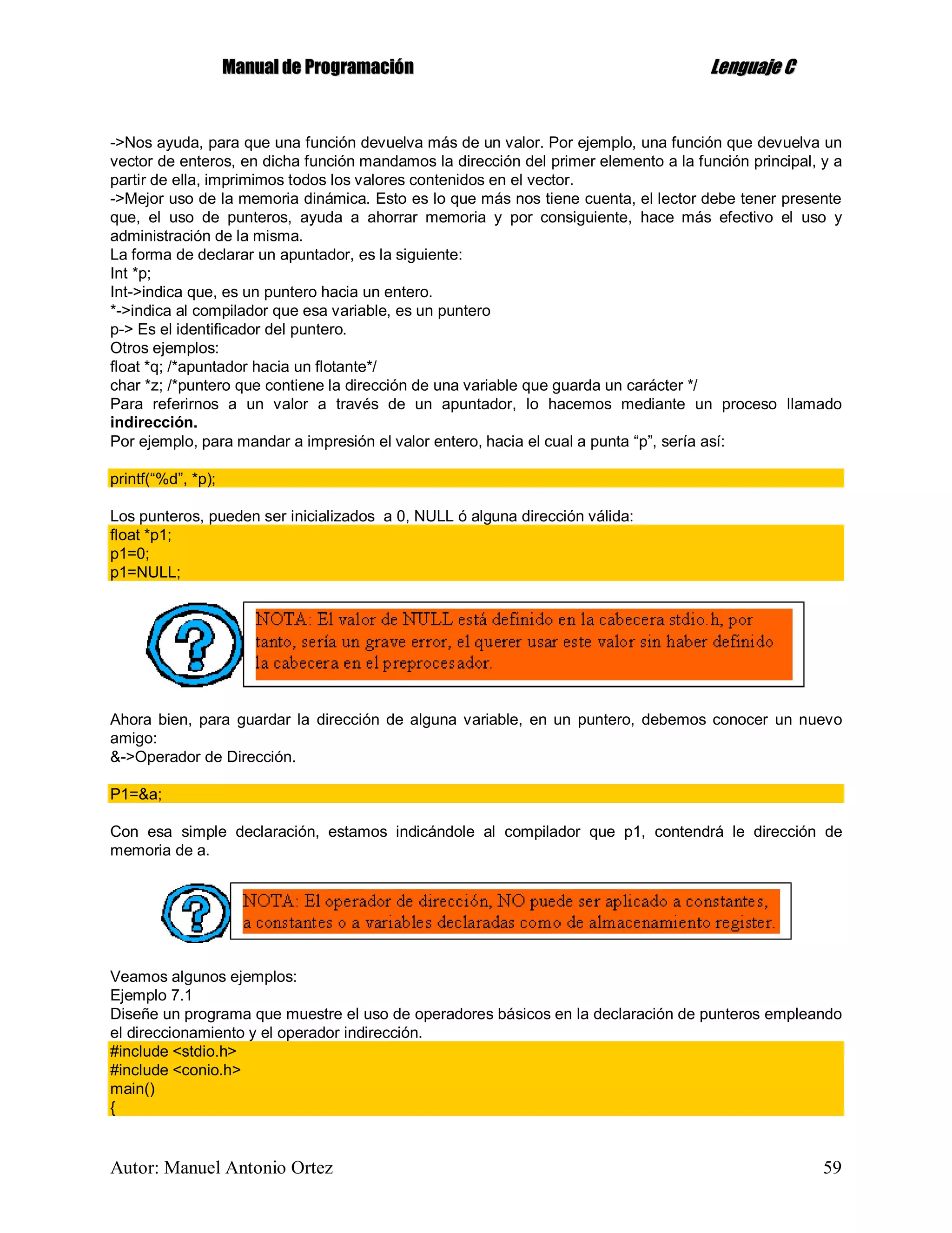 MMaannuuaall ddee PPrrooggrraammaacciióónn LLeenngguuaajjee CC
Autor: Manuel Antonio Ortez 59
->Nos ayuda, para que una función devuelva más de un valor. Por ejemplo, una función que devuelva un
vector de enteros, en dicha función mandamos la dirección del primer elemento a la función principal, y a
partir de ella, imprimimos todos los valores contenidos en el vector.
->Mejor uso de la memoria dinámica. Esto es lo que más nos tiene cuenta, el lector debe tener presente
que, el uso de punteros, ayuda a ahorrar memoria y por consiguiente, hace más efectivo el uso y
administración de la misma.
La forma de declarar un apuntador, es la siguiente:
Int *p;
Int->indica que, es un puntero hacia un entero.
*->indica al compilador que esa variable, es un puntero
p-> Es el identificador del puntero.
Otros ejemplos:
float *q; /*apuntador hacia un flotante*/
char *z; /*puntero que contiene la dirección de una variable que guarda un carácter */
Para referirnos a un valor a través de un apuntador, lo hacemos mediante un proceso llamado
indirección.
Por ejemplo, para mandar a impresión el valor entero, hacia el cual a punta “p”, sería así:
printf(“%d”, *p);
Los punteros, pueden ser inicializados a 0, NULL ó alguna dirección válida:
float *p1;
p1=0;
p1=NULL;
Ahora bien, para guardar la dirección de alguna variable, en un puntero, debemos conocer un nuevo
amigo:
&->Operador de Dirección.
P1=&a;
Con esa simple declaración, estamos indicándole al compilador que p1, contendrá le dirección de
memoria de a.
Veamos algunos ejemplos:
Ejemplo 7.1
Diseñe un programa que muestre el uso de operadores básicos en la declaración de punteros empleando
el direccionamiento y el operador indirección.
#include <stdio.h>
#include <conio.h>
main()
{
 