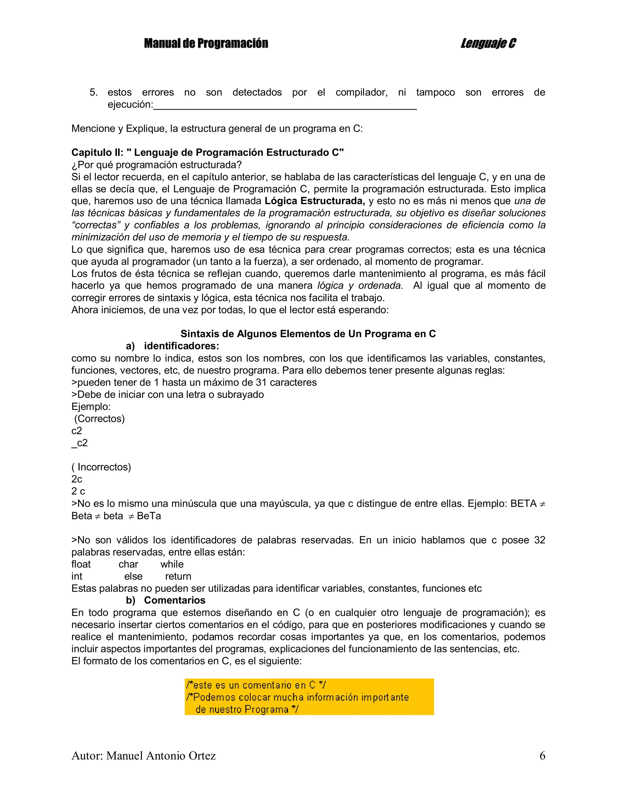 MMaannuuaall ddee PPrrooggrraammaacciióónn LLeenngguuaajjee CC
Autor: Manuel Antonio Ortez 6
5. estos errores no son detectados por el compilador, ni tampoco son errores de
ejecución:_______________________________________________
Mencione y Explique, la estructura general de un programa en C:
Capitulo II: " Lenguaje de Programación Estructurado C"
¿Por qué programación estructurada?
Si el lector recuerda, en el capítulo anterior, se hablaba de las características del lenguaje C, y en una de
ellas se decía que, el Lenguaje de Programación C, permite la programación estructurada. Esto implica
que, haremos uso de una técnica llamada Lógica Estructurada, y esto no es más ni menos que una de
las técnicas básicas y fundamentales de la programación estructurada, su objetivo es diseñar soluciones
“correctas” y confiables a los problemas, ignorando al principio consideraciones de eficiencia como la
minimización del uso de memoria y el tiempo de su respuesta.
Lo que significa que, haremos uso de esa técnica para crear programas correctos; esta es una técnica
que ayuda al programador (un tanto a la fuerza), a ser ordenado, al momento de programar.
Los frutos de ésta técnica se reflejan cuando, queremos darle mantenimiento al programa, es más fácil
hacerlo ya que hemos programado de una manera lógica y ordenada. Al igual que al momento de
corregir errores de sintaxis y lógica, esta técnica nos facilita el trabajo.
Ahora iniciemos, de una vez por todas, lo que el lector está esperando:
Sintaxis de Algunos Elementos de Un Programa en C
a) identificadores:
como su nombre lo indica, estos son los nombres, con los que identificamos las variables, constantes,
funciones, vectores, etc, de nuestro programa. Para ello debemos tener presente algunas reglas:
>pueden tener de 1 hasta un máximo de 31 caracteres
>Debe de iniciar con una letra o subrayado
Ejemplo:
(Correctos)
c2
_c2
( Incorrectos)
2c
2 c
>No es lo mismo una minúscula que una mayúscula, ya que c distingue de entre ellas. Ejemplo: BETA 
Beta  beta  BeTa
>No son válidos los identificadores de palabras reservadas. En un inicio hablamos que c posee 32
palabras reservadas, entre ellas están:
float char while
int else return
Estas palabras no pueden ser utilizadas para identificar variables, constantes, funciones etc
b) Comentarios
En todo programa que estemos diseñando en C (o en cualquier otro lenguaje de programación); es
necesario insertar ciertos comentarios en el código, para que en posteriores modificaciones y cuando se
realice el mantenimiento, podamos recordar cosas importantes ya que, en los comentarios, podemos
incluir aspectos importantes del programas, explicaciones del funcionamiento de las sentencias, etc.
El formato de los comentarios en C, es el siguiente:
 