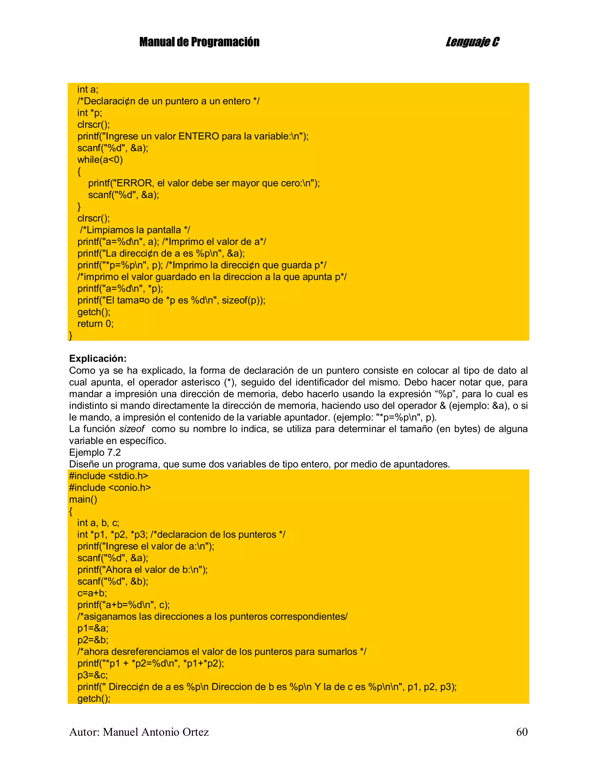 MMaannuuaall ddee PPrrooggrraammaacciióónn LLeenngguuaajjee CC
Autor: Manuel Antonio Ortez 60
int a;
/*Declaraci¢n de un puntero a un entero */
int *p;
clrscr();
printf("Ingrese un valor ENTERO para la variable:n");
scanf("%d", &a);
while(a<0)
{
printf("ERROR, el valor debe ser mayor que cero:n");
scanf("%d", &a);
}
clrscr();
/*Limpiamos la pantalla */
printf("a=%dn", a); /*Imprimo el valor de a*/
printf("La direcci¢n de a es %pn", &a);
printf("*p=%pn", p); /*Imprimo la direcci¢n que guarda p*/
/*imprimo el valor guardado en la direccion a la que apunta p*/
printf("a=%dn", *p);
printf("El tama¤o de *p es %dn", sizeof(p));
getch();
return 0;
}
Explicación:
Como ya se ha explicado, la forma de declaración de un puntero consiste en colocar al tipo de dato al
cual apunta, el operador asterisco (*), seguido del identificador del mismo. Debo hacer notar que, para
mandar a impresión una dirección de memoria, debo hacerlo usando la expresión “%p”, para lo cual es
indistinto si mando directamente la dirección de memoria, haciendo uso del operador & (ejemplo: &a), o si
le mando, a impresión el contenido de la variable apuntador. (ejemplo: "*p=%pn", p).
La función sizeof como su nombre lo indica, se utiliza para determinar el tamaño (en bytes) de alguna
variable en específico.
Ejemplo 7.2
Diseñe un programa, que sume dos variables de tipo entero, por medio de apuntadores.
#include <stdio.h>
#include <conio.h>
main()
{
int a, b, c;
int *p1, *p2, *p3; /*declaracion de los punteros */
printf("Ingrese el valor de a:n");
scanf("%d", &a);
printf("Ahora el valor de b:n");
scanf("%d", &b);
c=a+b;
printf("a+b=%dn", c);
/*asiganamos las direcciones a los punteros correspondientes/
p1=&a;
p2=&b;
/*ahora desreferenciamos el valor de los punteros para sumarlos */
printf("*p1 + *p2=%dn", *p1+*p2);
p3=&c;
printf(" Direcci¢n de a es %pn Direccion de b es %pn Y la de c es %pnn", p1, p2, p3);
getch();
 