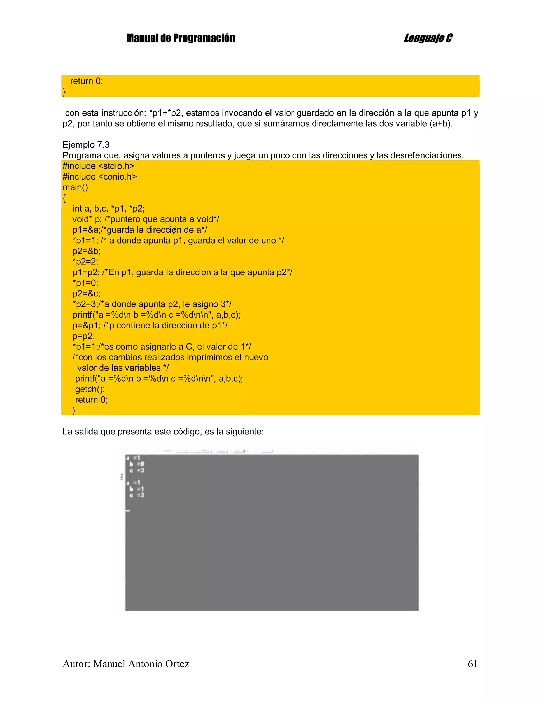 MMaannuuaall ddee PPrrooggrraammaacciióónn LLeenngguuaajjee CC
Autor: Manuel Antonio Ortez 61
return 0;
}
con esta instrucción: *p1+*p2, estamos invocando el valor guardado en la dirección a la que apunta p1 y
p2, por tanto se obtiene el mismo resultado, que si sumáramos directamente las dos variable (a+b).
Ejemplo 7.3
Programa que, asigna valores a punteros y juega un poco con las direcciones y las desrefenciaciones.
#include <stdio.h>
#include <conio.h>
main()
{
int a, b,c, *p1, *p2;
void* p; /*puntero que apunta a void*/
p1=&a;/*guarda la direcci¢n de a*/
*p1=1; /* a donde apunta p1, guarda el valor de uno */
p2=&b;
*p2=2;
p1=p2; /*En p1, guarda la direccion a la que apunta p2*/
*p1=0;
p2=&c;
*p2=3;/*a donde apunta p2, le asigno 3*/
printf("a =%dn b =%dn c =%dnn", a,b,c);
p=&p1; /*p contiene la direccion de p1*/
p=p2;
*p1=1;/*es como asignarle a C, el valor de 1*/
/*con los cambios realizados imprimimos el nuevo
valor de las variables */
printf("a =%dn b =%dn c =%dnn", a,b,c);
getch();
return 0;
}
La salida que presenta este código, es la siguiente:
 